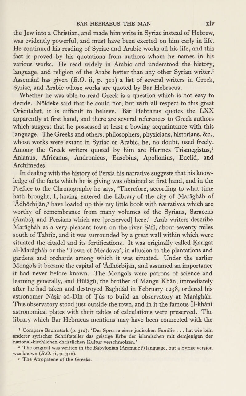 the Jew into a Christian, and made him write in Syriac instead of Hebrew, was evidently powerful, and must have been exerted on him early in life. He continued his reading of Syriac and Arabic works all his life, and this fact is proved by his quotations from authors whom he names in his various works. He read widely in Arabic and understood the history, language, and religion of the Arabs better than any other Syrian writer.1 Assemani has given (B.O. ii, p. 311) a list of several writers in Greek, Syriac, and Arabic whose works are quoted by Bar Hebraeus. Whether he was able to read Greek is a question which is not easy to decide. Noldeke said that he could not, but with all respect to this great Orientalist, it is difficult to believe. Bar Hebraeus quotes the LXX apparently at first hand, and there are several references to Greek authors which suggest that he possessed at least a bowing acquaintance with this language. The Greeks and others, philosophers, physicians, historians, &c., whose works were extant in Syriac or Arabic, he, no doubt, used freely. Among the Greek writers quoted by him are Hermes Trismegistus,2 Anianus, Africanus, Andronicus, Eusebius, Apollonius, Euclid, and Archimedes. In dealing with the history of Persia his narrative suggests that his know¬ ledge of the facts which he is giving was obtained at first hand, and in the Preface to the Chronography he says, ‘Therefore, according to what time hath brought, I, having entered the Library of the city of Maraghah of ’Adhorbijan,3 have loaded up this my little book with narratives which are worthy of remembrance from many volumes of the Syrians, Saracens (Arabs), and Persians which are [preserved] here.5 Arab writers describe Maraghah as a very pleasant town on the river Safi, about seventy miles south of Tabriz, and it was surrounded by a great wall within which were situated the citadel and its fortifications. It was originally called Karigat al-Maraghah or the ‘Town of Meadows’, in allusion to the plantations and gardens and orchards among which it was situated. Under the earlier Mongols it became the capital of ’Adhorbijan, and assumed an importance it had never before known. The Mongols were patrons of science and learning generally, and Hulagu, the brother of Mangu Khan, immediately after he had taken and destroyed Baghdad in February 1258, ordered his astronomer Nasir ad-Din of Tus to build an observatory at Maraghah. This observatory stood just outside the town, and in it the famous tl-khani astronomical plates with their tables of calculations were preserved. The library which Bar Hebraeus mentions may have been connected with the 1 Compare Baumstark (p. 312): ‘Der Sprosse einer judischen Familie . . . hat wie kein anderer syrischer Schriftsteller das geistige Erbe der islamischen mit demjenigen der national-kirchlichen christlichen Kultur verschmolzen.* 2 The original was written in the Babylonian (Aramaic ?) language, but a Syriac version was known (B.O. ii, p. 310). 3 The Atropatene of the Greeks.