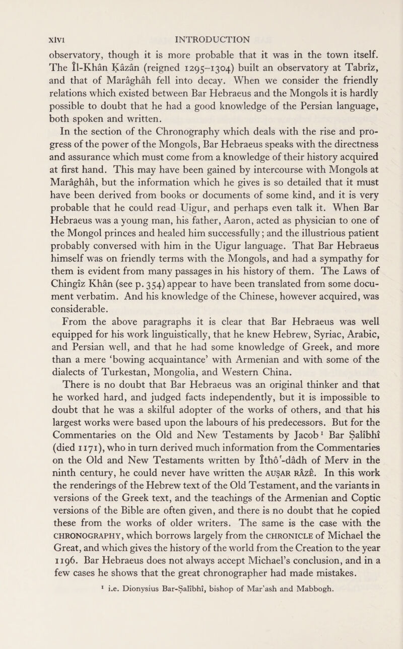 observatory, though it is more probable that it was in the town itself. The ll-Khan Kazan (reigned 1295-1304) built an observatory at Tabriz, and that of Maraghah fell into decay. When we consider the friendly relations which existed between Bar Hebraeus and the Mongols it is hardly possible to doubt that he had a good knowledge of the Persian language, both spoken and written. In the section of the Chronography which deals with the rise and pro¬ gress of the power of the Mongols, Bar Hebraeus speaks with the directness and assurance which must come from a knowledge of their history acquired at first hand. This may have been gained by intercourse with Mongols at Maraghah, but the information which he gives is so detailed that it must have been derived from books or documents of some kind, and it is very probable that he could read Uigur, and perhaps even talk it. When Bar Hebraeus was a young man, his father, Aaron, acted as physician to one of the Mongol princes and healed him successfully; and the illustrious patient probably conversed with him in the Uigur language. That Bar Hebraeus himself was on friendly terms with the Mongols, and had a sympathy for them is evident from many passages in his history of them. The Laws of Chingiz Khan (see p. 354) appear to have been translated from some docu¬ ment verbatim. And his knowledge of the Chinese, however acquired, was considerable. From the above paragraphs it is clear that Bar Hebraeus was well equipped for his work linguistically, that he knew Hebrew, Syriac, Arabic, and Persian well, and that he had some knowledge of Greek, and more than a mere ‘bowing acquaintance’ with Armenian and with some of the dialects of Turkestan, Mongolia, and Western China. There is no doubt that Bar Hebraeus was an original thinker and that he worked hard, and judged facts independently, but it is impossible to doubt that he was a skilful adopter of the works of others, and that his largest works were based upon the labours of his predecessors. But for the Commentaries on the Old and New Testaments by Jacob1 Bar Salibhi (died 1171), who in turn derived much information from the Commentaries on the Old and New Testaments written by Itho'-dadh of Merv in the ninth century, he could never have written the ausar rAze. In this work the renderings of the Hebrew text of the Old Testament, and the variants in versions of the Greek text, and the teachings of the Armenian and Coptic versions of the Bible are often given, and there is no doubt that he copied these from the works of older writers. The same is the case with the chronography, which borrows largely from the chronicle of Michael the Great, and which gives the history of the world from the Creation to the year 1196. Bar Hebraeus does not always accept Michael’s conclusion, and in a few cases he shows that the great chronographer had made mistakes. 1 i.e. Dionysius Bar-Salibhi, bishop of Mar'ash and Mabbogh.