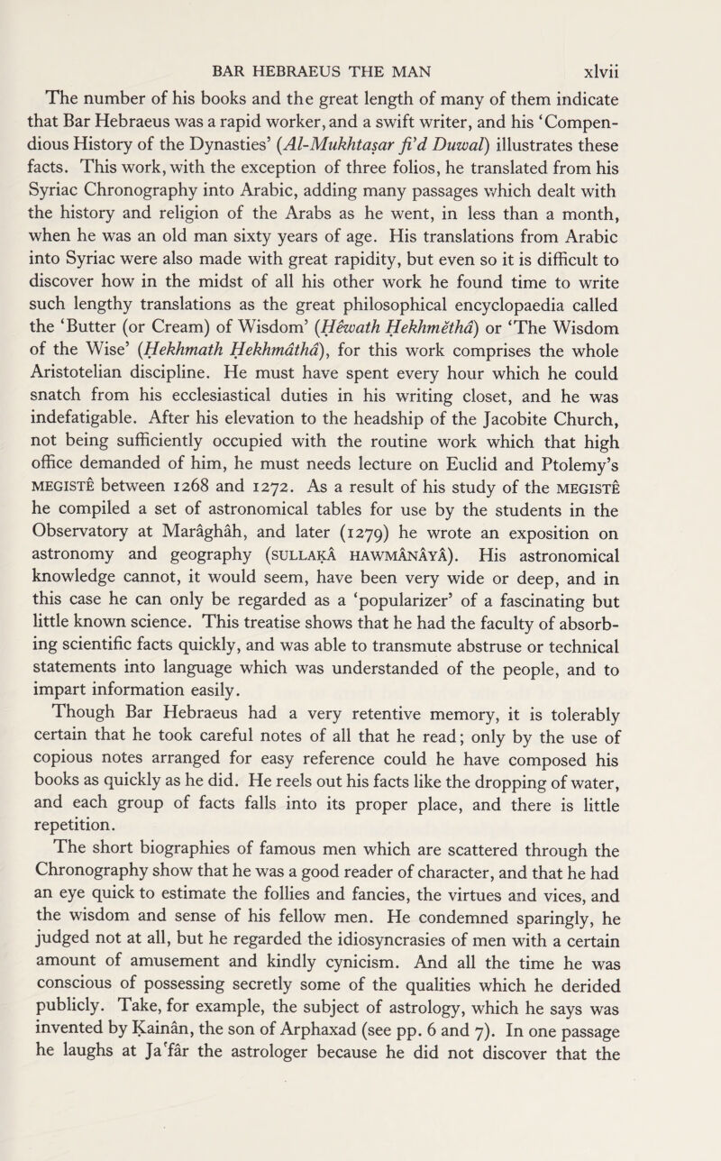 The number of his books and the great length of many of them indicate that Bar Hebraeus was a rapid worker, and a swift writer, and his ‘Compen¬ dious History of the Dynasties’ (Al-Mukhtasar fCd Duwal) illustrates these facts. This work, with the exception of three folios, he translated from his Syriac Chronography into Arabic, adding many passages which dealt with the history and religion of the Arabs as he went, in less than a month, when he was an old man sixty years of age. His translations from Arabic into Syriac were also made with great rapidity, but even so it is difficult to discover how in the midst of all his other work he found time to write such lengthy translations as the great philosophical encyclopaedia called the ‘Butter (or Cream) of Wisdom’ (Hewath Hekhmetha) or ‘The Wisdom of the Wise’ (Hekhmatk Hekhmatha), for this work comprises the whole Aristotelian discipline. He must have spent every hour which he could snatch from his ecclesiastical duties in his writing closet, and he was indefatigable. After his elevation to the headship of the Jacobite Church, not being sufficiently occupied with the routine work which that high office demanded of him, he must needs lecture on Euclid and Ptolemy’s megiste between 1268 and 1272. As a result of his study of the megiste he compiled a set of astronomical tables for use by the students in the Observatory at Maraghah, and later (1279) he wrote an exposition on astronomy and geography (sullaka hawmanaya). His astronomical knowledge cannot, it would seem, have been very wide or deep, and in this case he can only be regarded as a ‘popularizer’ of a fascinating but little known science. This treatise shows that he had the faculty of absorb¬ ing scientific facts quickly, and was able to transmute abstruse or technical statements into language which was understanded of the people, and to impart information easily. Though Bar Hebraeus had a very retentive memory, it is tolerably certain that he took careful notes of all that he read; only by the use of copious notes arranged for easy reference could he have composed his books as quickly as he did. He reels out his facts like the dropping of water, and each group of facts falls into its proper place, and there is little repetition. The short biographies of famous men which are scattered through the Chronography show that he was a good reader of character, and that he had an eye quick to estimate the follies and fancies, the virtues and vices, and the wisdom and sense of his fellow men. He condemned sparingly, he judged not at all, but he regarded the idiosyncrasies of men with a certain amount of amusement and kindly cynicism. And all the time he was conscious of possessing secretly some of the qualities which he derided publicly. Take, for example, the subject of astrology, which he says was invented by Kainan, the son of Arphaxad (see pp. 6 and 7). In one passage he laughs at Ja'far the astrologer because he did not discover that the