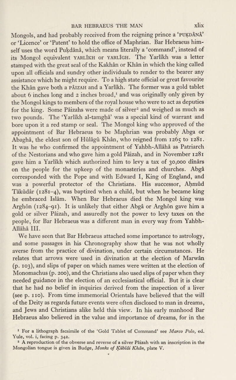 Mongols, and had probably received from the reigning prince a ‘pukdana’ or ‘Licence’ or ‘Patent’ to hold the office of Maphrian. Bar Hebraeus him¬ self uses the word Pukdana, which means literally a ‘command’, instead of its Mongol equivalent yarlikh or yarligh. The Yarlikh was a letter stamped with the great seal of the Kakhan or Khan in which the king called upon all officials and sundry other individuals to render to the bearer any assistance which he might require. To a high state official or great favourite the Khan gave both a paizah and a Yarlikh. The former was a gold tablet about 6 inches long and 2 inches broad,1 and was originally only given by the Mongol kings to members of the royal house who were to act as deputies for the king. Some Paizahs were made of silver2 and weighed as much as two pounds. The ‘Yarlikh al-tamgha’ was a special kind of warrant and bore upon it a red stamp or seal. The Mongol king who approved of the appointment of Bar Hebraeus to be Maphrian was probably Abga or Abagha, the eldest son of Hulagu Khan, who reigned from 1265 to 1281. It was he who confirmed the appointment of Yahbh-Allaha as Patriarch of the Nestorians and who gave him a gold Paizah, and in November 1281 gave him a Yarlikh which authorized him to levy a tax of 30,000 dinars on the people for the upkeep of the monasteries and churches. Abga corresponded with the Pope and with Edward I, King of England, and was a powerful protector of the Christians. His successor, Ahmud Takudar (1281-4), was baptized when a child, but when he became king he embraced Islam. When Bar Hebraeus died the Mongol king was Arghon (1284-91). It is unlikely that either Abga or Arghon gave him a gold or silver Paizah, and assuredly not the power to levy taxes on the people, for Bar Hebraeus was a different man in everyway from Yahbh- Allaha III. We have seen that Bar Hebraeus attached some importance to astrology, and some passages in his Chronography show that he was not wholly averse from the practice of divination, under certain circumstances. He relates that arrows were used in divination at the election of Marwan (p. 103), and slips of paper on which names were written at the election of Monomachus (p. 200), and the Christians also used slips of paper when they needed guidance in the election of an ecclesiastical official. But it is clear that he had no belief in inquiries derived from the inspection of a liver (see p. no). From time immemorial Orientals have believed that the will of the Deity as regards future events were often disclosed to man in dreams, and Jews and Christians alike held this view. In his early manhood Bar Hebraeus also believed in the value and importance of dreams, for in the 1 For a lithograph facsimile of the ‘Gold Tablet of Command* see Marco Polo, ed. Yule, vol. i, facing p. 342. 2 A reproduction of the obverse and reverse of a silver Paizah with an inscription in the Mongolian tongue is given in Budge, Monks of KxLblai Khan, plate V.