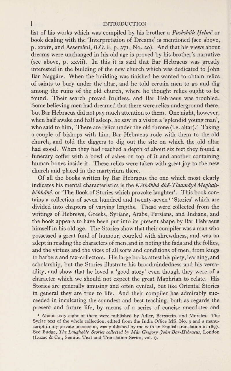 list of his works which was compiled by his brother a Pushshak Helme or book dealing with the ‘Interpretation of Dreams’ is mentioned (see above, p. xxxiv, and Assemani, B.O. ii, p. 271, No. 20). And that his views about dreams were unchanged in his old age is proved by his brother’s narrative (see above, p. xxvii). In this it is said that Bar Hebraeus was greatly interested in the building of the new church which was dedicated to John Bar Naggare. When the building was finished he wanted to obtain relics of saints to bury under the altar, and he told certain men to go and dig among the ruins of the old church, where he thought relics ought to be found. Their search proved fruitless, and Bar Hebraeus was troubled. Some believing men had dreamed that there were relics underground there, but Bar Hebraeus did not pay much attention to them. One night, however, when half awake and half asleep, he saw in a vision a ‘splendid young man’, who said to him, ‘There are relics under the old throne (i.e. altar).’ Taking a couple of bishops with him, Bar Hebraeus rode with them to the old church, and told the diggers to dig out the site on which the old altar had stood. When they had reached a depth of about six feet they found a funerary coffer with a bowl of ashes on top of it and another containing human bones inside it. These relics were taken with great joy to the new church and placed in the martyrium there. Of all the books written by Bar Hebraeus the one which most clearly indicates his mental characteristics is the Kethabha dhe-ThunnayeMeghah- hekhane, or ‘The Book of Stories which provoke laughter’. This book con¬ tains a collection of seven hundred and twenty-seven 1 ‘ Stories’ which are divided into chapters of varying lengths. These were collected from the writings of Hebrews, Greeks, Syrians, Arabs, Persians, and Indians, and the book appears to have been put into its present shape by Bar Hebraeus himself in his old age. The Stories show that their compiler was a man who possessed a great fund of humour, coupled with shrewdness, and was an adept in reading the characters of men,and in noting the fads and the follies, and the virtues and the vices of all sorts and conditions of men, from kings to barbers and tax-collectors. His large books attest his piety, learning, and scholarship, but the Stories illustrate his broadmindedness and his versa¬ tility, and show that he loved a ‘good story’ even though they were of a character which we should not expect the great Maphrian to relate. His Stories are generally amusing and often cynical, but like Oriental Stories in general they are true to life. And their compiler has admirably suc¬ ceeded in inculcating the soundest and best teaching, both as regards the present and future life, by means of a series of concise anecdotes and x About sixty-eight of them were published by Adler, Bernstein, and Morales. The Syriac text of the whole collection, edited from the India Office MS. No. 9 and a manu¬ script in my private possession, was published by me with an English translation in 1897. See Budge, The Laughable Stories collected by Mar Gregory John Bar-Hebraeus, London (Luzac & Co., Semitic Text and Translation Series, vol. i).