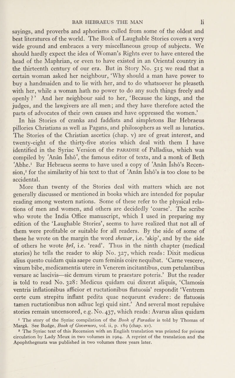 sayings, and proverbs and aphorisms culled from some of the oldest and best literatures of the world. The Book of Laughable Stories covers a very wide ground and embraces a very miscellaneous group of subjects. We should hardly expect the idea of Woman’s Rights ever to have entered the head of the Maphrian, or even to have existed in an Oriental country in the thirteenth century of our era. But in Story No. 515 we read that a certain woman asked her neighbour, ‘Why should a man have power to buy a handmaiden and to lie with her, and to do whatsoever he pleaseth with her, while a woman hath no power to do any such things freely and openly?’ And her neighbour said to her, ‘Because the kings, and the judges, and the lawgivers are all men; and they have therefore acted the parts of advocates of their own causes and have oppressed the women.’ In his Stories of cranks and faddists and simpletons Bar Hebraeus pillories Christians as well as Pagans, and philosophers as well as lunatics. The Stories of the Christian ascetics (chap, v) are of great interest, and twenty-eight of the thirty-five stories which deal with them I have identified in the Syriac Version of the paradise of Palladius, which was compiled by Anan tsho', the famous editor of texts, and a monk of Beth Abhe.1 Bar Hebraeus seems to have used a copy of Anan Isho’s Recen¬ sion,2 for the similarity of his text to that of Anan Isho’s is too close to be accidental. More than twenty of the Stories deal with matters which are not generally discussed or mentioned in books which are intended for popular reading among western nations. Some of these refer to the physical rela¬ tions of men and women, and others are decidedly ‘coarse’. The scribe who wrote the India Office manuscript, which I used in preparing my edition of the ‘Laughable Stories’, seems to have realized that not all of them were profitable or suitable for all readers. By the side of some of these he wrote on the margin the word shewar, i.e. ‘skip’, and by the side of others he wrote kri, i.e. ‘read’. Thus in the ninth chapter (medical stories) he tells the reader to skip No. 327, which reads: Dixit medicus alius questo cuidam quia saepe cum feminis coire nequibat. ‘Carne vescere, vinum bibe, medicamentis utere in Venerem incitantibus, cum petulantibus versare ac lascivis—sic demum virum te praestare poteris.’ But the reader is told to read No. 328: Medicus quidam cui dixerat aliquis, ‘Clamosis ventris inflationibus afficior et ructationibus flatuosis’ respondit ‘Ventrem certe cum strepitu inflant pedita quae nequeunt evadere: de flatuosis tamen ructationibus non adhuc legi quid sint.’ And several most repulsive stories remain uncensored, e.g. No. 437, which reads: Avarus alius quidam 1 The story of the Syriac compilation of the Book of Paradise is told by Thomas of Marga. See Budge, Book of Governors, vol. ii, p. 189 (chap. xv). 2 The Syriac text of this Recension with an English translation was printed for private circulation by Lady Meux in two volumes in 1904. A reprint of the translation and the Apophthegmata was published in two volumes three years later.