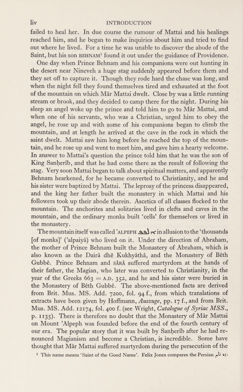 failed to heal her. In due course the rumour of Mattai and his healings reached him, and he began to make inquiries about him and tried to find out where he lived. For a time he was unable to discover the abode of the Saint, but his son behnam1 found it out under the guidance of Providence. One day when Prince Behnam and his companions were out hunting in the desert near Nineveh a huge stag suddenly appeared before them and they set off to capture it. Though they rode hard the chase was long, and when the night fell they found themselves tired and exhausted at the foot of the mountain on which Mar Mattai dwelt. Close by was a little running stream or brook, and they decided to camp there for the night. During his sleep an angel woke up the prince and told him to go to Mar Mattai, and when one of his servants, who was a Christian, urged him to obey the angel, he rose up and with some of his companions began to climb the mountain, and at length he arrived at the cave in the rock in which the saint dwelt. Mattai saw him long before he reached the top of the moun¬ tain, and he rose up and went to meet him, and gave him a hearty welcome. In answer to Mattai’s question the prince told him that he was the son of King Sanherib, and that he had come there as the result of following the stag. Very soon Mattai began to talk about spiritual matters, and apparently Behnam hearkened, for he became converted to Christianity, and he and his sister were baptized by Mattai. The leprosy of the princess disappeared, and the king her father built the monastery in which Mattai and his followers took up their abode therein. Ascetics of all classes flocked to the mountain. The anchorites and solitaries lived in clefts and caves in the mountain, and the ordinary monks built ‘cells’ for themselves or lived in the monastery. The mountain itself was called ’alpeph in allusion to the ‘thousands [of monks]’ (’alpaiya) who lived on it. Under the direction of Abraham, the mother of Prince Behnam built the Monastery of Abraham, which is also known as the Daira dhe Kukhyatha, and the Monastery of Beth Gubbe. Prince Behnam and Sara suffered martyrdom at the hands of their father, the Magian, who later was converted to Christianity, in the year of the Greeks 663 = a.d. 352, and he and his sister were buried in the Monastery of Beth Gubbe. The above-mentioned facts are derived from Brit. Mus. MS. Add. 7200, fol. 94 f., from which translations of extracts have been given by Hoffmann, Auszuge, pp. 17 f., and from Brit. Mus. MS. Add. 12174, fol. 400 f. (see Wright, Catalogue of Syriac MSS., p. 1135). There is therefore no doubt that the Monastery of Mar Mattai on Mount ’Alpeph was founded before the end of the fourth century of our era. The popular story that it was built by Sanherib after he had re¬ nounced Magianism and become a Christian, is incredible. Some have thought that Mar Mattai suffered martyrdom during the persecution of the 1 This name means ‘Saint of the Good Name’. Felix Jones compares the Persian (A sj*