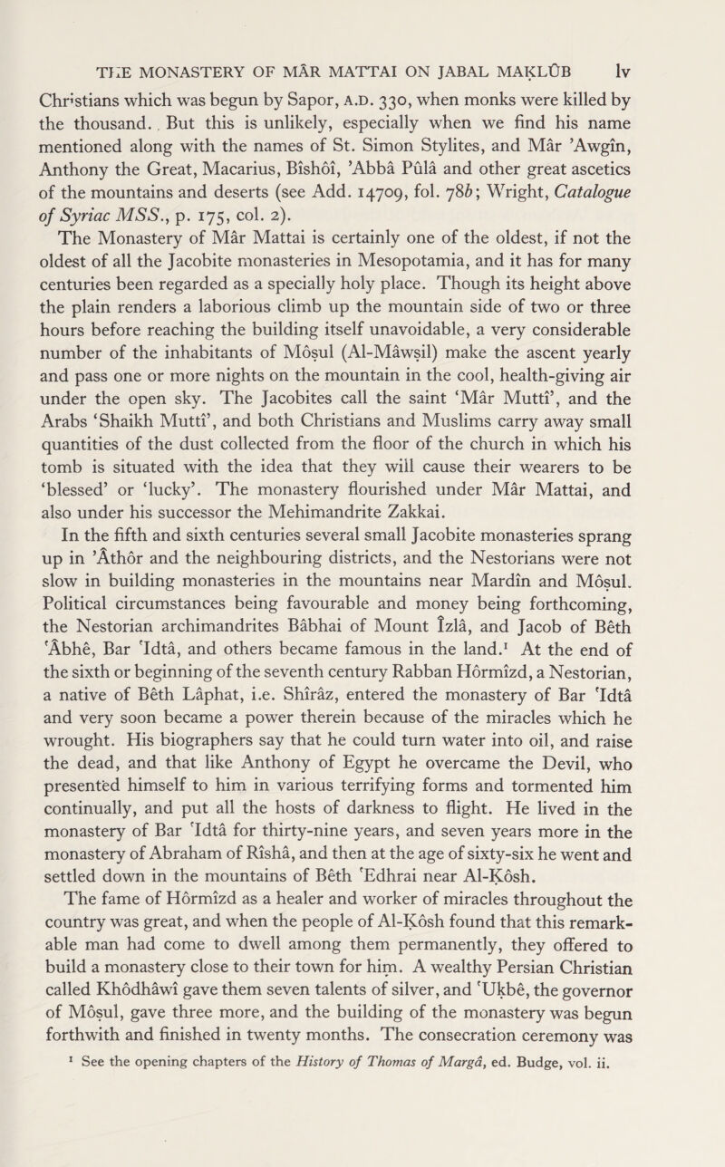 Christians which was begun by Sapor, a.d. 330, when monks were killed by the thousand. But this is unlikely, especially when we find his name mentioned along with the names of St. Simon Stylites, and Mar ’Awgin, Anthony the Great, Macarius, Bishoi, ’Abba Pula and other great ascetics of the mountains and deserts (see Add. 14709, fol. 78^; Wright, Catalogue of Syriac MSS., p. 175, col. 2). The Monastery of Mar Mattai is certainly one of the oldest, if not the oldest of all the Jacobite monasteries in Mesopotamia, and it has for many centuries been regarded as a specially holy place. Though its height above the plain renders a laborious climb up the mountain side of two or three hours before reaching the building itself unavoidable, a very considerable number of the inhabitants of Mosul (Al-Mawsil) make the ascent yearly and pass one or more nights on the mountain in the cool, health-giving air under the open sky. The Jacobites call the saint ‘Mar Mutti’, and the Arabs ‘Shaikh Mutti’, and both Christians and Muslims carry away small quantities of the dust collected from the floor of the church in which his tomb is situated with the idea that they will cause their wearers to be ‘blessed’ or ‘lucky’. The monastery flourished under Mar Mattai, and also under his successor the Mehimandrite Zakkai. In the fifth and sixth centuries several small Jacobite monasteries sprang up in ’Athor and the neighbouring districts, and the Nestorians were not slow in building monasteries in the mountains near Mardin and Mosul. Political circumstances being favourable and money being forthcoming, the Nestorian archimandrites Babhai of Mount tzla, and Jacob of Beth Abhe, Bar 'Idta, and others became famous in the land.1 At the end of the sixth or beginning of the seventh century Rabban Hormizd, a Nestorian, a native of Beth Laphat, i.e. Shiraz, entered the monastery of Bar 'Idta and very soon became a power therein because of the miracles which he wrought. His biographers say that he could turn water into oil, and raise the dead, and that like Anthony of Egypt he overcame the Devil, who presented himself to him in various terrifying forms and tormented him continually, and put all the hosts of darkness to flight. He lived in the monastery of Bar 'Idta for thirty-nine years, and seven years more in the monastery of Abraham of Risha, and then at the age of sixty-six he went and settled down in the mountains of Beth 'Edhrai near Al-Kosh. The fame of Hormizd as a healer and worker of miracles throughout the country was great, and when the people of Al-Kosh found that this remark¬ able man had come to dwell among them permanently, they offered to build a monastery close to their town for him. A wealthy Persian Christian called Khodhawi gave them seven talents of silver, and 'Ukbe, the governor of Mosul, gave three more, and the building of the monastery was begun forthwith and finished in twenty months. The consecration ceremony was 1 See the opening chapters of the History of Thomas of Marga, ed. Budge, vol. ii.