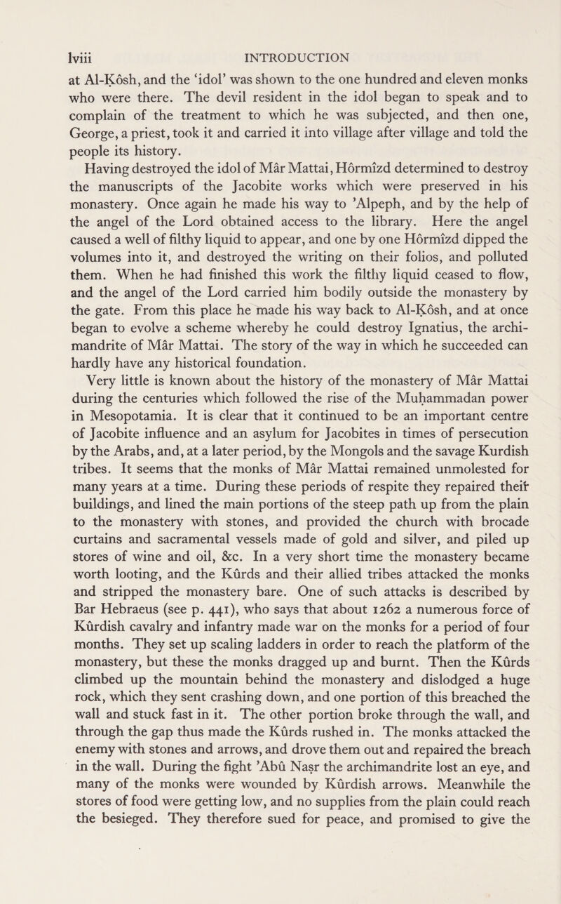 at Al-Kosh, and the ‘idol’ was shown to the one hundred and eleven monks who were there. The devil resident in the idol began to speak and to complain of the treatment to which he was subjected, and then one, George, a priest, took it and carried it into village after village and told the people its history. Having destroyed the idol of Mar Mattai, Hormizd determined to destroy the manuscripts of the Jacobite works which were preserved in his monastery. Once again he made his way to ’Alpeph, and by the help of the angel of the Lord obtained access to the library. Here the angel caused a well of filthy liquid to appear, and one by one Hormizd dipped the volumes into it, and destroyed the writing on their folios, and polluted them. When he had finished this work the filthy liquid ceased to flow, and the angel of the Lord carried him bodily outside the monastery by the gate. From this place he made his way back to Al-Kosh, and at once began to evolve a scheme whereby he could destroy Ignatius, the archi¬ mandrite of Mar Mattai. The story of the way in which he succeeded can hardly have any historical foundation. Very little is known about the history of the monastery of Mar Mattai during the centuries which followed the rise of the Muhammadan power in Mesopotamia. It is clear that it continued to be an important centre of Jacobite influence and an asylum for Jacobites in times of persecution by the Arabs, and, at a later period, by the Mongols and the savage Kurdish tribes. It seems that the monks of Mar Mattai remained unmolested for many years at a time. During these periods of respite they repaired theif buildings, and lined the main portions of the steep path up from the plain to the monastery with stones, and provided the church with brocade curtains and sacramental vessels made of gold and silver, and piled up stores of wine and oil, &c. In a very short time the monastery became worth looting, and the Kurds and their allied tribes attacked the monks and stripped the monastery bare. One of such attacks is described by Bar Hebraeus (see p. 441), who says that about 1262 a numerous force of Kurdish cavalry and infantry made war on the monks for a period of four months. They set up scaling ladders in order to reach the platform of the monastery, but these the monks dragged up and burnt. Then the Kurds climbed up the mountain behind the monastery and dislodged a huge rock, which they sent crashing down, and one portion of this breached the wall and stuck fast in it. The other portion broke through the wall, and through the gap thus made the Kurds rushed in. The monks attacked the enemy with stones and arrows, and drove them out and repaired the breach in the wall. During the fight ’Abu Nasr the archimandrite lost an eye, and many of the monks were wounded by Kurdish arrows. Meanwhile the stores of food were getting low, and no supplies from the plain could reach the besieged. They therefore sued for peace, and promised to give the