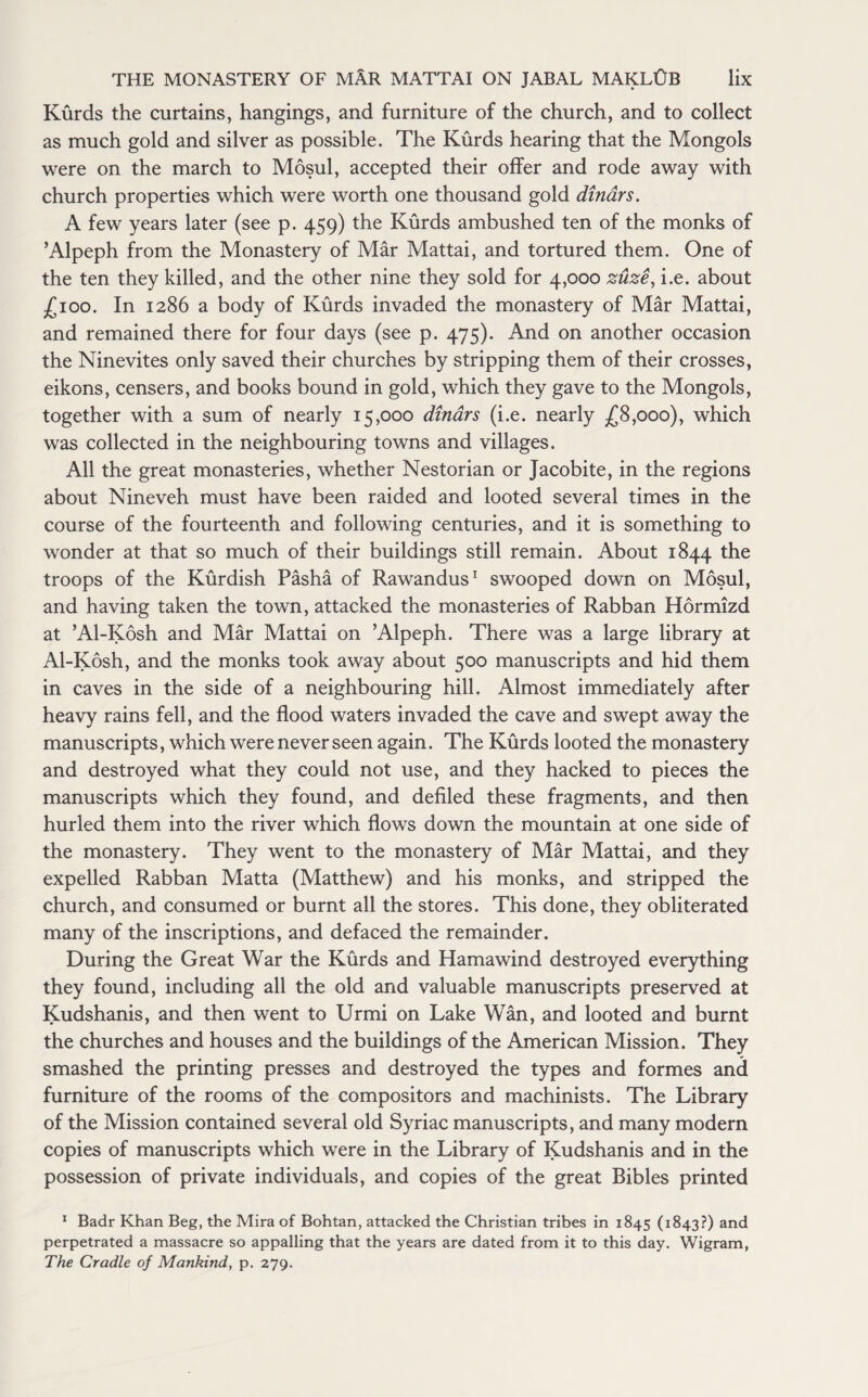 Kurds the curtains, hangings, and furniture of the church, and to collect as much gold and silver as possible. The Kurds hearing that the Mongols were on the march to Mosul, accepted their offer and rode away with church properties which were worth one thousand gold dinars. A few years later (see p. 459) the Kurds ambushed ten of the monks of ’Alpeph from the Monastery of Mar Mattai, and tortured them. One of the ten they killed, and the other nine they sold for 4,000 zuze, i.e. about £100. In 1286 a body of Kurds invaded the monastery of Mar Mattai, and remained there for four days (see p. 475). And on another occasion the Ninevites only saved their churches by stripping them of their crosses, eikons, censers, and books bound in gold, which they gave to the Mongols, together with a sum of nearly 15,000 dinars (i.e. nearly £8,000), which was collected in the neighbouring towns and villages. All the great monasteries, whether Nestorian or Jacobite, in the regions about Nineveh must have been raided and looted several times in the course of the fourteenth and following centuries, and it is something to wonder at that so much of their buildings still remain. About 1844 the troops of the Kurdish Pasha of Rawandus1 swooped down on Mosul, and having taken the town, attacked the monasteries of Rabban Hormizd at ’Al-Kosh and Mar Mattai on ’Alpeph. There was a large library at Al-Kosh, and the monks took away about 500 manuscripts and hid them in caves in the side of a neighbouring hill. Almost immediately after heavy rains fell, and the flood waters invaded the cave and swept away the manuscripts, which were never seen again. The Kurds looted the monastery and destroyed what they could not use, and they hacked to pieces the manuscripts which they found, and defiled these fragments, and then hurled them into the river which flows down the mountain at one side of the monastery. They went to the monastery of Mar Mattai, and they expelled Rabban Matta (Matthew) and his monks, and stripped the church, and consumed or burnt all the stores. This done, they obliterated many of the inscriptions, and defaced the remainder. During the Great War the Kurds and Hamawind destroyed everything they found, including all the old and valuable manuscripts preserved at Kudshanis, and then went to Urmi on Lake Wan, and looted and burnt the churches and houses and the buildings of the American Mission. They smashed the printing presses and destroyed the types and formes and furniture of the rooms of the compositors and machinists. The Library of the Mission contained several old Syriac manuscripts, and many modern copies of manuscripts which were in the Library of Kudshanis and in the possession of private individuals, and copies of the great Bibles printed 1 Badr Khan Beg, the Mira of Bohtan, attacked the Christian tribes in 1845 (1843?) and perpetrated a massacre so appalling that the years are dated from it to this day. Wigram, The Cradle of Mankind, p. 279.