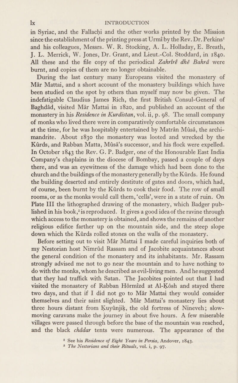 in Syriac, and the Fallachi and the other works printed by the Mission since the establishment of the printing press at Urmi by the Rev. Dr. Perkins1 and his colleagues, Messrs. W. R. Stocking, A. L. Holladay, E. Breath, J. L. Merrick, W. Jones, Dr. Grant, and Lieut.-Col. Stoddard, in 1840. All these and the file copy of the periodical Zahrire dhe Bahra were burnt, and copies of them are no longer obtainable. During the last century many Europeans visited the monastery of Mar Mattai, and a short account of the monastery buildings which have been studied on the spot by others than myself may now be given. The indefatigable Claudius James Rich, the first British Consul-General of Baghdad, visited Mar Mattai in 1820, and published an account of the monastery in his Residence in Kurdistan, vol. ii, p. 98. The small company of monks who lived there were in comparatively comfortable circumstances at the time, for he was hospitably entertained by Matran Musa, the archi¬ mandrite. About 1830 the monastery was looted and wrecked by the Kurds, and Rabban Matta, Musa’s successor, and his flock were expelled. In October 1843 the Rev. G. P. Badger, one of the Honourable East India Company’s chaplains in the diocese of Bombay, passed a couple of days there, and was an eyewitness of the damage which had been done to the church and the buildings of the monastery generally by the Kurds. He found the building deserted and entirely destitute of gates and doors, which had, of course, been burnt by the Kurds to cook their food. The row of small rooms, or as the monks would call them, ‘cells’, were in a state of ruin. On Plate III the lithographed drawing of the monastery, which Badger pub¬ lished in his book,2 is reproduced. It gives a good idea of the ravine through which access to the monastery is obtained, and shows the remains of another religious edifice farther up on the mountain side, and the steep slope down which the Kurds rolled stones on the walls of the monastery. Before setting out to visit Mar Mattai I made careful inquiries both of my Nestorian host Nimrud Rassam and of Jacobite acquaintances about the general condition of the monastery and its inhabitants. Mr. Rassam strongly advised me not to go near the mountain and to have nothing to do with the monks, whom he described as evil-living men. And he suggested that they had traffick with Satan. The Jacobites pointed out that I had visited the monastery of Rabban Hormizd at Al-Kosh and stayed there two days, and that if I did not go to Mar Mattai they would consider themselves and their saint slighted. Mar Mattai’s monastery lies about three hours distant from Kuyunjik, the old fortress of Nineveh; slow- moving caravans make the journey in about five hours. A few miserable villages were passed through before the base of the mountain was reached, and the black chadar tents were numerous. The appearance of the 1 See his Residence of Eight Years in Persia, Andover, 1843. 2 The Nestorians and their Rituals, vol. i, p. 97.