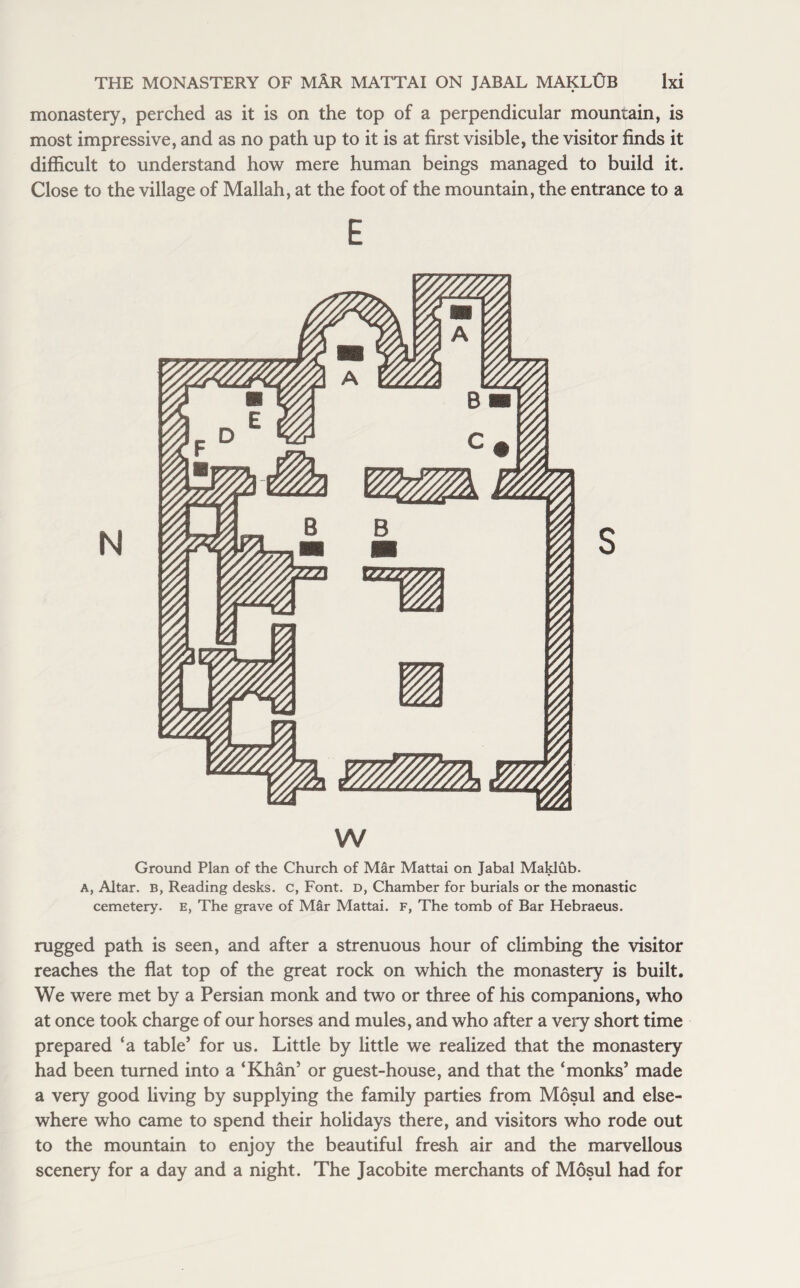 monastery, perched as it is on the top of a perpendicular mountain, is most impressive, and as no path up to it is at first visible, the visitor finds it difficult to understand how mere human beings managed to build it. Close to the village of Mallah, at the foot of the mountain, the entrance to a E w Ground Plan of the Church of Mar Mattai on Jabal Maklub. A, Altar. B, Reading desks, c, Font, d, Chamber for burials or the monastic cemetery, e, The grave of MSr Mattai. F, The tomb of Bar Hebraeus. rugged path is seen, and after a strenuous hour of climbing the visitor reaches the flat top of the great rock on which the monastery is built. We were met by a Persian monk and two or three of his companions, who at once took charge of our horses and mules, and who after a very short time prepared ‘a table’ for us. Little by little we realized that the monastery had been turned into a ‘Khan’ or guest-house, and that the ‘monks’ made a very good living by supplying the family parties from Mosul and else¬ where who came to spend their holidays there, and visitors who rode out to the mountain to enjoy the beautiful fresh air and the marvellous scenery for a day and a night. The Jacobite merchants of Mosul had for
