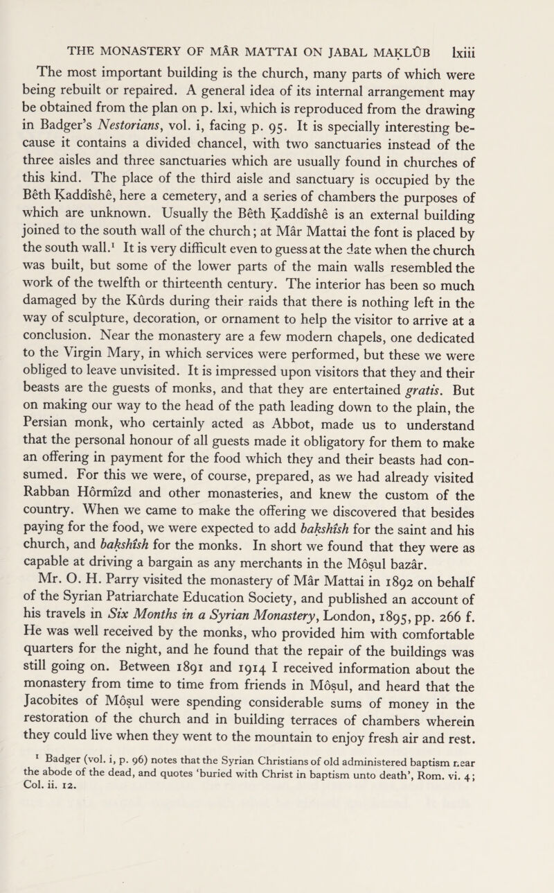 The most important building is the church, many parts of which were being rebuilt or repaired. A general idea of its internal arrangement may be obtained from the plan on p. lxi, which is reproduced from the drawing in Badger’s Nestorians, vol. i, facing p. 95. It is specially interesting be¬ cause it contains a divided chancel, with two sanctuaries instead of the three aisles and three sanctuaries which are usually found in churches of this kind. The place of the third aisle and sanctuary is occupied by the Beth Kaddishe, here a cemetery, and a series of chambers the purposes of which are unknown. Usually the Beth Kaddishe is an external building joined to the south wall of the church; at Mar Mattai the font is placed by the south wall.1 It is very difficult even to guess at the date when the church was built, but some of the lower parts of the main walls resembled the work of the twelfth or thirteenth century. The interior has been so much damaged by the Kurds during their raids that there is nothing left in the way of sculpture, decoration, or ornament to help the visitor to arrive at a conclusion. Near the monastery are a few modern chapels, one dedicated to the Virgin Mary, in which services were performed, but these we were obliged to leave unvisited. It is impressed upon visitors that they and their beasts are the guests of monks, and that they are entertained gratis. But on making our way to the head of the path leading down to the plain, the Persian monk, who certainly acted as Abbot, made us to understand that the personal honour of all guests made it obligatory for them to make an offering in payment for the food which they and their beasts had con¬ sumed. For this we were, of course, prepared, as we had already visited Rabban Hormizd and other monasteries, and knew the custom of the country. When we came to make the offering we discovered that besides paying for the food, we were expected to add bakshish for the saint and his church, and bakshish for the monks. In short we found that they were as capable at driving a bargain as any merchants in the Mosul bazar. Mr. O. H. Parry visited the monastery of Mar Mattai in 1892 on behalf of the Syrian Patriarchate Education Society, and published an account of his travels in Six Months in a Syrian Monastery, London, 1895, pp. 266 f. He was well received by the monks, who provided him with comfortable quarters for the night, and he found that the repair of the buildings was still going on. Between 1891 and 1914 I received information about the monastery from time to time from friends in Mosul, and heard that the Jacobites of Mosul were spending considerable sums of money in the restoration of the church and in building terraces of chambers wherein they could live when they went to the mountain to enjoy fresh air and rest. Badger (vol. i, p. 96) notes that the Syrian Christians of old administered baptism near the abode of the dead, and quotes ‘buried with Christ in baptism unto death’, Rom. vi. 4.: