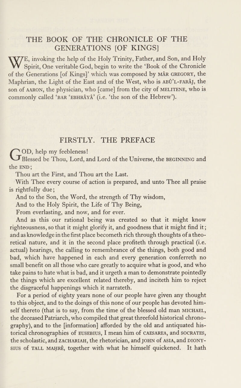 THE BOOK OF THE CHRONICLE OF THE GENERATIONS [OF KINGS] E, invoking the help of the Holy Trinity, Father, and Son, and Holy W Spirit, One veritable God, begin to write the ‘Book of the Chronicle of the Generations [of Kings]’ which was composed by mar Gregory, the Maphrian, the Light of the East and of the West, who is abu’l-faraj, the son of aaron, the physician, who [came] from the city of melitene, who is commonly called ‘bar 'ebhraya’ (i.e. ‘the son of the Hebrew’). FIRSTLY. THE PREFACE OD, help my feebleness! Blessed be Thou, Lord, and Lord of the Universe, the beginning and the end ; Thou art the First, and Thou art the Last. With Thee every course of action is prepared, and unto Thee all praise is rightfully due; And to the Son, the Word, the strength of Thy wisdom, And to the Holy Spirit, the Life of Thy Being, From everlasting, and now, and for ever. And as this our rational being was created so that it might know righteousness, so that it might glorify it, and goodness that it might find it; and as knowledge in the first place becometh rich through thoughts of a theo¬ retical nature, and it in the second place profiteth through practical (i.e. actual) hearings, the calling to remembrance of the things, both good and bad, which have happened in each and every generation conferreth no small benefit on all those who care greatly to acquire what is good, and who take pains to hate what is bad, and it urgeth a man to demonstrate pointedly the things which are excellent related thereby, and inciteth him to reject the disgraceful happenings which it narrateth. For a period of eighty years none of our people have given any thought to this object, and to the doings of this none of our people has devoted him¬ self thereto (that is to say, from the time of the blessed old man Michael, the deceased Patriarch, who compiled that great threefold historical chrono- graphy), and to the [information] afforded by the old and antiquated his¬ torical chronographies of eusebius, I mean him of caesarea, and socrates, the scholastic, and zachariah, the rhetorician, and John of ASIA, and Diony¬ sius of tall mahre, together with what he himself quickened. It hath