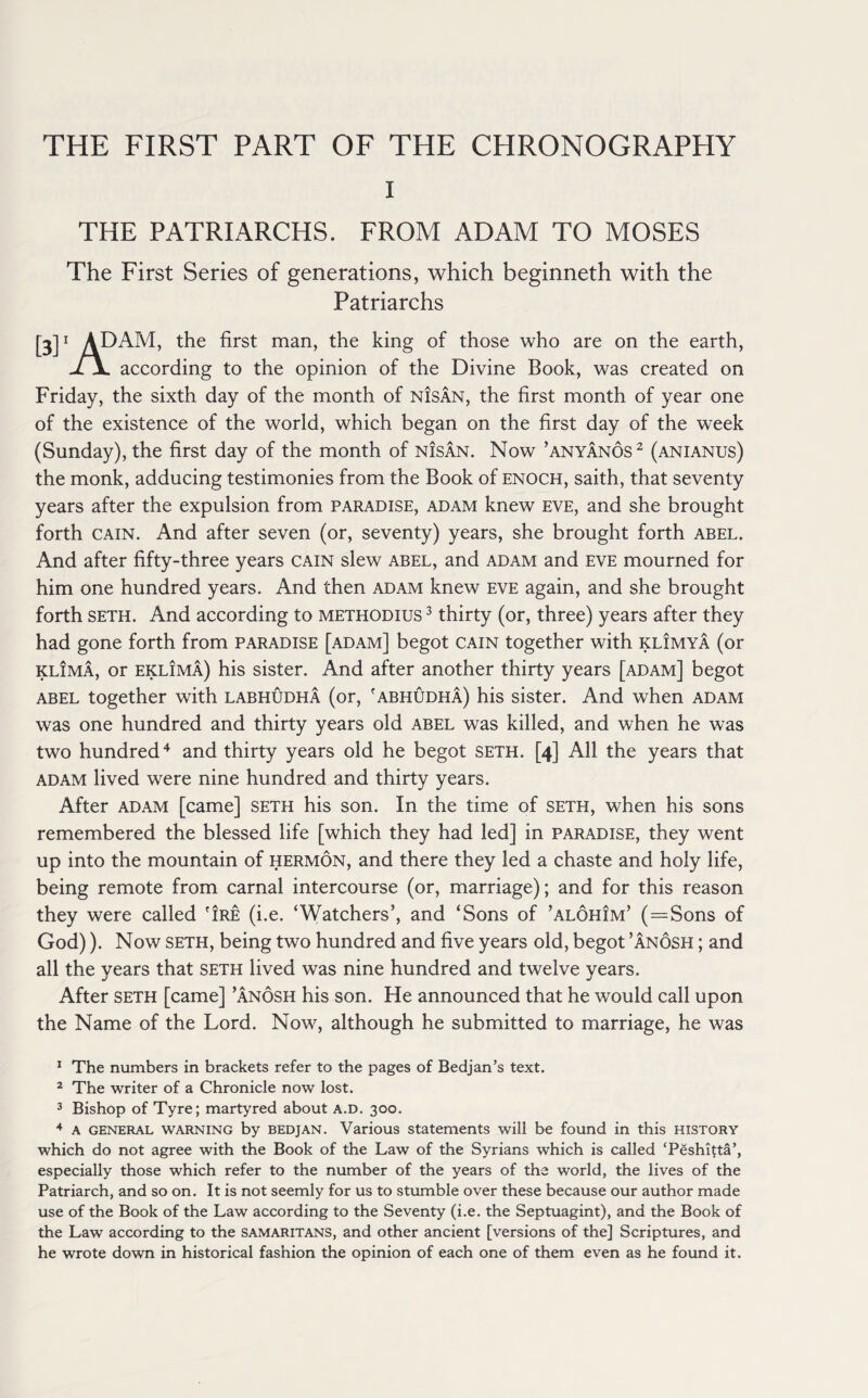 THE FIRST PART OF THE CHRONOGRAPHY l THE PATRIARCHS. FROM ADAM TO MOSES The First Series of generations, which beginneth with the Patriarchs [3]1 ADAM, the first man, the king of those who are on the earth, -/jL according to the opinion of the Divine Book, was created on Friday, the sixth day of the month of nisan, the first month of year one of the existence of the world, which began on the first day of the week (Sunday), the first day of the month of nisan. Now ’anyanos1 2 3 (anianus) the monk, adducing testimonies from the Book of Enoch, saith, that seventy years after the expulsion from paradise, adam knew eve, and she brought forth cain. And after seven (or, seventy) years, she brought forth abel. And after fifty-three years cain slew abel, and adam and eve mourned for him one hundred years. And then adam knew eve again, and she brought forth seth. And according to methodius 3 thirty (or, three) years after they had gone forth from paradise [adam] begot cain together with klimya (or klima, or eklima) his sister. And after another thirty years [adam] begot abel together with labhudha (or, 'abhudha) his sister. And when adam was one hundred and thirty years old abel was killed, and when he was two hundred4 and thirty years old he begot seth. [4] All the years that adam lived were nine hundred and thirty years. After adam [came] seth his son. In the time of seth, when his sons remembered the blessed life [which they had led] in paradise, they went up into the mountain of hermon, and there they led a chaste and holy life, being remote from carnal intercourse (or, marriage); and for this reason they were called 'ire (i.e. ‘Watchers’, and ‘Sons of ’alohim’ ( = Sons of God)). Now seth, being two hundred and five years old, begot ’anosh ; and all the years that seth lived was nine hundred and twelve years. After seth [came] ’anosh his son. Fie announced that he would call upon the Name of the Lord. Now, although he submitted to marriage, he was 1 The numbers in brackets refer to the pages of Bedjan’s text. 2 The writer of a Chronicle now lost. 3 Bishop of Tyre; martyred about a.d. 300. 4 a general warning by bedjan. Various statements will be found in this history which do not agree with the Book of the Law of the Syrians which is called ‘Peshifta’, especially those which refer to the number of the years of the world, the lives of the Patriarch, and so on. It is not seemly for us to stumble over these because our author made use of the Book of the Law according to the Seventy (i.e. the Septuagint), and the Book of the Law according to the Samaritans, and other ancient [versions of the] Scriptures, and he wrote down in historical fashion the opinion of each one of them even as he found it.