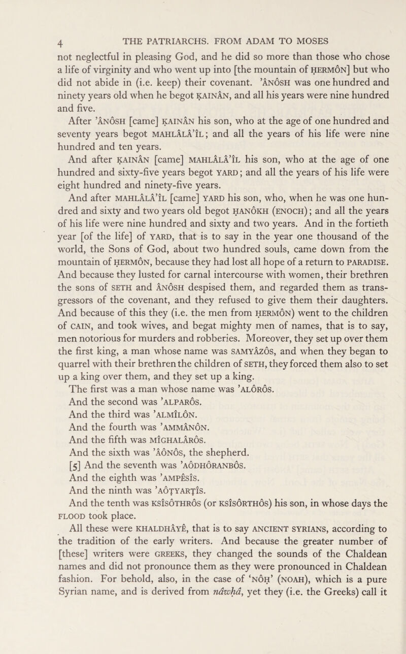 not neglectful in pleasing God, and he did so more than those who chose a life of virginity and who went up into [the mountain of hermon] but who did not abide in (i.e. keep) their covenant, ’anosh was one hundred and ninety years old when he begot kainan, and all his years were nine hundred and five. After ’anosh [came] kainan his son, who at the age of one hundred and seventy years begot mahlala’il; and all the years of his life were nine hundred and ten years. And after kainan [came] mahlala’il his son, who at the age of one hundred and sixty-five years begot yard ; and all the years of his life were eight hundred and ninety-five years. And after mahlala’il [came] yard his son, who, when he was one hun¬ dred and sixty and two years old begot hanokh (enoch) ; and all the years of his life were nine hundred and sixty and two years. And in the fortieth year [of the life] of yard, that is to say in the year one thousand of the world, the Sons of God, about two hundred souls, came down from the mountain of hermon, because they had lost all hope of a return to paradise. And because they lusted for carnal intercourse with women, their brethren the sons of seth and anosh despised them, and regarded them as trans¬ gressors of the covenant, and they refused to give them their daughters. And because of this they (i.e. the men from hermon) went to the children of cain, and took wives, and begat mighty men of names, that is to say, men notorious for murders and robberies. Moreover, they set up over them the first king, a man whose name was samyazos, and when they began to quarrel with their brethren the children of seth, they forced them also to set up a king over them, and they set up a king. The first was a man whose name was ’aloros. And the second was ’alparos. And the third was ’almilon. And the fourth was ’ammanon. And the fifth was mighalaros. And the sixth was ’aonos, the shepherd. [5] And the seventh was ’aodhoranbos. And the eighth was ’ampesis. And the ninth was ’aotyartis. • • And the tenth was ksIsothros (or KsisoRraos) his son, in whose days the flood took place. All these were khaldhaye, that is to say ancient Syrians, according to the tradition of the early writers. And because the greater number of [these] writers were Greeks, they changed the sounds of the Chaldean names and did not pronounce them as they were pronounced in Chaldean fashion. For behold, also, in the case of ‘noh’ (noah), which is a pure Syrian name, and is derived from nawha, yet they (i.e. the Greeks) call it