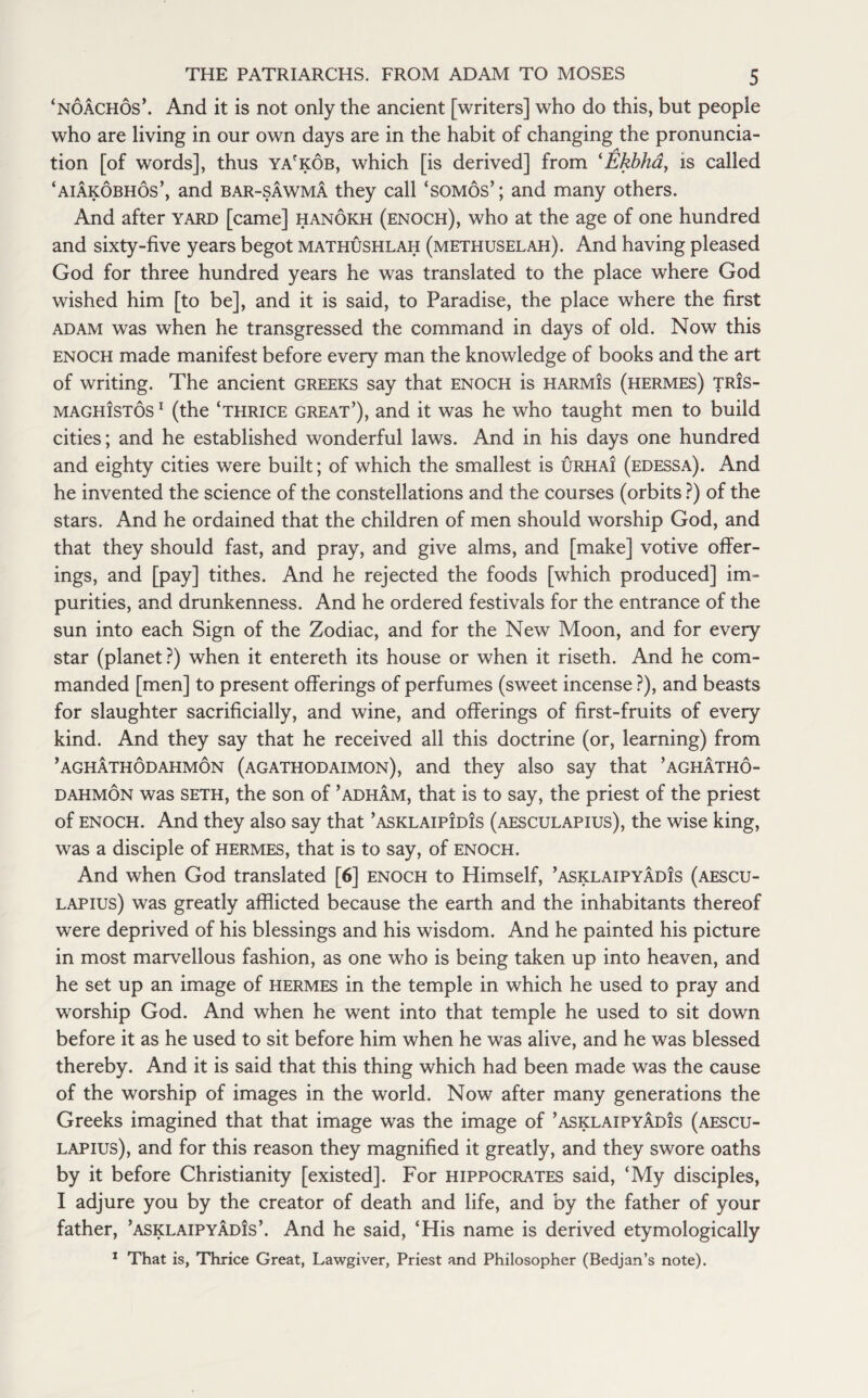 ‘noachos’. And it is not only the ancient [writers] who do this, but people who are living in our own days are in the habit of changing the pronuncia¬ tion [of words], thus ya'kob, which [is derived] from ‘Ekbha, is called ‘aiakobhos’, and bar-sawma they call ‘somos’; and many others. And after yard [came] hanokh (enoch), who at the age of one hundred and sixty-five years begot mathushlah (methuselah). And having pleased God for three hundred years he was translated to the place where God wished him [to be], and it is said, to Paradise, the place where the first adam was when he transgressed the command in days of old. Now this Enoch made manifest before every man the knowledge of books and the art of writing. The ancient Greeks say that Enoch is harmis (hermes) tris- maghistos 1 (the ‘thrice great’), and it was he who taught men to build cities; and he established wonderful laws. And in his days one hundred and eighty cities were built; of which the smallest is urhai (edessa). And he invented the science of the constellations and the courses (orbits ?) of the stars. And he ordained that the children of men should worship God, and that they should fast, and pray, and give alms, and [make] votive offer¬ ings, and [pay] tithes. And he rejected the foods [which produced] im¬ purities, and drunkenness. And he ordered festivals for the entrance of the sun into each Sign of the Zodiac, and for the New Moon, and for every star (planet?) when it entereth its house or when it riseth. And he com¬ manded [men] to present offerings of perfumes (sweet incense ?), and beasts for slaughter sacrificially, and wine, and offerings of first-fruits of every kind. And they say that he received all this doctrine (or, learning) from ’aghathodahmon (agathodaimon), and they also say that ’aghatho- dahmon was seth, the son of ’adham, that is to say, the priest of the priest of enoch. And they also say that ’asklaipidis (aesculapius), the wise king, was a disciple of hermes, that is to say, of enoch. And when God translated [6] enoch to Himself, ’asklaipyadis (aescu¬ lapius) was greatly afflicted because the earth and the inhabitants thereof were deprived of his blessings and his wisdom. And he painted his picture in most marvellous fashion, as one who is being taken up into heaven, and he set up an image of hermes in the temple in which he used to pray and worship God. And when he went into that temple he used to sit down before it as he used to sit before him when he was alive, and he was blessed thereby. And it is said that this thing which had been made was the cause of the worship of images in the world. Now after many generations the Greeks imagined that that image was the image of ’asklaipyadis (aescu¬ lapius), and for this reason they magnified it greatly, and they swore oaths by it before Christianity [existed]. For Hippocrates said, ‘My disciples, I adjure you by the creator of death and life, and by the father of your father, ’asklaipyadis’. And he said, ‘His name is derived etymologically 1 That is, Thrice Great, Lawgiver, Priest and Philosopher (Bedjan’s note).