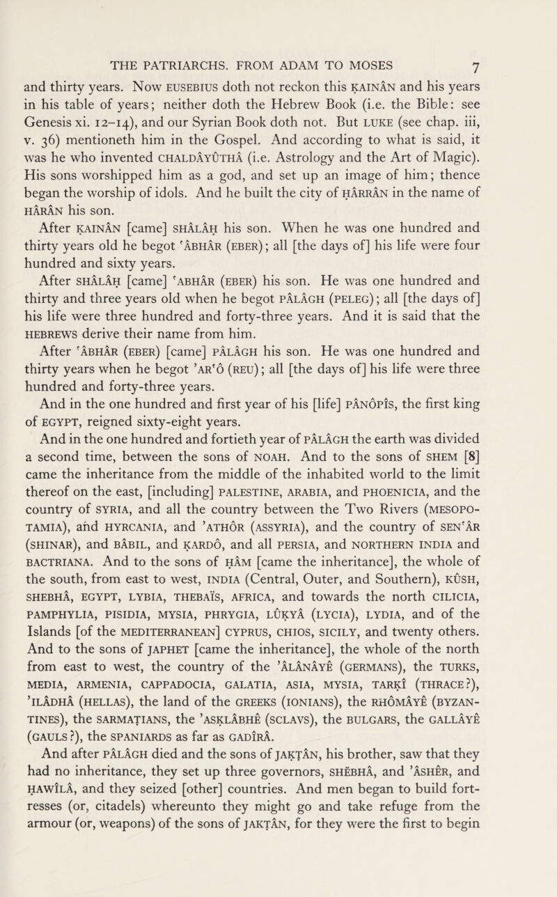 and thirty years. Now eusebius doth not reckon this kainan and his years in his table of years; neither doth the Hebrew Book (i.e. the Bible: see Genesis xi. 12-14), and our Syrian Book doth not. But luke (see chap, iii, v. 36) mentioneth him in the Gospel. And according to what is said, it was he who invented chaldayutha (i.e. Astrology and the Art of Magic). His sons worshipped him as a god, and set up an image of him; thence began the worship of idols. And he built the city of harran in the name of haran his son. After kainan [came] shalah his son. When he was one hundred and thirty years old he begot 'abhar (eber) ; all [the days of] his life were four hundred and sixty years. After shalah [came] 'abhar (eber) his son. He was one hundred and thirty and three years old when he begot palagh (peleg) ; all [the days of] his life were three hundred and forty-three years. And it is said that the Hebrews derive their name from him. After 'abhar (eber) [came] palagh his son. He was one hundred and thirty years when he begot ’ar'o (reu) ; all [the days of] his life were three hundred and forty-three years. And in the one hundred and first year of his [life] panopis, the first king of EGYPT, reigned sixty-eight years. And in the one hundred and fortieth year of palagh the earth was divided a second time, between the sons of noah. And to the sons of shem [8] came the inheritance from the middle of the inhabited world to the limit thereof on the east, [including] Palestine, Arabia, and Phoenicia, and the country of Syria, and all the country between the Two Rivers (Mesopo¬ tamia), and hyrcania, and ’athor (Assyria), and the country of sen'ar (shinar), and babil, and kardo, and all Persia, and northern India and bactriana. And to the sons of ham [came the inheritance], the whole of the south, from east to west, India (Central, Outer, and Southern), kush, shebha, EGYPT, lybia, thebais, Africa, and towards the north CILICIA, PAMPHYLIA, PISIDIA, MYSIA, PHRYGIA, LUKYA (LYCIA), LYDIA, and of the Islands [of the mediterranean] Cyprus, Chios, sicily, and twenty others. And to the sons of japhet [came the inheritance], the whole of the north from east to west, the country of the ’alanaye (Germans), the Turks, MEDIA, ARMENIA, CAPPADOCIA, GALATIA, ASIA, MYSIA, TARKI (THRACE?), ’iladha (hellas), the land of the Greeks (ionians), the rhomaye (byzan- TINES), the S ARM AT IANS, the ’ASKLABHE (SCLAVS), the BULGARS, the GALLAYE (gauls ?), the Spaniards as far as gadira. And after palagh died and the sons of jaktan, his brother, saw that they had no inheritance, they set up three governors, shebha, and ’Asher, and haw!la, and they seized [other] countries. And men began to build fort¬ resses (or, citadels) whereunto they might go and take refuge from the armour (or, weapons) of the sons of jaktan, for they were the first to begin