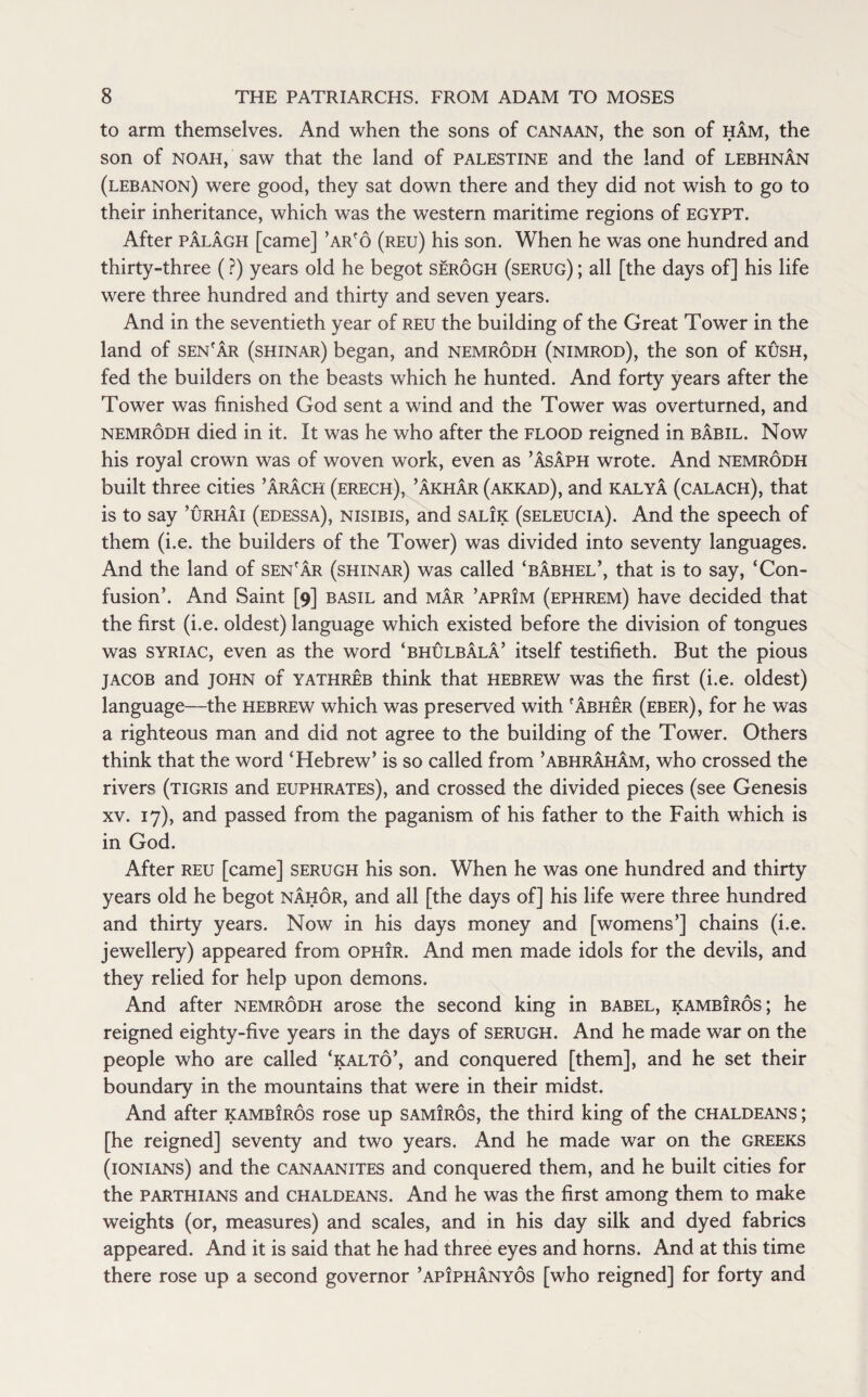 to arm themselves. And when the sons of Canaan, the son of ham, the son of noah, saw that the land of Palestine and the land of lebhnan (Lebanon) were good, they sat down there and they did not wish to go to their inheritance, which was the western maritime regions of EGYPT. After palagh [came] ’ar'o (reu) his son. When he was one hundred and thirty-three (?) years old he begot serogh (serug) ; all [the days of] his life were three hundred and thirty and seven years. And in the seventieth year of reu the building of the Great Tower in the land of sen'ar (shinar) began, and nemrodh (nimrod), the son of rush, fed the builders on the beasts which he hunted. And forty years after the Tower was finished God sent a wind and the Tower was overturned, and nemrodh died in it. It was he who after the flood reigned in babil. Now his royal crown was of woven work, even as ’Asaph wrote. And nemrodh built three cities ’arach (erech), ’akhar (akkad), and kalya (calach), that is to say ’urhai (edessa), nisibis, and salik (seleucia). And the speech of them (i.e. the builders of the Tower) was divided into seventy languages. And the land of sen'ar (shinar) was called ‘babhel’, that is to say, ‘Con¬ fusion’. And Saint [9] basil and mar ’aprim (ephrem) have decided that the first (i.e. oldest) language which existed before the division of tongues was syriac, even as the word ‘bhulbala’ itself testifieth. But the pious jacob and JOHN of yathreb think that Hebrew was the first (i.e. oldest) language—the Hebrew which was preserved with 'abher (eber), for he was a righteous man and did not agree to the building of the Tower. Others think that the word ‘Hebrew’ is so called from ’abhraham, who crossed the rivers (Tigris and Euphrates), and crossed the divided pieces (see Genesis xv. 17), and passed from the paganism of his father to the Faith which is in God. After reu [came] serugh his son. When he was one hundred and thirty years old he begot nahor, and all [the days of] his life were three hundred and thirty years. Now in his days money and [womens’] chains (i.e. jewellery) appeared from ophir. And men made idols for the devils, and they relied for help upon demons. And after nemrodh arose the second king in babel, kambiros; he reigned eighty-five years in the days of serugh. And he made war on the people who are called ‘kalto’, and conquered [them], and he set their boundary in the mountains that were in their midst. And after kambiros rose up samiros, the third king of the Chaldeans ; [he reigned] seventy and two years. And he made war on the Greeks (ionians) and the canaanites and conquered them, and he built cities for the parthians and Chaldeans. And he was the first among them to make weights (or, measures) and scales, and in his day silk and dyed fabrics appeared. And it is said that he had three eyes and horns. And at this time there rose up a second governor ’apIphanyos [who reigned] for forty and