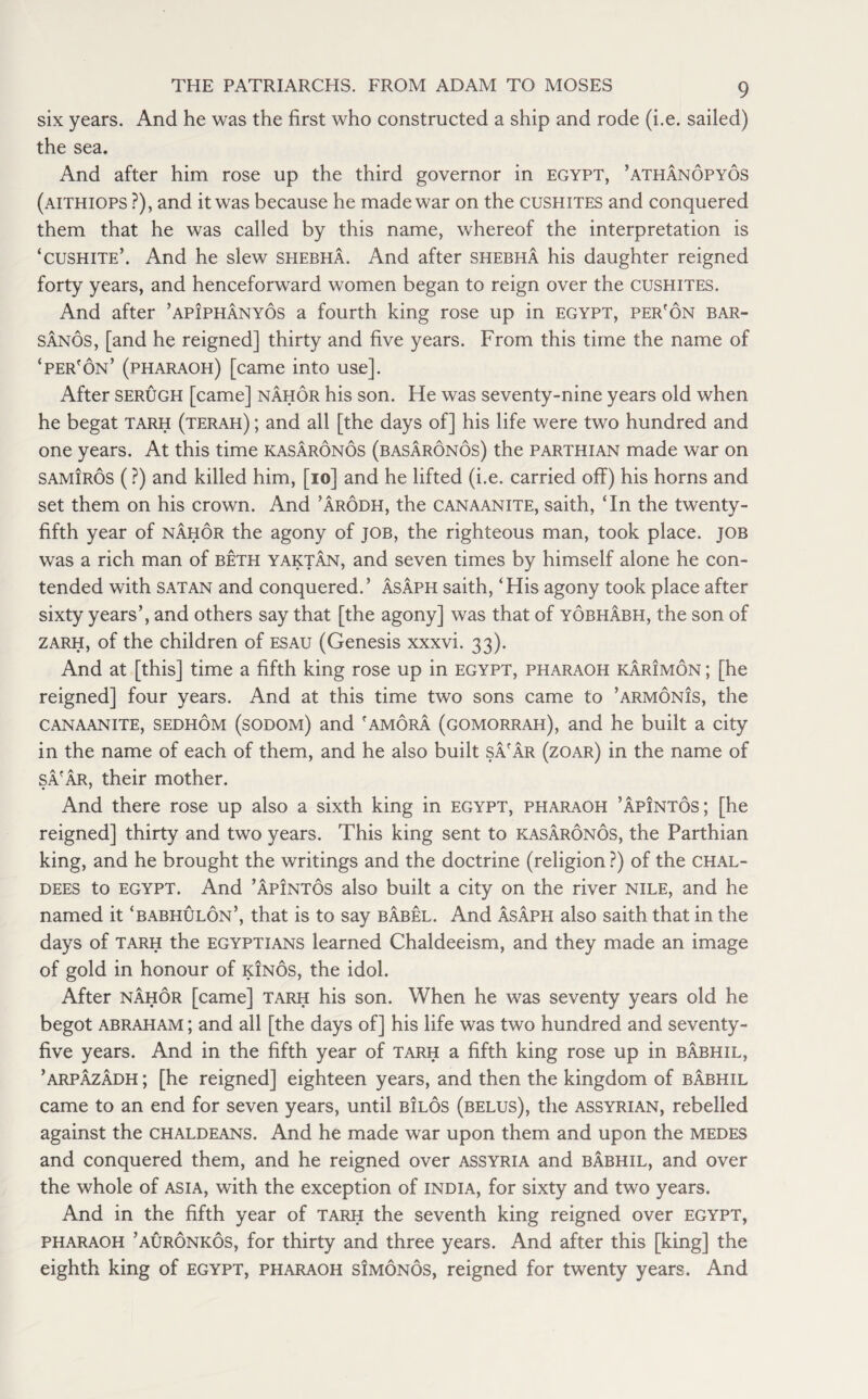 six years. And he was the first who constructed a ship and rode (i.e. sailed) the sea. And after him rose up the third governor in Egypt, ’athanopyos (aithiops ?), and it was because he made war on the cushites and conquered them that he was called by this name, whereof the interpretation is ‘cushite’. And he slew shebha. And after shebha his daughter reigned forty years, and henceforward women began to reign over the cushites. And after ’apiphanyos a fourth king rose up in Egypt, per'on bar- sanos, [and he reigned] thirty and five years. From this time the name of ‘per'on’ (pharaoh) [came into use]. After serugh [came] nahor his son. He was seventy-nine years old when he begat tarh (terah) ; and all [the days of] his life were two hundred and one years. At this time kasaronos (basaronos) the parthian made war on samiros (?) and killed him, [10] and he lifted (i.e. carried off) his horns and set them on his crown. And ’arodh, the canaanite, saith, ‘In the twenty- fifth year of nahor the agony of job, the righteous man, took place, job was a rich man of beth yaktan, and seven times by himself alone he con¬ tended with satan and conquered.’ Asaph saith, ‘His agony took place after sixty years’, and others say that [the agony] was that of yobhabh, the son of zarh, of the children of esau (Genesis xxxvi. 33). And at [this] time a fifth king rose up in Egypt, pharaoh karimon ; [he reigned] four years. And at this time two sons came to ’armonJs, the canaanite, sedhom (sodom) and 'amora (gomorrah), and he built a city in the name of each of them, and he also built sa'ar (zoar) in the name of sa'ar, their mother. And there rose up also a sixth king in Egypt, pharaoh ’apintos; [he reigned] thirty and two years. This king sent to kasaronos, the Parthian king, and he brought the writings and the doctrine (religion ?) of the Chal¬ dees to Egypt. And ’apintos also built a city on the river Nile, and he named it ‘babhulon’, that is to say babel. And Asaph also saith that in the days of tarh the Egyptians learned Chaldeeism, and they made an image of gold in honour of kinos, the idol. After nahor [came] tarh his son. When he was seventy years old he begot abraham ; and all [the days of] his life was two hundred and seventy- five years. And in the fifth year of tarh a fifth king rose up in babhil, ’arpazadh ; [he reigned] eighteen years, and then the kingdom of babhil came to an end for seven years, until bilos (belus), the Assyrian, rebelled against the Chaldeans. And he made war upon them and upon the medes and conquered them, and he reigned over Assyria and babhil, and over the whole of ASIA, with the exception of India, for sixty and two years. And in the fifth year of tarh the seventh king reigned over EGYPT, pharaoh ’auronkos, for thirty and three years. And after this [king] the eighth king of Egypt, pharaoh simonos, reigned for twenty years. And