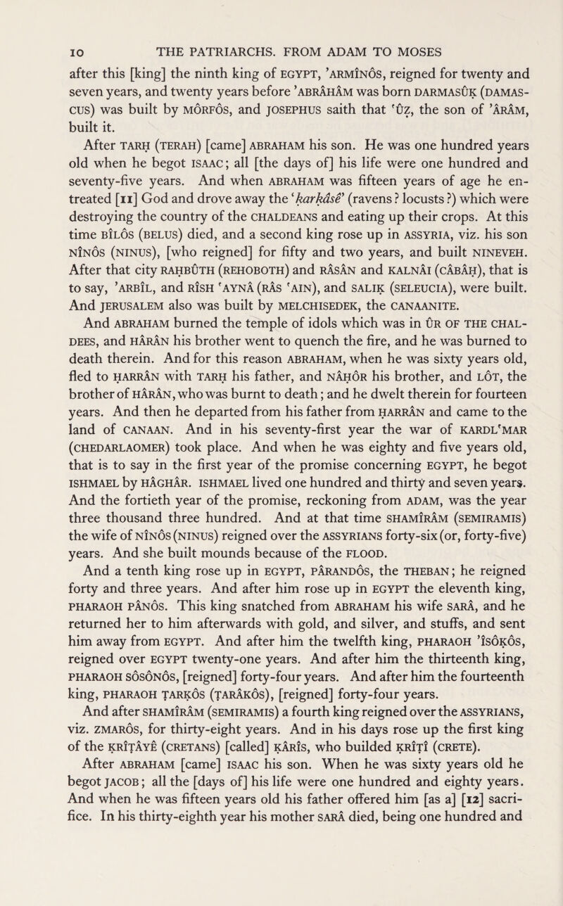 after this [king] the ninth king of Egypt, ’arminos, reigned for twenty and seven years, and twenty years before ’abraham was born darmasuk (Damas¬ cus) was built by morfos, and josephus saith that fuz, the son of ’Aram, built it. After tarh (terah) [came] abraham his son. He was one hundred years old when he begot Isaac; all [the days of] his life were one hundred and seventy-five years. And when abraham was fifteen years of age he en¬ treated [n] God and drove away the ‘karkase’ (ravens ? locusts ?) which were destroying the country of the Chaldeans and eating up their crops. At this time bIlos (belus) died, and a second king rose up in Assyria, viz. his son ninos (ninus), [who reigned] for fifty and two years, and built nineveh. After that city rahbuth (rehoboth) and rasan and kalnai (cabah), that is to say, ’arbil, and r!sh 'ayna (ras 'ain), and salik (seleucia), were built. And Jerusalem also was built by melchisedek, the canaanite. And abraham burned the temple of idols which was in ur of the Chal¬ dees, and haran his brother went to quench the fire, and he was burned to death therein. And for this reason abraham, when he was sixty years old, fled to harran with tarh his father, and nahor his brother, and lot, the brother of haran, who was burnt to death; and he dwelt therein for fourteen years. And then he departed from his father from harran and came to the land of Canaan. And in his seventy-first year the war of kardl'mar (chedarlaomer) took place. And when he was eighty and five years old, that is to say in the first year of the promise concerning EGYPT, he begot ishmael by haghar. ishmael lived one hundred and thirty and seven years. And the fortieth year of the promise, reckoning from adam, was the year three thousand three hundred. And at that time shamIram (semiramis) the wife of ninos (ninus) reigned over the Assyrians forty-six (or, forty-five) years. And she built mounds because of the flood. And a tenth king rose up in Egypt, parandos, the theban ; he reigned forty and three years. And after him rose up in EGYPT the eleventh king, pharaoh panos. This king snatched from abraham his wife sara, and he returned her to him afterwards with gold, and silver, and stuffs, and sent him away from Egypt. And after him the twelfth king, pharaoh ’isokos, reigned over Egypt twenty-one years. And after him the thirteenth king, pharaoh sosonos, [reigned] forty-four years. And after him the fourteenth king, pharaoh tarkos (tarakos), [reigned] forty-four years. And after shamiram (semiramis) a fourth king reigned over the Assyrians, viz. zmaros, for thirty-eight years. And in his days rose up the first king of the krItaye (Cretans) [called] karis, who builded krit! (crete). After abraham [came] Isaac his son. When he was sixty years old he begot Jacob ; all the [days of] his life were one hundred and eighty years. And when he was fifteen years old his father offered him [as a] [12] sacri¬ fice. In his thirty-eighth year his mother sara died, being one hundred and