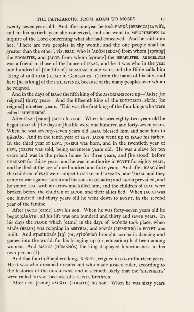 twenty-seven years old. And after one year he took rapka (rebecca) to wife, and in his sixtieth year she conceived, and she went to melchisedek to inquire of the Lord concerning what she had conceived. And he said unto her, ‘There are two peoples in thy womb, and the one people shall be greater than the other’, viz. esau, who is ’adom (edom) from whom [sprang] the edomites, and Jacob from whom [sprang] the Israelites, abimelech was a friend to those of the house of Isaac, and he it was who in the year one hundred of [the life of] abraham made war; and the Bible calls him ‘King of ghadhar (gerar in Genesis xx. i) from the name of his city, and here [he is king] of the Philistines, because of the many peoples over whom he reigned. And in the days of Isaac the fifth king of the Assyrians rose up—’aris ; [he reigned] thirty years. And the fifteenth king of the Egyptians, set!s ; [he reigned] nineteen years. This was the first king of the four kings who were called ‘shepherds’. After isaac [came] Jacob his son. When he was eighty-two years old he begot levi ; all [the days of] his life were one hundred and forty-seven years. When he was seventy-seven years old ISAAC blessed him and sent him to harran. And in the tenth year of levi, Jacob went up to Isaac his father. In the third year of levi, Joseph was born, and in the twentieth year of levi, JOSEPH was sold, being seventeen years old. He was a slave for ten years and was in the prison house for three years, and [he stood] before pharaoh for thirty years, and he was in authority in EGYPT for eighty years, and he died at the age of one hundred and forty years. And after isaac died the children of esau were subject to moab and 'ammon, and ’Aram, and they came to war against Jacob and his sons in hebron ; and Jacob prevailed, and he smote esau with an arrow and killed him, and the children of esau were broken before the children of Jacob, and their allies fled. When Jacob was one hundred and thirty years old he went down to Egypt, in the second year of the famine. After Jacob [came] levi his son. When he was forty-seven years old he begot kahath ; all his life was one hundred and thirty and seven years. In his days the flood which [came] in the days of ’agogos took place, when bilos (belus) was reigning in Assyria ; and mapos (memphis) in Egypt was built. And stasikoros [13] (or, stikoros) brought acrobatic dancing and games into the world, for his bringing up (or, education) had been among women. And manos (humanos) the king displayed luxuriousness in his own person (?). And that fourth Shepherd king, ’apapos, reigned in EGYPT fourteen years. He it was who dreamed dreams and who made Joseph ruler, according to the histories of the Chaldeans, and it seemeth likely that the ‘shepherds’ were called ‘kings’ because of Joseph’s brethren. After levi [came] kahath (kohath) his son. When he was sixty years