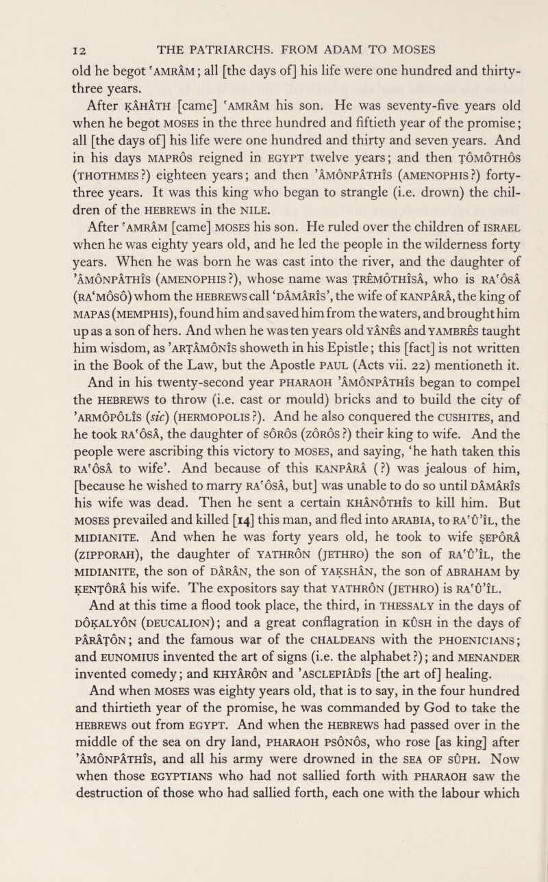 old he begot 'amram ; all [the days of] his life were one hundred and thirty- three years. After kahath [came] 'amram his son. He was seventy-five years old when he begot moses in the three hundred and fiftieth year of the promise; all [the days of] his life were one hundred and thirty and seven years. And in his days mapros reigned in Egypt twelve years; and then tomothos (thothmes?) eighteen years; and then ’amonpathis (amenophis?) forty- three years. It was this king who began to strangle (i.e. drown) the chil¬ dren of the Hebrews in the Nile. After 'amram [came] moses his son. He ruled over the children of Israel when he was eighty years old, and he led the people in the wilderness forty years. When he was born he was cast into the river, and the daughter of ’amonpathis (amenophis ?), whose name was tremothisa, who is ra'osa (ra‘mos6) whom the Hebrews call ‘damaris’, the wife of kanpara, the king of map as (Memphis), found him and saved him from the waters, and brought him up as a son of hers. And when he was ten years old yanes and yambres taught him wisdom, as ’artamonis showeth in his Epistle; this [fact] is not written in the Book of the Law, but the Apostle PAUL (Acts vii. 22) mentioneth it. And in his twenty-second year pharaoh ’amonpathis began to compel the Hebrews to throw (i.e. cast or mould) bricks and to build the city of ’ARMOPOLis (sic) (hermopolis ?). And he also conquered the Cushites, and he took ra'osa, the daughter of soros (zoros ?) their king to wife. And the people were ascribing this victory to moses, and saying, ‘he hath taken this ra'osa to wife’. And because of this kanpara (?) was jealous of him, [because he wished to marry ra'osa, but] was unable to do so until damaris his wife was dead. Then he sent a certain khan6th!s to kill him. But moses prevailed and killed [14] this man, and fled into Arabia, to ra'u’il, the midianite. And when he was forty years old, he took to wife sepora (zipporah), the daughter of yathron (jethro) the son of ra'u’il, the midianite, the son of daran, the son of yakshan, the son of abraham by kentora his wife. The expositors say that yathron (jethro) is ra'u’il. And at this time a flood took place, the third, in thessaly in the days of dokalyon (deucalion) ; and a great conflagration in rush in the days of paraton; and the famous war of the chaldeans with the Phoenicians; and eunomius invented the art of signs (i.e. the alphabet ?); and menander invented comedy; and khyaron and ’asclepiadis [the art of] healing. And when moses was eighty years old, that is to say, in the four hundred and thirtieth year of the promise, he was commanded by God to take the Hebrews out from Egypt. And when the Hebrews had passed over in the middle of the sea on dry land, pharaoh psonos, who rose [as king] after ’amonpathis, and all his army were drowned in the sea of suph. Now when those Egyptians who had not sallied forth with pharaoh saw the destruction of those who had sallied forth, each one with the labour which