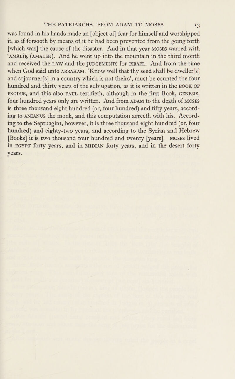 J3 was found in his hands made an [object of] fear for himself and worshipped it, as if forsooth by means of it he had been prevented from the going forth [which was] the cause of the disaster. And in that year moses warred with f am Alik (amalek). And he went up into the mountain in the third month and received the law and the judgements for Israel. And from the time when God said unto abraham, ‘Know well that thy seed shall be dwellerfs] and sojournerfs] in a country which is not theirs’, must be counted the four hundred and thirty years of the subjugation, as it is written in the book of exodus, and this also Paul testifieth, although in the first Book, genesis, four hundred years only are written. And from adam to the death of moses is three thousand eight hundred (or, four hundred) and fifty years, accord¬ ing to anianus the monk, and this computation agreeth with his. Accord¬ ing to the Septuagint, however, it is three thousand eight hundred (or, four hundred) and eighty-two years, and according to the Syrian and Hebrew [Books] it is two thousand four hundred and twenty [years], moses lived in Egypt forty years, and in midian forty years, and in the desert forty years.