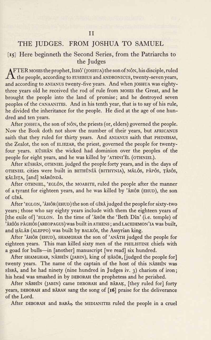 II THE JUDGES. FROM JOSHUA TO SAMUEL [15] Here beginneth the Second Series, from the Patriarchs to the Judges AFTER moses the prophet, isho' (joshua) the son of non, his disciple, ruled the people, according to eusebius and andronicus, twenty-seven years, and according to anianus twenty-five years. And when joshua was eighty- three years old he received the rod of rule from moses the Great, and he brought the people into the land of promise; and he destroyed seven peoples of the canaanites. And in his tenth year, that is to say of his rule, he divided the inheritance for the people. He died at the age of one hun¬ dred and ten years. After joshua, the son of non, the priests (or, elders) governed the people. Now the Book doth not show the number of their years, but africanus saith that they ruled for thirty years. And anianus saith that phinehas, the Zealot, the son of eliezar, the priest, governed the people for twenty- four years, kushan the wicked had dominion over the peoples of the people for eight years, and he was killed by 'athni’el (othniel). After kushan, othniel judged the people forty years, and in the days of othniel cities were built in bethunIa (bithynia), malos, papos, tasos, KALISTA, [and] MARONDA. After othniel, 'eglon, the moabite, ruled the people after the manner of a tyrant for eighteen years, and he was killed by ’ahor (ehud), the son of GIRA. After 'eglon, ’ahor (ehud) the son of girajudged the people for sixty-two years; those who say eighty years include with them the eighteen years of [the exile of] 'eglon. In the time of ’ahor the ‘Beth Din’ (i.e. temple) of ’arios paghos (Areopagus) was built in Athens ; and lacedemon ’ia was built, and halab (aleppo) was built by balkos, the Assyrian king. After ’ahor (ehud), shamghar the son of 'anath judged the people for eighteen years. This man killed sixty men of the philistine chiefs with a goad for bulls—in [another] manuscript [we read] six hundred. After shamghar, nabhin (jabin), king of hasor, [judged the people for] twenty years. The name of the captain of the host of this nabhin was sisra, and he had ninety (nine hundred in Judges iv. 3) chariots of iron; his head was smashed in by Deborah the prophetess and he perished. After nabhIn (jabin) came Deborah and barak, [they ruled for] forty years, Deborah and barak sang the song of [16] praise for the deliverance of the Lord. After deborah and barAjv the midianites ruled the people in a cruel