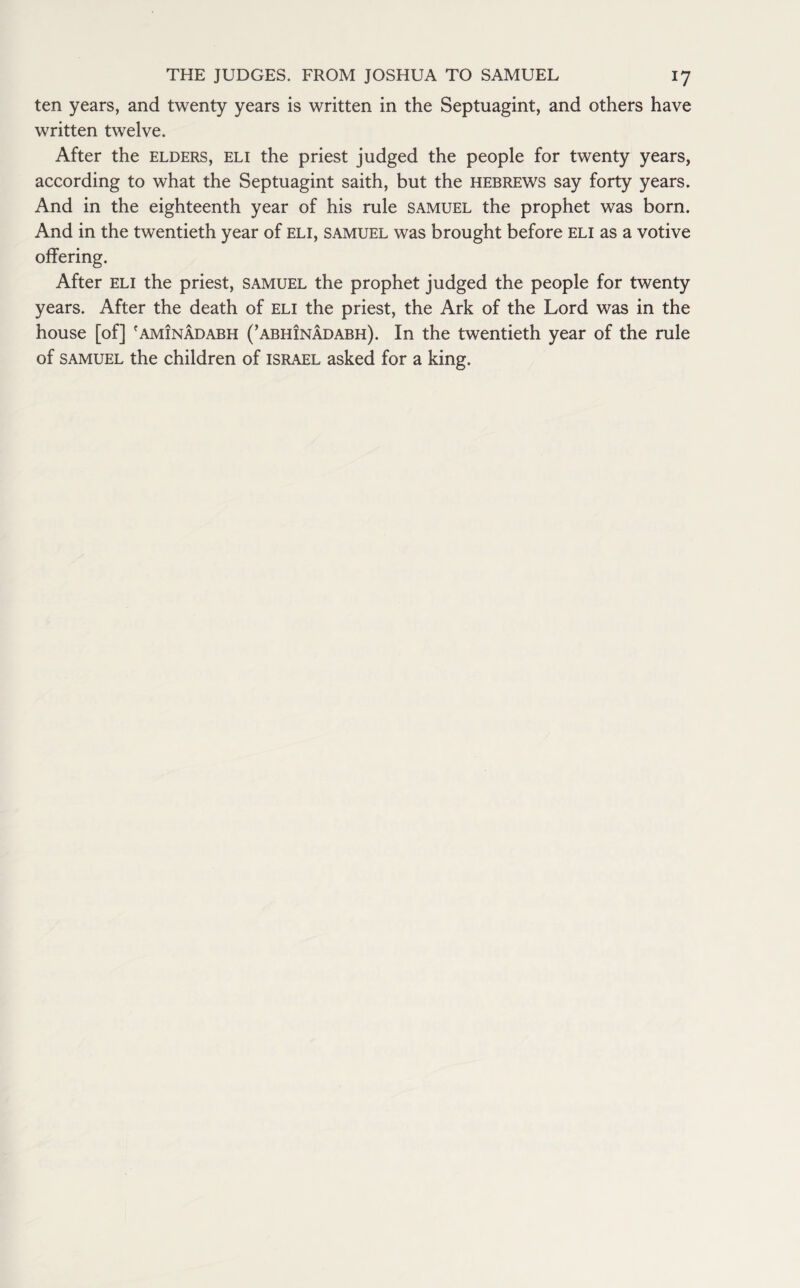 ten years, and twenty years is written in the Septuagint, and others have written twelve. After the elders, eli the priest judged the people for twenty years, according to what the Septuagint saith, but the Hebrews say forty years. And in the eighteenth year of his rule samuel the prophet was born. And in the twentieth year of eli, samuel was brought before eli as a votive offering. After eli the priest, samuel the prophet judged the people for twenty years. After the death of eli the priest, the Ark of the Lord was in the house [of] 'aminadabh (’abhinadabh). In the twentieth year of the rule of samuel the children of Israel asked for a king.