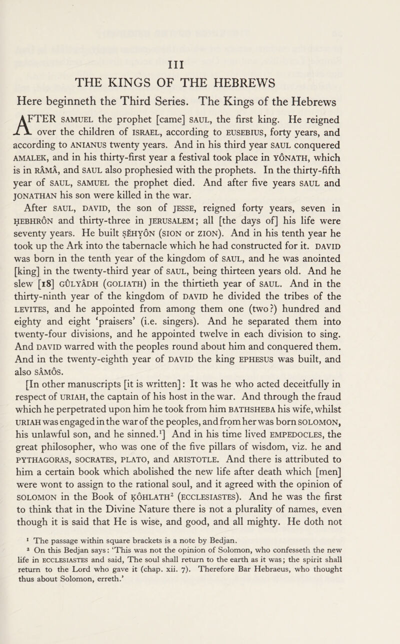 Ill THE KINGS OF THE HEBREWS Here beginneth the Third Series. The Kings of the Hebrews AFTER samuel the prophet [came] saul, the first king. He reigned over the children of Israel, according to eusebius, forty years, and according to anianus twenty years. And in his third year saul conquered amalek, and in his thirty-first year a festival took place in yonath, which is in rama, and saul also prophesied with the prophets. In the thirty-fifth year of saul, samuel the prophet died. And after five years saul and Jonathan his son were killed in the war. After saul, david, the son of jesse, reigned forty years, seven in hebhron and thirty-three in Jerusalem; all [the days of] his life were seventy years. He built sehyon (sion or zion). And in his tenth year he took up the Ark into the tabernacle which he had constructed for it. david was born in the tenth year of the kingdom of saul, and he was anointed [king] in the twenty-third year of saul, being thirteen years old. And he slew [18] gulyadh (goliath) in the thirtieth year of saul. And in the thirty-ninth year of the kingdom of david he divided the tribes of the levites, and he appointed from among them one (two?) hundred and eighty and eight ‘praisers’ (i.e. singers). And he separated them into twenty-four divisions, and he appointed twelve in each division to sing. And david warred with the peoples round about him and conquered them. And in the twenty-eighth year of david the king ephesus was built, and also SAMOS. [In other manuscripts [it is written]: It was he who acted deceitfully in respect of Uriah, the captain of his host in the war. And through the fraud which he perpetrated upon him he took from him bathsheba his wife, whilst Uriah was engaged in the war of the peoples, and from her was born Solomon, his unlawful son, and he sinned.1] And in his time lived Empedocles, the great philosopher, who was one of the five pillars of wisdom, viz. he and Pythagoras, socrates, plato, and Aristotle. And there is attributed to him a certain book which abolished the new life after death which [men] were wont to assign to the rational soul, and it agreed with the opinion of Solomon in the Book of kohlath2 (ecclesiastes). And he was the first to think that in the Divine Nature there is not a plurality of names, even though it is said that He is wise, and good, and all mighty. He doth not 1 The passage within square brackets is a note by Bedjan. 2 On this Bedjan says: ‘This was not the opinion of Solomon, who confesseth the new life in ecclesiastes and said, The soul shall return to the earth as it was; the spirit shall return to the Lord who gave it (chap. xii. 7). Therefore Bar Hebraeus, who thought thus about Solomon, erreth.’