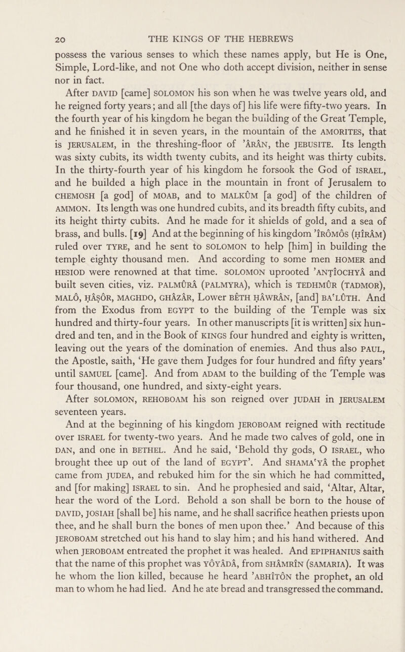 possess the various senses to which these names apply, but He is One, Simple, Lord-like, and not One who doth accept division, neither in sense nor in fact. After david [came] Solomon his son when he was twelve years old, and he reigned forty years; and all [the days of] his life were fifty-two years. In the fourth year of his kingdom he began the building of the Great Temple, and he finished it in seven years, in the mountain of the amorites, that is Jerusalem, in the threshing-floor of ’aran, the jebusite. Its length was sixty cubits, its width twenty cubits, and its height was thirty cubits. In the thirty-fourth year of his kingdom he forsook the God of Israel, and he builded a high place in the mountain in front of Jerusalem to chemosh [a god] of moab, and to malkum [a god] of the children of ammon. Its length was one hundred cubits, and its breadth fifty cubits, and its height thirty cubits. And he made for it shields of gold, and a sea of brass, and bulls. [19] And at the beginning of his kingdom ’iromos (hiram) ruled over tyre, and he sent to Solomon to help [him] in building the temple eighty thousand men. And according to some men homer and hesiod were renowned at that time. Solomon uprooted ’antiochya and built seven cities, viz. palmura (palmyra), which is tedhmur (tadmor), MALO, HASOR, MAGHDO, GHAZAR, Lower BETH HAWRAN, [and] BA'LUTH. And from the Exodus from Egypt to the building of the Temple was six hundred and thirty-four years. In other manuscripts [it is written] six hun¬ dred and ten, and in the Book of kings four hundred and eighty is written, leaving out the years of the domination of enemies. And thus also Paul, the Apostle, saith, ‘He gave them Judges for four hundred and fifty years’ until samuel [came]. And from ad am to the building of the Temple was four thousand, one hundred, and sixty-eight years. After solomon, rehoboam his son reigned over judah in Jerusalem seventeen years. And at the beginning of his kingdom jeroboam reigned with rectitude over Israel for twenty-two years. And he made two calves of gold, one in dan, and one in bethel. And he said, ‘Behold thy gods, O Israel, who brought thee up out of the land of Egypt’. And shama'ya the prophet came from judea, and rebuked him for the sin which he had committed, and [for making] Israel to sin. And he prophesied and said, ‘Altar, Altar, hear the word of the Lord. Behold a son shall be born to the house of david, josiah [shall be] his name, and he shall sacrifice heathen priests upon thee, and he shall burn the bones of men upon thee.’ And because of this jeroboam stretched out his hand to slay him; and his hand withered. And when jeroboam entreated the prophet it was healed. And epiphanius saith that the name of this prophet was yoyada, from shamrin (samaria). It was he whom the lion killed, because he heard ’abhiton the prophet, an old man to whom he had lied. And he ate bread and transgressed the command.