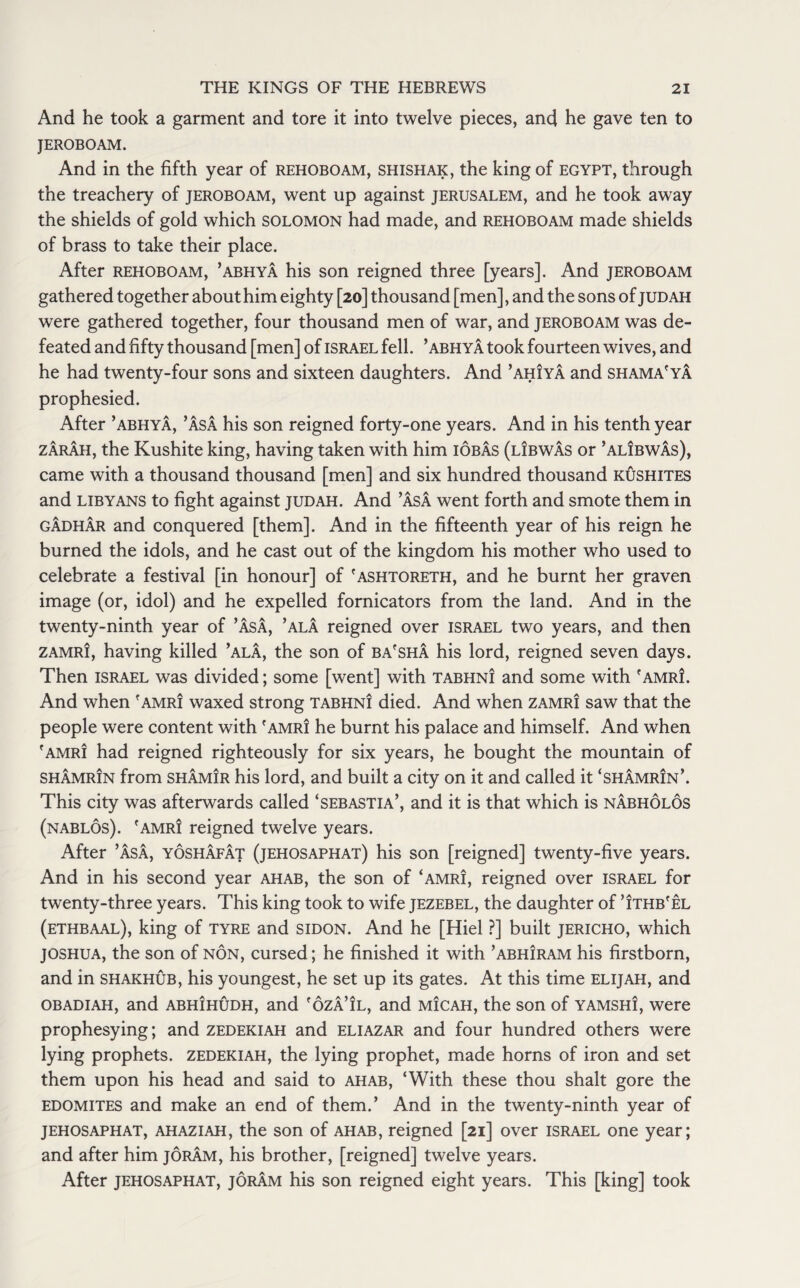 And he took a garment and tore it into twelve pieces, and he gave ten to JEROBOAM. And in the fifth year of rehoboam, shishak, the king of Egypt, through the treachery of jeroboam, went up against Jerusalem, and he took away the shields of gold which Solomon had made, and rehoboam made shields of brass to take their place. After rehoboam, ’abhya his son reigned three [years]. And jeroboam gathered together about him eighty [20] thousand [men], and the sons of judah were gathered together, four thousand men of war, and jeroboam was de¬ feated and fifty thousand [men] of Israel fell, ’abhya took fourteen wives, and he had twenty-four sons and sixteen daughters. And ’ahiya and shama'ya prophesied. After ’abhya, ’Asa his son reigned forty-one years. And in his tenth year zarah, the Kushite king, having taken with him iobas (libwas or ’alIbwas), came with a thousand thousand [men] and six hundred thousand kushites and Libyans to fight against judah. And ’Asa went forth and smote them in gAdhAr and conquered [them]. And in the fifteenth year of his reign he burned the idols, and he cast out of the kingdom his mother who used to celebrate a festival [in honour] of 'ashtoreth, and he burnt her graven image (or, idol) and he expelled fornicators from the land. And in the twenty-ninth year of ’AsA, ’alA reigned over Israel two years, and then zamri, having killed ’alA, the son of ba'sha his lord, reigned seven days. Then Israel was divided; some [went] with tabhni and some with 'amri. And when f amri waxed strong tabhni died. And when zamri saw that the people were content with 'amri he burnt his palace and himself. And when 'amri had reigned righteously for six years, he bought the mountain of shAmrin from shAmir his lord, and built a city on it and called it ‘shamrin’. This city was afterwards called ‘sebastia’, and it is that which is nAbholos (nablos). 'amri reigned twelve years. After ’AsA, yoshAfAt (jehosaphat) his son [reigned] twenty-five years. And in his second year ahab, the son of ‘amri, reigned over Israel for twenty-three years. This king took to wife jezebel, the daughter of ’ithb'el (ethbaal), king of tyre and sidon. And he [Hiel ?] built jericho, which joshua, the son of non, cursed; he finished it with ’abhiram his firstborn, and in shakhub, his youngest, he set up its gates. At this time Elijah, and obadiah, and abhihudh, and 'ozA’il, and micah, the son of yamshi, were prophesying; and zedekiah and eliazar and four hundred others were lying prophets, zedekiah, the lying prophet, made horns of iron and set them upon his head and said to ahab, ‘With these thou shalt gore the Edomites and make an end of them.’ And in the twenty-ninth year of jehosaphat, ahaziah, the son of ahab, reigned [21] over Israel one year; and after him joram, his brother, [reigned] twelve years. After jehosaphat, joram his son reigned eight years. This [king] took