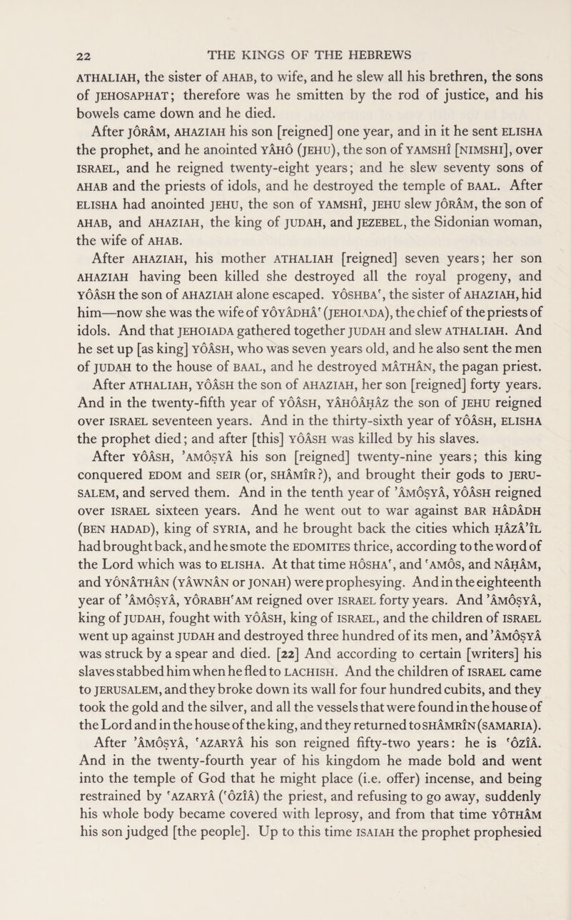 athaliah, the sister of ahab, to wife, and he slew all his brethren, the sons of jehosaphat; therefore was he smitten by the rod of justice, and his bowels came down and he died. After joram, ahaziah his son [reigned] one year, and in it he sent elisha the prophet, and he anointed yAho (jehu), the son of yamshi [nimshi], over Israel, and he reigned twenty-eight years; and he slew seventy sons of ahab and the priests of idols, and he destroyed the temple of baal. After elisha had anointed jehu, the son of yamshi, jehu slew joram, the son of ahab, and ahaziah, the king of judah, and jezebel, the Sidonian woman, the wife of ahab. After ahaziah, his mother athaliah [reigned] seven years; her son ahaziah having been killed she destroyed all the royal progeny, and yoash the son of ahaziah alone escaped, yoshba' , the sister of ahaziah, hid him—now she was the wife of yoyAdhA' (jehoiada), the chief of the priests of idols. And that jehoiada gathered together judah and slew athaliah. And he set up [as king] yoash, who was seven years old, and he also sent the men of judah to the house of baal, and he destroyed mAthAn, the pagan priest. After athaliah, yoash the son of ahaziah, her son [reigned] forty years. And in the twenty-fifth year of yoash, yAhoAhAz the son of jehu reigned over Israel seventeen years. And in the thirty-sixth year of yoash, elisha the prophet died; and after [this] yoash was killed by his slaves. After yoash, ’amosyA his son [reigned] twenty-nine years; this king conquered edom and seir (or, shamIr ?), and brought their gods to Jeru¬ salem, and served them. And in the tenth year of ’AmosyA, yoash reigned over Israel sixteen years. And he went out to war against bar hAdAdh (ben hadad), king of Syria, and he brought back the cities which hAzA’il had brought back, and he smote the edomites thrice, according to the word of the Lord which was to elisha. At that time hosha', and 'amos, and nAhAm, and yonathan (yawnan or jonah) were prophesying. And in the eighteenth year of ’AmosyA, yorabh'am reigned over Israel forty years. And ’AmosyA, king of judah, fought with yoash, king of Israel, and the children of Israel went up against judah and destroyed three hundred of its men, and ’amosya was struck by a spear and died. [22] And according to certain [writers] his slaves stabbed him when he fled to lachish. And the children of Israel came to Jerusalem, and they broke down its wall for four hundred cubits, and they took the gold and the silver, and all the vessels that were found in the house of the Lord and in the house of the king, and they returned to shAmrin (samaria). After ’amosya, 'azaryA his son reigned fifty-two years: he is 'oziA. And in the twenty-fourth year of his kingdom he made bold and went into the temple of God that he might place (i.e. offer) incense, and being restrained by 'azaryA (foziA) the priest, and refusing to go away, suddenly his whole body became covered with leprosy, and from that time yothAm his son judged [the people]. Up to this time isaiah the prophet prophesied