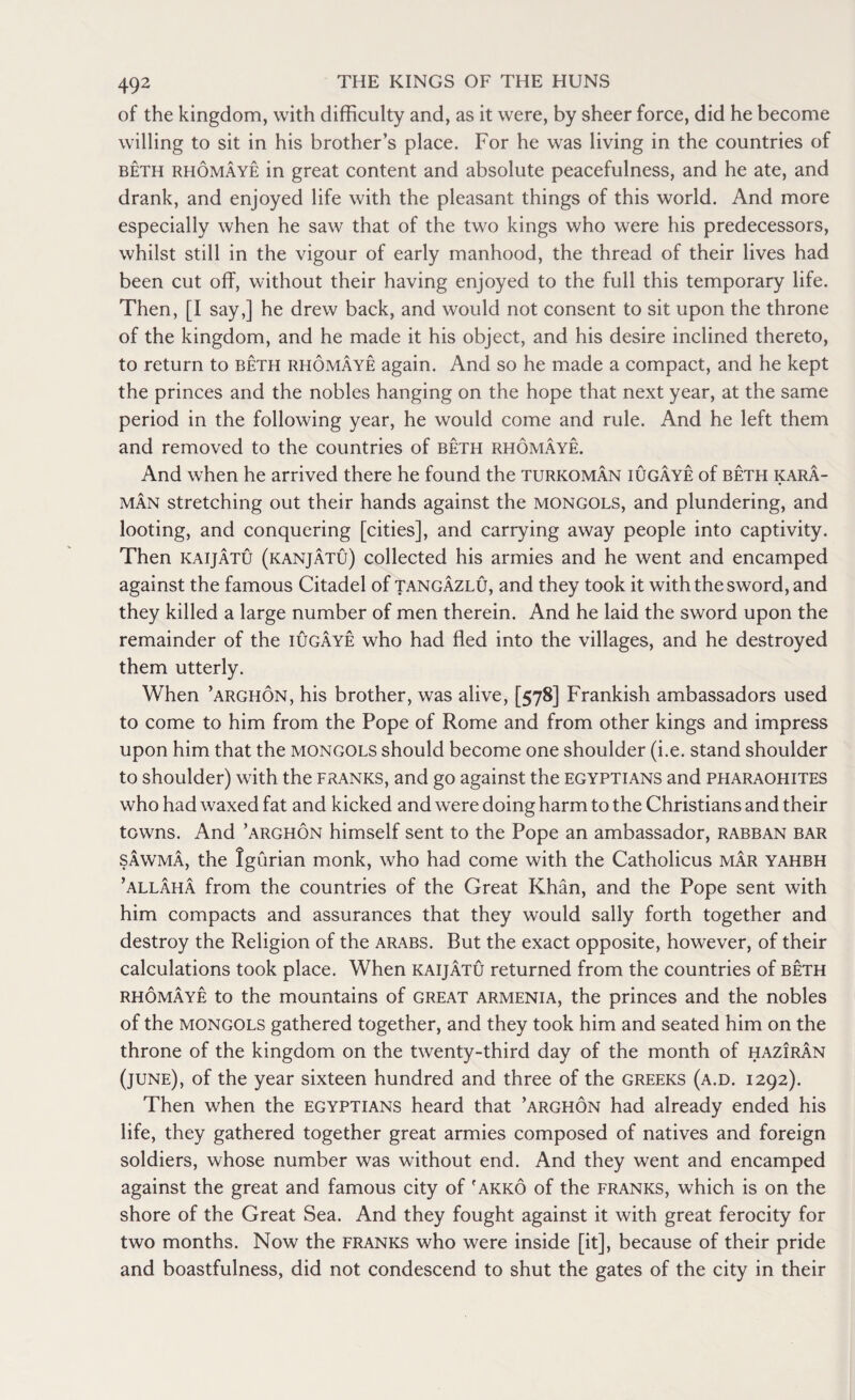 of the kingdom, with difficulty and, as it were, by sheer force, did he become willing to sit in his brother’s place. For he was living in the countries of beth rhomaye in great content and absolute peacefulness, and he ate, and drank, and enjoyed life with the pleasant things of this world. And more especially when he saw that of the two kings who were his predecessors, whilst still in the vigour of early manhood, the thread of their lives had been cut off, without their having enjoyed to the full this temporary life. Then, [I say,] he drew back, and would not consent to sit upon the throne of the kingdom, and he made it his object, and his desire inclined thereto, to return to beth rhomaye again. And so he made a compact, and he kept the princes and the nobles hanging on the hope that next year, at the same period in the following year, he would come and rule. And he left them and removed to the countries of beth rhomaye. And when he arrived there he found the Turkoman iugaye of beth kara- man stretching out their hands against the MONGOLS, and plundering, and looting, and conquering [cities], and carrying away people into captivity. Then kaijatu (kanjatu) collected his armies and he went and encamped against the famous Citadel of tangazlu, and they took it with the sword, and they killed a large number of men therein. And he laid the sword upon the remainder of the iugaye who had fled into the villages, and he destroyed them utterly. When ’arghon, his brother, was alive, [578] Frankish ambassadors used to come to him from the Pope of Rome and from other kings and impress upon him that the Mongols should become one shoulder (i.e. stand shoulder to shoulder) with the franks, and go against the Egyptians and pfiaraohites who had waxed fat and kicked and were doing harm to the Christians and their towns. And ’arghon himself sent to the Pope an ambassador, rabban bar sawma, the Igurian monk, who had come with the Catholicus mar yahbh ’allaha from the countries of the Great Khan, and the Pope sent with him compacts and assurances that they would sally forth together and destroy the Religion of the Arabs. But the exact opposite, however, of their calculations took place. When kaijatu returned from the countries of beth rhomaye to the mountains of great Armenia, the princes and the nobles of the Mongols gathered together, and they took him and seated him on the throne of the kingdom on the twenty-third day of the month of haziran (june), of the year sixteen hundred and three of the Greeks (a.d. 1292). Then when the Egyptians heard that ’arghon had already ended his life, they gathered together great armies composed of natives and foreign soldiers, whose number was without end. And they went and encamped against the great and famous city of ' akko of the franks, which is on the shore of the Great Sea. And they fought against it with great ferocity for two months. Now the franks who were inside [it], because of their pride and boastfulness, did not condescend to shut the gates of the city in their