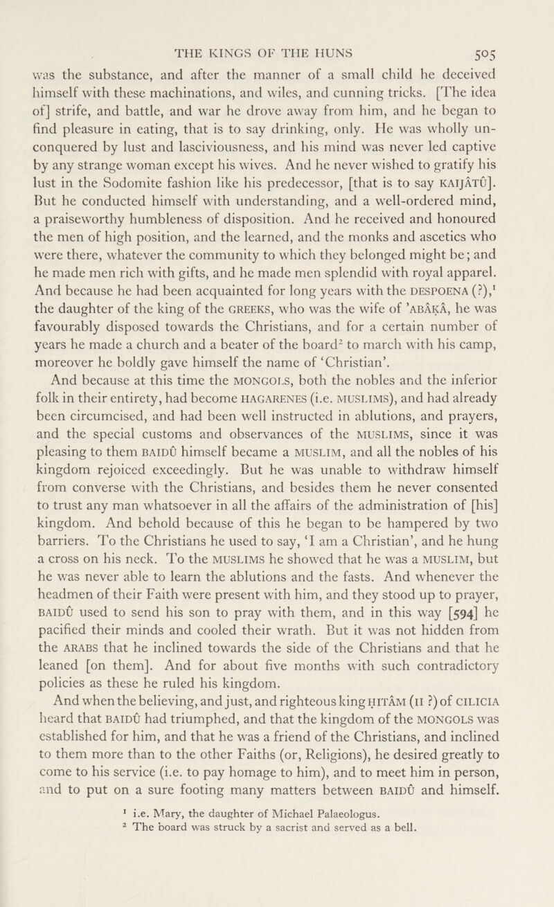 was the substance, and after the manner of a small child he deceived himself with these machinations, and wiles, and cunning tricks. [The idea of] strife, and battle, and war he drove away from him, and he began to find pleasure in eating, that is to say drinking, only. He was wholly un¬ conquered by lust and lasciviousness, and his mind was never led captive by any strange woman except his wives. And he never wished to gratify his lust in the Sodomite fashion like his predecessor, [that is to say kaijatu]. But he conducted himself with understanding, and a well-ordered mind, a praiseworthy humbleness of disposition. And he received and honoured the men of high position, and the learned, and the monks and ascetics who were there, whatever the community to which they belonged might be; and he made men rich with gifts, and he made men splendid with royal apparel. And because he had been acquainted for long years with the despoena (P),1 the daughter of the king of the creeks, who was the wife of ’abaka, he was favourably disposed towards the Christians, and for a certain number of years he made a church and a beater of the board2 to march with his camp, moreover he boldly gave himself the name of ‘Christian’. And because at this time the Mongols, both the nobles and the inferior folk in their entirety, had become hagarenes (i.e. Muslims), and had already been circumcised, and had been well instructed in ablutions, and prayers, and the special customs and observances of the Muslims, since it was pleasing to them baidu himself became a Muslim, and all the nobles of his kingdom rejoiced exceedingly. But he was unable to withdraw himself from converse with the Christians, and besides them he never consented to trust any man whatsoever in all the affairs of the administration of [his] kingdom. And behold because of this he began to be hampered by two barriers. To the Christians he used to say, ‘I am a Christian’, and he hung a cross on his neck. To the Muslims he showed that he was a Muslim, but he was never able to learn the ablutions and the fasts. And whenever the headmen of their Faith were present with him, and they stood up to prayer, baidu used to send his son to pray with them, and in this way [594] he pacified their minds and cooled their wrath. But it was not hidden from the Arabs that he inclined towards the side of the Christians and that he leaned [on them]. And for about five months with such contradictory policies as these he ruled his kingdom. And when the believing, and just, and righteous king hitam (ii ?)of cilicia heard that baidu had triumphed, and that the kingdom of the MONGOLS was established for him, and that he was a friend of the Christians, and inclined to them more than to the other Faiths (or, Religions), he desired greatly to come to his service (i.e. to pay homage to him), and to meet him in person, and to put on a sure footing many matters between baidu and himself. 1 i.e. Mary, the daughter of Michael Palaeologus. 2 The board was struck by a sacrist and served as a bell.