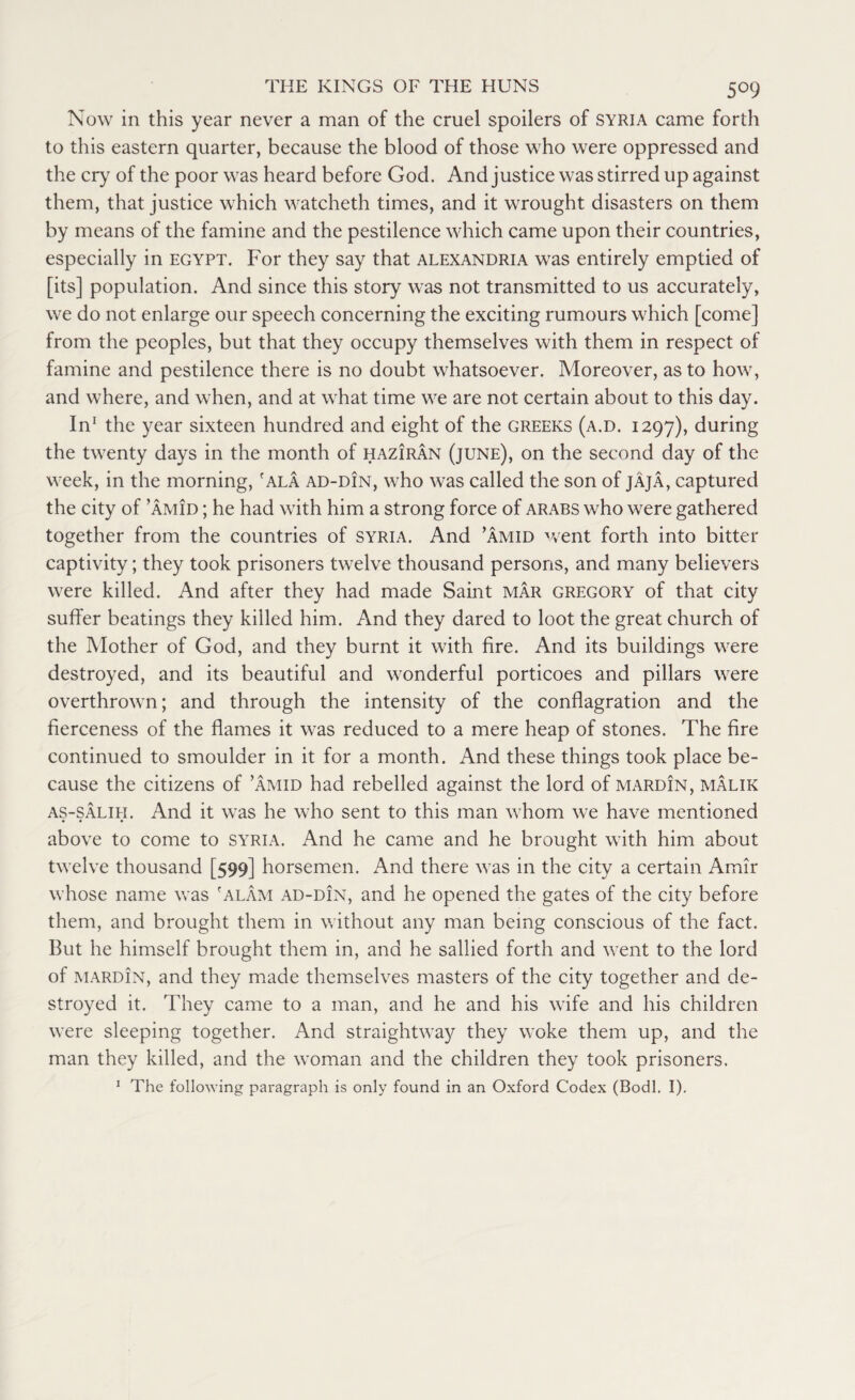 5°9 Now in this year never a man of the cruel spoilers of Syria came forth to this eastern quarter, because the blood of those who were oppressed and the cry of the poor was heard before God. And justice was stirred up against them, that justice which watcheth times, and it wrought disasters on them by means of the famine and the pestilence which came upon their countries, especially in Egypt. For they say that Alexandria was entirely emptied of [its] population. And since this story was not transmitted to us accurately, we do not enlarge our speech concerning the exciting rumours which [come] from the peoples, but that they occupy themselves with them in respect of famine and pestilence there is no doubt whatsoever. Moreover, as to how, and where, and when, and at what time we are not certain about to this day. In1 the year sixteen hundred and eight of the Greeks (a.d. 1297), during the twenty days in the month of haziran (june), on the second day of the week, in the morning,f ala ad-din, who was called the son of jAja, captured the city of ’amid ; he had with him a strong force of ARABS who were gathered together from the countries of Syria. And ’amid went forth into bitter captivity; they took prisoners twelve thousand persons, and many believers were killed. And after they had made Saint mar Gregory of that city suffer beatings they killed him. And they dared to loot the great church of the Mother of God, and they burnt it with fire. And its buildings were destroyed, and its beautiful and wonderful porticoes and pillars were overthrown; and through the intensity of the conflagration and the fierceness of the flames it was reduced to a mere heap of stones. The fire continued to smoulder in it for a month. And these things took place be¬ cause the citizens of ’amid had rebelled against the lord of mardin, malik as-salih. And it was he who sent to this man whom we have mentioned above to come to Syria. And he came and he brought with him about twelve thousand [599] horsemen. And there was in the city a certain Amir whose name was 'alAm ad-din, and he opened the gates of the city before them, and brought them in without any man being conscious of the fact. But he himself brought them in, and he sallied forth and went to the lord of mardin, and they made themselves masters of the city together and de¬ stroyed it. They came to a man, and he and his wife and his children were sleeping together. And straightway they woke them up, and the man they killed, and the woman and the children they took prisoners. 1 The following paragraph is only found in an Oxford Codex (Bodl. I).