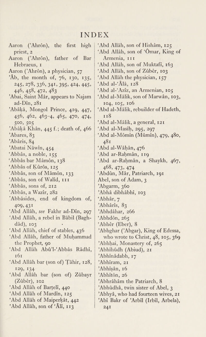 INDEX Aaron (’Ahron), the first high priest, 2 Aaron (’Ahron), father of Bar Hebraeus, i Aaron (’Ahron), a physician, 57 ’Ab, the month of, 76, 130, 135, 245, 278, 336, 341, 395, 424, 445, 446. 458> 472, 483 ’Abai, Saint Mar, appears to Najam ad-Din, 281 ’Abaka, Mongol Prince, 419, 447, 456,462,463-4,465,470,474, 5°°. S°5 ’Abaka Khan, 445 f.; death of, 466 ’Abares, 83 ’Abaris, 84 ’Abatai Nawin, 454 'Abbas, a noble, 155 'Abbas bar Mamon, 138 'Abbas of Kuros, 125 'Abbas, son of Mamon, 133 'Abbas, son of Walid, 111 'Abbas, sons of, 212 'Abbas, a Wazir, 282 fAbbasides, end of kingdom of, 4°9> 431 'Abd Allah, see Fakhr ad-Din, 297 'Abd Allah, a rebel in Babil (Bagh¬ dad), 103 'Abd Allah, chief of stables, 436 'Abd Allah, father of Muhammad the Prophet, 90 'Abd Allah Abu’l-‘Abbas Radhi, 161 'Abd Allah bar (son of) Tahir, 128, 129, 134 'Abd Allah bar (son of) Zubayr (Zuber), 102 'Abd Allah of Barteli, 440 'Abd Allah of Mardin, 125 'Abd Allah of Maiperkat, 442 'Abd Allah, son of 'All, 113 'Abd Allah, son of Hisham, 125 'Abd Allah, son of 'Omar, King of Armenia, hi 'Abd Allah, son of Muktafi, 163 'Abd Allah, son of Zuber, 103 'Abd Allah the physician, 157 'Abd al-'Ala, 128 'Abd al-'Aziz, an Armenian, 105 'Abd al-Malik, son of Marwan, 103, 104, 105, 106 'Abd al-Malik, rebuilder of Hadeth, 118 'Abd al-Malik, a general, 121 'Abd al-Masih, 295, 297 'Abd al-Momin (Mumin), 479, 480, 481 'Abd al-Wahan, 476 'Abd ar-Rahman, 119 'Abd ar-Rahman, a Shaykh, 467, 468, 473, 474 'Abdun, Mar, Patriarch, 191 Abel, son of Adam, 3 ’Abgarm, 360 ’Abha dibhabhi, 103 'Abhar, 7 ’Abharis, 83 ’Abhdahar, 266 'Abhdon,265 'Abher (Eber), 8 ’Abhghar (’Abgar), King of Edessa, who wrote to Christ, 48, 105, 369 ’Abhhai, Monastery of, 265 ’Abhihudh (Abiud), 21 ’Abhinadabh, 17 ’Abhiram, 21 ’Abhisan, 16 ’Abhiton, 26 ’Abhraham the Patriarch, 8 ’Abhudha, twin sister of Abel, 3 ’Abhya, who had fourteen wives, 21 ’Abi Bakr of ’Arbil (Irbil, Arbela), 241