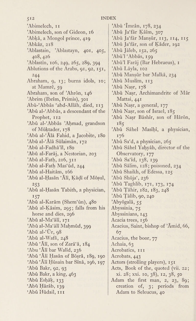 ’Abimelech, n ’Abimelech, son of Gideon, 16 ’Abka, a Mongol prince, 419 ’Abkaz, 218 ’Ablastain, ’Ablastayn, 401, 405, 408,426 ’Ablastin, 106, 249, 265, 289, 394 Ablutions of the Arabs, 91, 92, 151, 244 Abraham, 9, 13; burns idols, 10; at Mamre, 59 Abraham, son of ’Ahron, 146 ’Abrim (Ibrim, Primis), 301 Abu-'Abbas 'abd-Allah, died, 113 ’Abu al-'Abbas, a descendant of the Prophet, 112 ’Abu al-'Abbas k4hmad, grandson of Muktader, 178 ’Abu al-'Ala Fahid, a Jacobite, 180 ’Abu al-'Ala Sulaiman, 172 ’Abu al-Fadha’il, 180 ’Abu al-Faraj, a Nestorian, 203 ’Abu al-Fath, 216, 311 ’Abu al-Fath Mas'ud, 244 ’Abu al-Haitam, 166 ’Abu al-Hasan 'All, Kadi of Mosul, t253 ’Abu al-Hasan Tabith, a physician, *57 ’Abu al-Karam (Shem'un), 480 ’Abu al-Kasim, 295; falls from his horse and dies, 296 ’Abu al-Ma'ali, 171 ’Abu al-Ma'ali Mahmud, 399 ’Abu al-‘Ur, 98 ’Abu al-Wafa, 248 ’Abu 'All, son of Zara'a, 184 ’Abu 'All bar Walid, 236 ’Abu 'All Hasan of Bosra, 189, 190 ’Abu 'Ali Husain bar Sina, 196, 197 ’Abu Bakr, 92, 93 ’Abu Bakr, a king, 463 ’Abu Eshak, 133 ’Abu Harab, 139 ’Abu Hudail, m ’Abu 'Imran, 178, 234 ’Abu Ja'far Kahn, 307 ’Abu Ja'far Mansur, 113, 114, 115 ’Abu Ja'far, son of Kader, 192 ’Abu Jaleb, 152, 265 ’Abu'l 'Abbas, 159 ’Abu’l Faraj (Bar Plebraeus), 1 ’Abu Layla, 102 ’Abu Mansur bar Malka, 234 ’Abu Muslim, 113 ’Abu Nasr, 178 ’Abu Nasr, Archimandrite of Mar Mattai, 441 ’Abu Nasr, a general, 177 ’Abu Nasr, son of Israel, 185 ’Abu Nasr Bashir, son of Haron, i85 ’Abu Sahel Masihi, a physician, 176 ’Abu Sa'd, a physician, 265 ’Abu Sahel Yahyah, director of the Observatory, 177 ’Abu Sa'id, 138, 139 ’Abu Salim, 128; poisoned, 234 ’Abu Shaikh, of Edessa, 125 ’Abu Shuja', 236 ’Abu Taghlib, 171, 173, 174 ’Abu Tahir, 182, 183, 248 ’Abu Talib, 90, 240 ’Abyogala, 55 Abyssinia, 75 Abyssinians, 143 Acacia trees, 156 Acacius, Saint, bishop of ’Amid, 66, 67. Acacius, the boor, 77 Achaia, 63 Acrobatics, 111 Acrobats, 443 Actors (strolling players), 151 Acts, Book of the, quoted (vii. 22; xi. 28; xxi. 10, 38), 12, 38, 50 Adam the first man, 2, 23, 89; creation of, 3; periods from Adam to Seleucus, 40