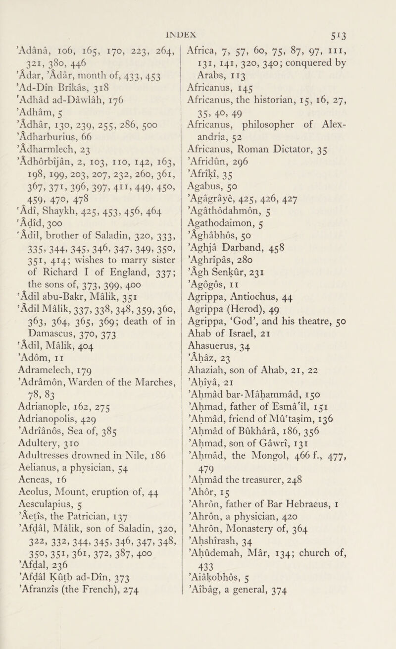 ’Adana, 106, 165, 170, 223, 264, 321, 380, 446 ’Adar, ’Adar, month of, 433, 453 ’Ad-Din Brikas, 318 rAdhad ad-Dawlah, 176 ’Adham, 5 ’Adhar, 130, 239, 255, 286, 500 ’Adharburius, 66 ’Adharmlech, 23 ’Adhorbijan, 2, 103, no, 142, 163, 198, 199, 203, 207,232,260,361, 367. 37i. 396. 397. 4”. 449. 45°’ 459, 470, 478 'Adi, Shaykh, 425, 453, 456, 464 'Adid, 300 'Adil, brother of Saladin, 320, 333, 335. 344. 345. 346, 347. 349. 35°. 351, 414; wishes to marry sister of Richard I of England, 337; the sons of, 373, 399, 400 'Add abu-Bakr, Malik, 351 'Adil Malik, 337, 338, 348, 359, 360, 363. 364. 36S, 369i death of in Damascus, 370, 373 'Add, Malik, 404 ’Adorn, 11 Adramelech, 179 ’Adramon, Warden of the Marches, 78,83 Adrianople, 162, 275 Adrianopolis, 429 ’Adrianos, Sea of, 385 Adultery, 310 Adultresses drowned in Nile, 186 Aelianus, a physician, 54 Aeneas, 16 Aeolus, Mount, eruption of, 44 Aesculapius, 5 ’Aetis, the Patrician, 137 ’Afdal, Malik, son of Saladin, 320, 322.332,344.345.346,347.348. 35°. 351 > 361. 372, 387. 400 ’Afdal, 236 ’Afdal Kutb ad-Din, 373 ’Afranzis (the French), 274 Africa, 7, 57, 60, 75, 87, 97, 111, 131,141, 320, 340;conquered by Arabs, 113 Africanus, 145 Africanus, the historian, 15, 16, 27, 35, 4°> 49 Africanus, philosopher of Alex¬ andria, 52 Africanus, Roman Dictator, 35 ’Afridun, 296 ’Afriki, 35 Agabus, 50 ’Agagraye, 425, 426, 427 ’Agathodahmon, 5 Agathodaimon, 5 ’Aghabhos, 50 ’Aghja Darband, 458 ’Aghripas, 280 ’Agh Senkur, 231 ’Agogos, 11 Agrippa, Antiochus, 44 Agrippa (Herod), 49 Agrippa, ‘God’, and his theatre, 50 Ahab of Israel, 21 Ahasuerus, 34 ’Ahaz, 23 Ahaziah, son of Ahab, 21, 22 ’Ahiva, 21 ’Ahmad bar-Mahammad, 150 ’Ahmad, father of Esma'il, 151 ’Ahmad, friend of Mu'tasim, 136 ’Ahmad of Bukhara, 186, 356 ’Ahmad, son of Gawri, 131 ’Ahmad, the Mongol, 466 f., 477, 479 ’Ahmad the treasurer, 248 ’Ahor, 15 ’Ahron, father of Bar Hebraeus, 1 ’Ahron, a physician, 420 ’Ahron, Monastery of, 364 ’Ahshirash, 34 ’Ahudemah, Alar, 134; church of, 433 ’Aiakobhos, 5 ’Aibag, a general, 374