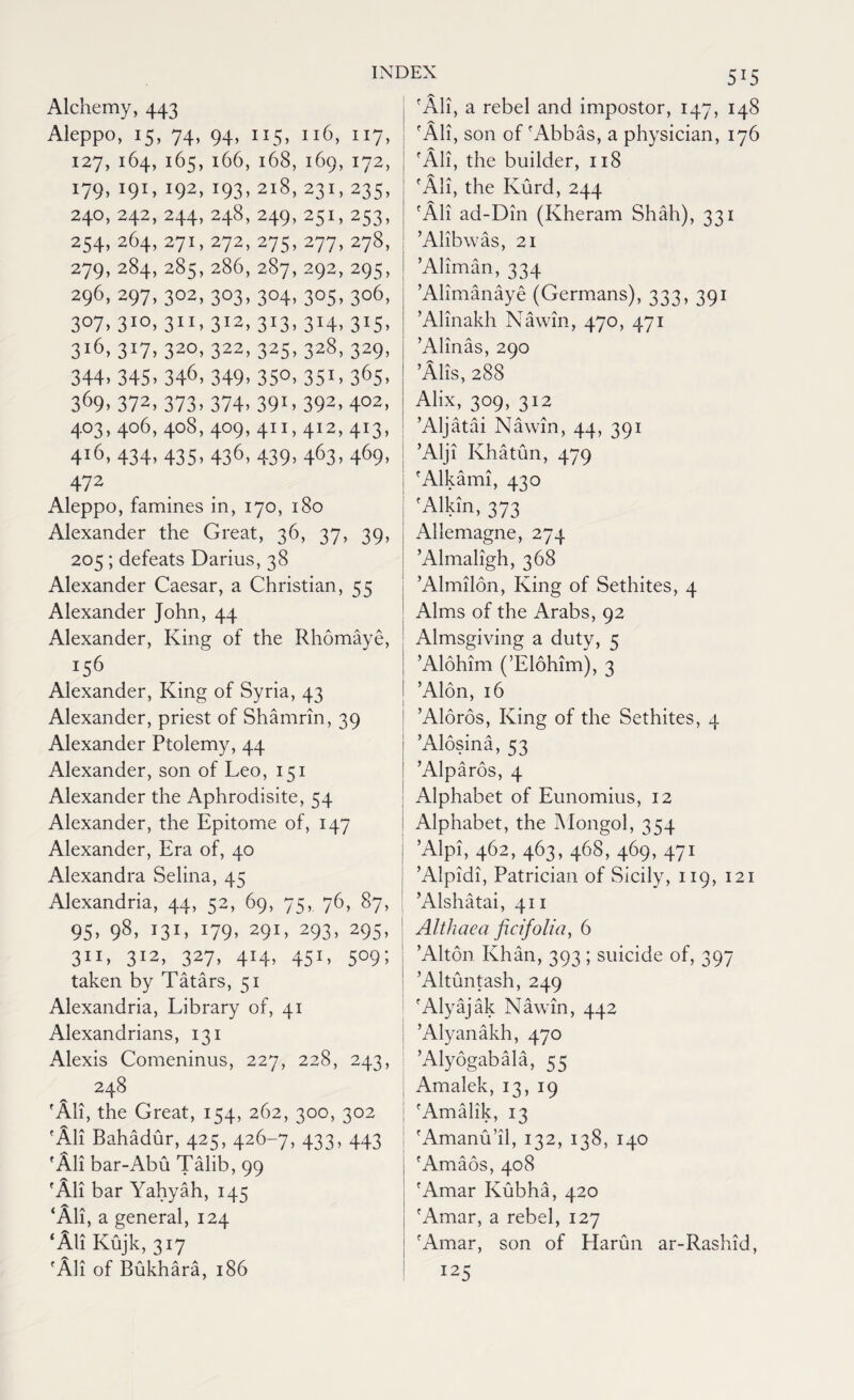 Alchemy, 443 Aleppo, 15, 74, 94, 115, 116, 117, 127, 164, 165, 166,168,169,172, *92> T93> 218, 231, 235, 240, 242, 244, 248,249,251,253, 254, 264, 271, 272, 275, 277, 278, 279, 284, 285, 286, 287, 292, 295, 296, 297, 302, 303, 304,305,306, 3°7, 3IO> 3XI> 3I2> 3J3> 3H> 3X5> 3i6> 3i7>32°>322> 325>32§> 329> 344>345>346> 349, 35°. 35L 365> 369,372>373»374> 39L 392> 402> 403, 406, 408, 409, 411,412, 413, 4l6, 434, 435, 436> 439> 463> 469> 472 Aleppo, famines in, 170, 180 Alexander the Great, 36, 37, 39, 205; defeats Darius, 38 Alexander Caesar, a Christian, 55 Alexander John, 44 Alexander, King of the Rhomaye, 156 Alexander, King of Syria, 43 Alexander, priest of Shamrin, 39 Alexander Ptolemy, 44 Alexander, son of Leo, 151 Alexander the Aphrodisite, 54 Alexander, the Epitome of, 147 Alexander, Era of, 40 Alexandra Selina, 45 Alexandria, 44, 52, 69, 75, 76, 87, 95. 98, 131. i79. 29!. 293> 295- 311. 3I2> 327> 4!4> 455°9; taken by Tatars, 51 Alexandria, Library of, 41 Alexandrians, 131 Alexis Comeninus, 227, 228, 243, 248 'All, the Great, 154, 262, 300, 302 'All Bahadur, 425, 426-7, 433, 443 'All bar-Abu Talib, 99 'All bar Yahyah, 145 ‘All, a general, 124 ‘All Kujk, 317 'All of Bukhara, 186 5*5 'All, a rebel and impostor, 147, 148 'All, son of 'Abbas, a physician, 176 'All, the builder, 118 'Ali, the Kurd, 244 'All ad-Din (Kheram Shah), 331 ’Alibwas, 21 ’Aliman, 334 ’Alimanaye (Germans), 333, 391 ’Alinakh Nawin, 470, 471 ’Alinas, 290 ’Alis, 288 Alix, 309, 312 ’Aljatai Nawin, 44, 391 ’Alji Khatun, 479 'Alkami, 430 'Alkin, 373 Allemagne, 274 ’Almaligh, 368 ’Almilon, King of Sethites, 4 Alms of the Arabs, 92 Almsgiving a duty, 5 ’Alohim (’Elohimj, 3 ’Alon, 16 ’Aloros, King of the Sethites, 4 ’Alosina, 53 ’Alparos, 4 Alphabet of Eunomius, 12 Alphabet, the Mongol, 354 ’Alpi, 462, 463, 468, 469, 471 ’Alpidi, Patrician of Sicily, 119, 121 ’Alshatai, 411 Althaea ficifolia, 6 ’Alton Khan, 393 ; suicide of, 397 ’Altuntash, 249 'Alyajak Nawin, 442 ’Alyanakh, 470 ’Alyogabala, 55 Amalek, 13, 19 'Amalik, 13 'Amanu’il, 132, 138, 140 'Amaos, 408 'Amar Kubha, 420 'Amar, a rebel, 127 'Amar, son of Harun ar-Rashid, 123