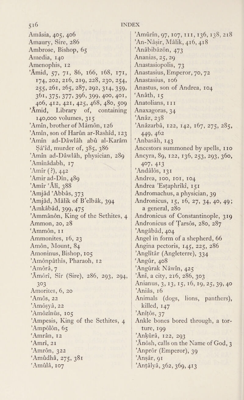 Amasia, 405, 406 Amaury, Sire, 286 Ambrose, Bishop, 65 Amedia, 140 Amen op his, 12 ’Amid, 57, 71, 86, 166, 168, 171, 174, 202, 216, 219, 228, 230,254, 255,261,265,287,292,314,359, 361,375»377>396> 399> 400> 40I> ^406, 412, 421, 425, 468, 480, 509 ’Amid, Library of, containing 140,000 volumes, 315 ’Amin, brother of Mamon, 126 ’Amin, son of Harun ar-Rashid, 123 ’Amin ad-Dawlah abu al-Karam Sa'id, murder of, 385, 386 ’Amin ad-Dawlah, physician, 289 'Aminadabh, 17 ’Amir (?), 442 ’Amir ad-Din, 489 ’Amir fAli, 388 ’Amjad 'Abbas, 373 ’Amjad, Malik of B'elbak, 394 'Amkabad, 399, 475 ’Ammanon, King of the Sethites, 4 Ammon, 20, 28 'Ammon, 11 Ammonites, 16, 23 Amon, Mount, 84 Amoninus, Bishop, 105 ’Amonpathis, Pharaoh, 12 'Amora, 7 ’Amdri, Sir (Sire), 286, 293, 294, 3°3 Amorites, 6, 20 'Amos, 22 ’Amosya, 22 ’Amozinus, 105 ’Ampesis, King of the Sethites, 4 ’Ampolon, 65 'Amran, 12 'Amri, 21 ’Amron, 322 'Amudha, 275, 381 'Amula, 107 ’Amurin, 97, 107, 111, 136, 138, 218 ’An-Nasir, Malik, 416, 418 ’Anabibazon, 473 Ananias, 25, 29 Anastasiopolis, 73 Anastasius, Emperor, 70, 72 Anastasius, 106 Anastus, son of Andrea, 104 'Anath, 15 Anatolians, hi Anaxagoras, 34 ’Anaz, 238 ’Anazarba, 122, 142, 167, 275, 285, 449> 462 'Anbasah, 143 Ancestors summoned by spells, no Ancyra, 89, 122, 136, 253,293,360, 4°7> 4J3 ’Andalos, 131 Andrea, 100, 101, 104 Andrea ’Estaphriki, 151 Andromachus, a physician, 39 Andronicus, 15, 16, 27, 34, 40, 49; a general, 280 Andronicus of Constantinople, 319 Andronicus of Tarsos, 280, 287 ’Angabad, 404 Angel in form of a shepherd, 66 Angina pectoris, 145, 225, 286 ’Anglitar (Angleterre), 334 'Angur, 408 ’Angurak Nawin, 425 ’Ani, a city, 216, 286, 303 Anianus, 3, 13, 15, 16, 19, 25, 39, 40 ’Anias, 16 Animals (dogs, lions, panthers), killed, 147 ’Anitos, 37 Ankle bones bored through, a tor¬ ture, 199 ’Ankura, 122, 293 ’Anosh, calls on the Name of God, 3 ’Anpror (Emperor), 39 ’Ansar, 91 ’Antalya, 362, 369, 413