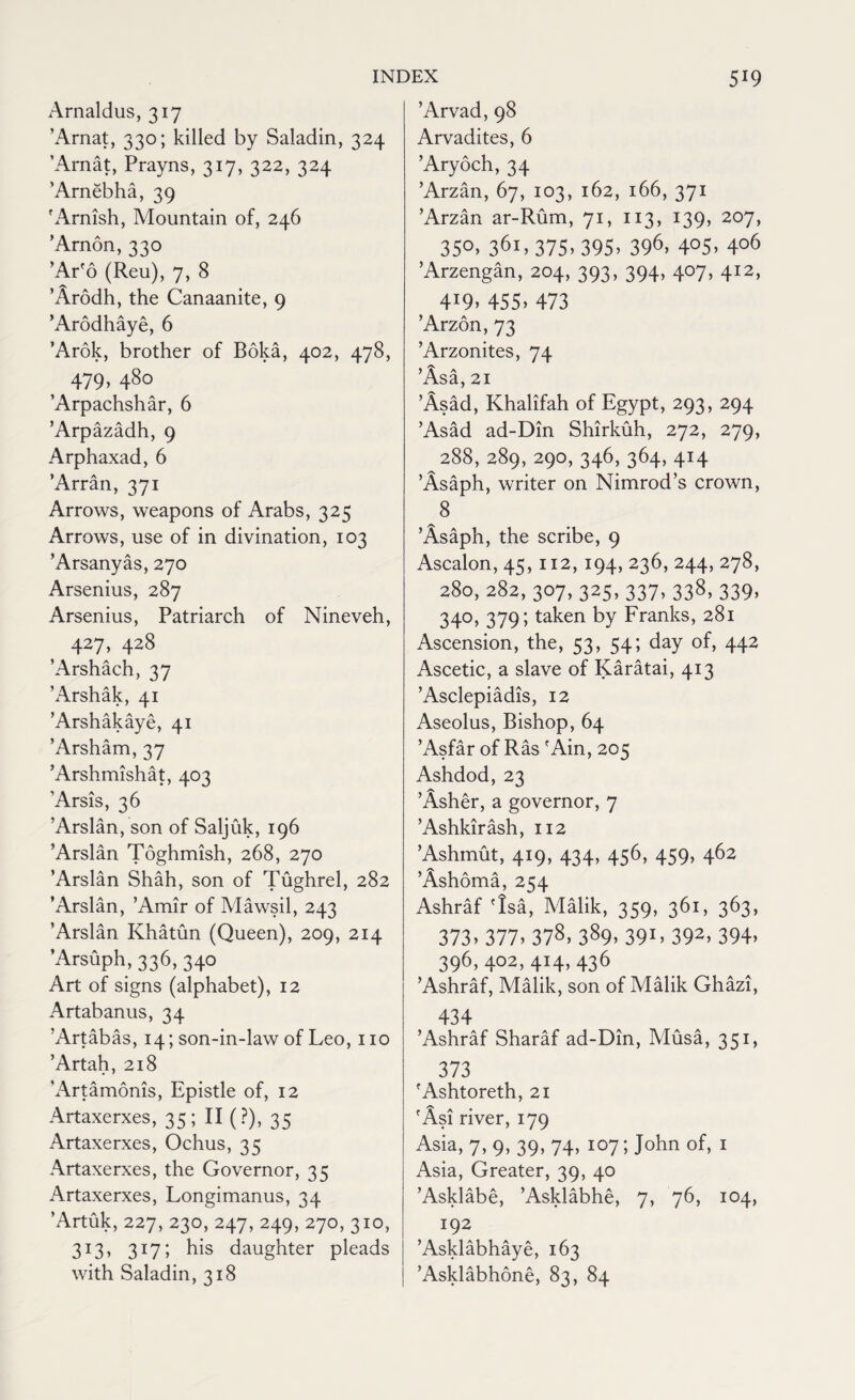 Arnaldus, 317 ’Arnat, 330; killed by Saladin, 324 ’Arnat, Prayns, 317, 322, 324 'Arnebha, 39 'Arnish, Mountain of, 246 ’Arnon, 330 ’Ar'o (Reu), 7, 8 ’Arodh, the Canaanite, 9 ’Arodhaye, 6 ’Arok, brother of Boka, 402, 478, 479, 480 ’Arpachshar, 6 ’Arpazadh, 9 Arphaxad, 6 ’Arran, 371 Arrows, weapons of Arabs, 325 Arrows, use of in divination, 103 ’Arsanyas, 270 Arsenius, 287 Arsenius, Patriarch of Nineveh, 427, 428 ’Arshach, 37 ’Arshak, 41 ’Arshakaye, 41 ’Arsham, 37 ’Arshmishat, 403 ’Arsis, 36 ’Arslan, son of Saljuk, 196 ’Arslan Toghmish, 268, 270 ’Arslan Shah, son of Tughrel, 282 ’Arslan, ’Amir of Mawsil, 243 ’Arslan Khatun (Queen), 209, 214 ’Arsuph, 336, 340 Art of signs (alphabet), 12 Artabanus, 34 ’Artabas, 14; son-in-law of Leo, no ’Artah, 218 'Artamonis, Epistle of, 12 Artaxerxes, 35; II (?), 35 Artaxerxes, Ochus, 35 Artaxerxes, the Governor, 35 Artaxerxes, Longimanus, 34 ’Artuk, 227, 230, 247, 249, 270, 310, 313, 317; his daughter pleads with Saladin, 318 ’Arvad, 98 Arvadites, 6 ’Aryoch, 34 ’Arzan, 67, 103, 162, 166, 371 ’Arzan ar-Rum, 71, 113, 139, 207, 3S°» 36i> 375- 395. 396, 4°5> 4°6 ’Arzengan, 204, 393, 394, 407, 412, 4:9> 455. 473 ’Arzon, 73 ’Arzonites, 74 ’Asa, 21 ’Asad, Khalifah of Egypt, 293, 294 ’Asad ad-Din Shirkuh, 272, 279, 288, 289, 290, 346, 364,414 ’Asaph, writer on Nimrod’s crown, 8 ’Asaph, the scribe, 9 Ascalon, 45, 112, 194, 236, 244, 278, 280,282,307,325,337,338,339, 340, 379; taken by Franks, 281 Ascension, the, 53, 54; day of, 442 Ascetic, a slave of Karatai, 413 ’Asclepiadis, 12 Aseolus, Bishop, 64 ’Asfar of Ras 'Ain, 205 Ashdod,23 ’Asher, a governor, 7 ’Ashkirash, 112 ’Ashmut, 419, 434, 456, 459, 462 ’Ashoma, 254 Ashraf 'Isa, Malik, 359, 361, 363, 373* 377> 378> 389> 39L 392> 394> 396,402, 414, 436 ’Ashraf, Malik, son of Malik Ghazi, 434 ’Ashraf Sharaf ad-Din, Musa, 351, 373 'Ashtoreth, 21 'Asi river, 179 Asia, 7, 9, 39, 74, 107; John of, 1 Asia, Greater, 39, 40 ’Asklabe, ’Asklabhe, 7, 76, 104, 192 ’Asklabhaye, 163 ’Asklabhone, 83, 84