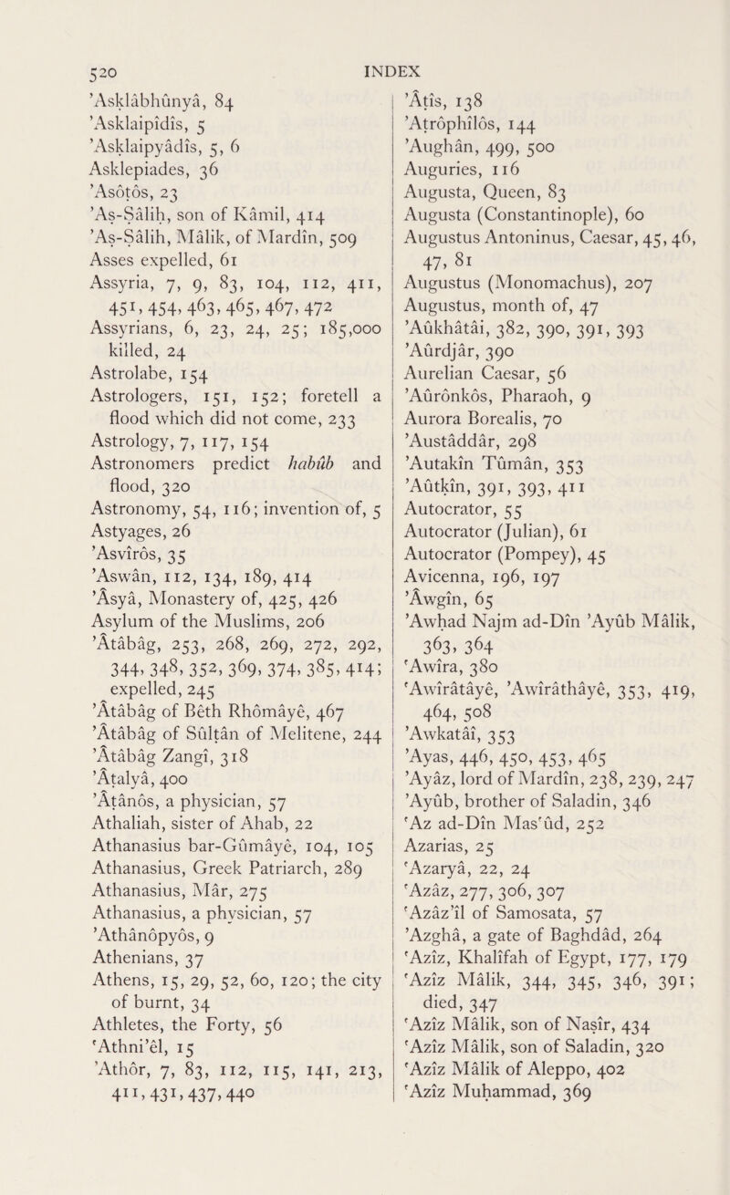 ’Asklabhunya, 84 ’Asklaipidis, 5 ’Asklaipyadis, 5, 6 Asklepiades, 36 ’Asotos, 23 ’As-Salih, son of Kamil, 414 ’As-Salih, Malik, of Mardin, 509 Asses expelled, 61 Assyria, 7, 9, 83, 104, 112, 411, 451,454,463,465,467,472 Assyrians, 6, 23, 24, 25; 185,000 killed, 24 Astrolabe, 154 Astrologers, 151, 152; foretell a flood which did not come, 233 Astrology, 7, 117, 154 Astronomers predict hcibub and flood, 320 Astronomy, 54, 116; invention of, 5 Astyages, 26 ’Asviros, 35 ’Aswan, 112, 134, 189, 414 ’Asya, Monastery of, 425, 426 Asylum of the Muslims, 206 ’Atabag, 253, 268, 269, 272, 292, 344.348.352.369.374.385. 4h; expelled, 245 ’Atabag of Beth Rhomaye, 467 ’Atabag of Sultan of Melitene, 244 ’Atabag Zangi, 318 ’Atalya, 400 ’Atanos, a physician, 57 Athaliah, sister of Ahab, 22 Athanasius bar-Gumaye, 104, 105 Athanasius, Greek Patriarch, 289 Athanasius, Mar, 275 Athanasius, a physician, 57 ’Athanopyos, 9 Athenians, 37 Athens, 15, 29, 52, 60, 120; the city of burnt, 34 Athletes, the Forty, 56 'Athni’el, 15 ’Athor, 7, 83, ii2, 115, 141, 213, 411,43r,437, 44° ’Atis, 138 ’Atrophilos, 144 ’Aughan, 499, 500 Auguries, 116 Augusta, Queen, 83 Augusta (Constantinople), 60 Augustus Antoninus, Caesar, 45, 46, 47.81 Augustus (Monomachus), 207 Augustus, month of, 47 ’Aukhatai, 382, 390, 391, 393 ’Aurdjar, 390 Aurelian Caesar, 56 ’Auronkos, Pharaoh, 9 Aurora Borealis, 70 ’Austaddar, 298 ’Autakin Tuman, 353 ’Autkin, 391, 393, 411 Autocrator, 55 Autocrator (Julian), 61 Autocrator (Pompey), 45 Avicenna, 196, 197 ’Awgin, 65 ’Awhad Najm ad-Din ’Ayub Malik, 363, 364 'Awira, 380 'Awirataye, ’Awirathaye, 353, 419, 464,508 ’Awkatai, 353 ’Ayas, 446, 450, 453,465 ’Ayaz, lord of Mardin, 238, 239, 247 ’Ayub, brother of Saladin, 346 'Az ad-Din Mas'ud, 252 Azarias, 25 'Azarya, 22, 24 fAzaz, 277, 306, 307 'Azaz’il of Samosata, 57 ’Azgha, a gate of Baghdad, 264 'Aziz, Khalifah of Egypt, 177, 179 'Aziz Malik, 344, 345, 346, 391; died, 347 'Aziz Malik, son of Nasir, 434 'Aziz Malik, son of Saladin, 320 'Aziz Malik of Aleppo, 402 'Aziz Muhammad, 369