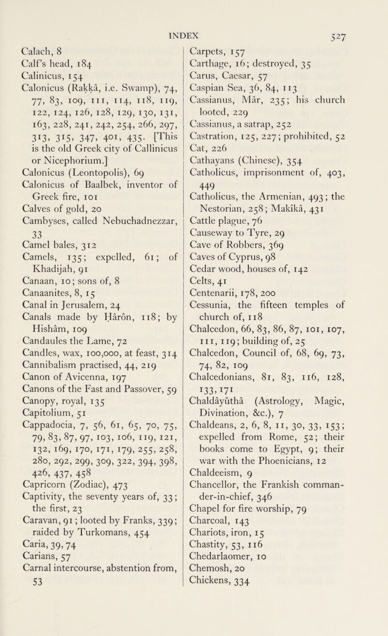 Calach, 8 Calf’s head, 184 Calinicus, 154 Calonicus (Rakka, i.e. Swamp), 74, 77, 83> I09> IIJ» XI4> xx8> 1 x9> 122, 124, 126, 128, 129, 130,131, 163,228,241,242,254,266,297, 3i3> 315> 347. 4OI> 435- [This is the old Greek city of Callinicus or Nicephorium.] Calonicus (Leontopolis), 69 Calonicus of Baalbek, inventor of Greek fire, 101 Calves of gold, 20 Cambyses, called Nebuchadnezzar, 33 Camel bales, 312 Camels, 135; expelled, 61; of Khadijah, 91 Canaan, 10; sons of, 8 Canaanites, 8, 15 Canal in Jerusalem, 24 Canals made by Haron, 118; by Hisham, 109 Candaules the Lame, 72 Candles, wax, 100,000, at feast, 314 Cannibalism practised, 44, 219 Canon of Avicenna, 197 Canons of the Fast and Passover, 59 Canopy, royal, 135 Capitolium, 51 Cappadocia, 7, 56, 61, 65, 70, 75, 79. 83- 87. 97. I03> Io6> “9. J2I, 132. i69> 17°. I71. r79> 255> 258, 280, 292, 299, 309, 322, 394, 398, 426, 437, 458 Capricorn (Zodiac), 473 Captivity, the seventy years of, 33; the first, 23 Caravan, 91; looted by Franks, 339; raided by Turkomans, 454 Caria, 39, 74 Carians, 57 Carnal intercourse, abstention from, 53 Carpets, 157 Carthage, 16; destroyed, 35 Cams, Caesar, 57 Caspian Sea, 36, 84, 113 Cassianus, Mar, 235; his church looted, 229 Cassianus, a satrap, 252 Castration, 125, 227; prohibited, 52 Cat, 226 Cathayans (Chinese), 354 Catholicus, imprisonment of, 403, 449 Catholicus, the Armenian, 493; the Nestorian, 258; Makika, 431 Cattle plague, 76 Causeway to Tyre, 29 Cave of Robbers, 369 Caves of Cyprus, 98 Cedar wood, houses of, 142 Celts, 41 Centenarii, 178, 200 Cessunia, the fifteen temples of church of, 118 Chalcedon, 66, 83, 86, 87, 101, 107, hi, 119; building of, 25 Chalcedon, Council of, 68, 69, 73, 74, 82, 109 Chalcedonians, 81, 83, 116, 128, x33>I7I Chaldayutha (Astrology, Magic, Divination, &c.), 7 Chaldeans, 2, 6, 8, 11, 30, 33, 153; expelled from Rome, 52; their books come to Egypt, 9; their war with the Phoenicians, 12 Chaldeeism, 9 Chancellor, the Frankish comman- der-in-chief, 346 Chapel for fire worship, 79 Charcoal, 143 Chariots, iron, 15 Chastity, 53, 116 Chedarlaomer, 10 Chemosh, 20 Chickens, 334