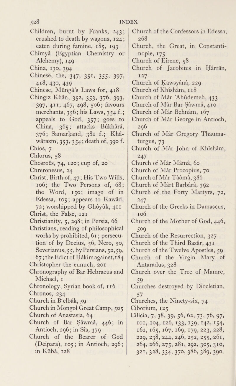 Children, burnt by Franks, 243; crushed to death by wagons, 124; eaten during famine, 185, 193 Chimya (Egyptian Chemistry or Alchemy), 149 China, 130, 394 Chinese, the, 347, 351, 355, 397, 418, 430, 439 Chinese, Munga’s Laws for, 418 Chingiz Khan, 352, 353, 376, 393, 397. 4”. 467. 498. S°6; favours merchants, 356; his Laws, 354 f.; appeals to God, 357; goes to China, 365; attacks Bukhara, 376; Samarkand, 381 f.; Kha- warazm, 353, 354; death of, 390 f. Chios, 7 Chlorus, 58 Chosroes, 74, 120; cup of, 20 Chreronesus, 24 Christ, Birth of, 47; His Two Wills, 106; the Two Persons of, 68; the Word, 150; image of in Edessa, 105; appears to Kawad, 72; worshipped by Ghoyuk, 411 Christ, the False, 121 Christianity, 5, 298; in Persia, 66 Christians, reading of philosophical works by prohibited, 61; persecu¬ tion of by Decius, 56, Nero, 50, Severianus, 55, by Persians, 52,59, 67; the Edict of Hakim against, 184 Christopher the eunuch, 201 Chronography of Bar Hebraeus and Michael, 1 Chronology, Syrian book of, 116 Chronos, 234 Church in B'elbak, 59 Church in Mongol Great Camp, 505 Church of Anastasia, 64 Church of Bar Sawma, 446; in Antioch, 296; in Sis, 379 Church of the Bearer of God (Deipara), 105; in Antioch, 296; in Kuba, 128 Church of the Confessors in Edessa, 268 Church, the Great, in Constanti- nople, 175 Church of Eirene, 58 Church of Jacobites in Harran, 127 Church of Kawsyana, 229 Church of Khisham, 118 Church of Mar ’Ahuaemeh, 433 Church of Mar Bar Sawma, 410 Church of Mar Behnam, 167 Church of Mar George in Antioch, 296 Church of Mar Gregory Thauma- turgus, 73 Church of Mar John of Khisham, 247 Church of Mar Mama, 60 Church of Mar Procopius, 70 Church of Mar Taoma, 386 Church of Mart Barbara, 392 Church of the Forty Martyrs, 72, 247 Church of the Greeks in Damascus, 106 Church of the Mother of God, 446, 509 Church of the Resurrection, 327 Church of the Third Bazar, 431 Church of the Twelve Apostles, 59 Church of the Virgin Mary of Antaradus, 328 Church over the Tree of Mamre, 59 Churches destroyed by Diocletian, 57 Churches, the Ninety-six, 74 Ciborium, 125 Cilicia, 7, 38, 39, 56, 62, 73, 76, 97, 101, 104, 126, 133, 139, 142, 154, 162, 165, 167, 169, 179, 223, 228, 229, 238, 244, 246, 252, 255, 261, 264, 266, 275, 281, 292, 305, 310, 321. 328, 334. 37°. 386, 389, 390.