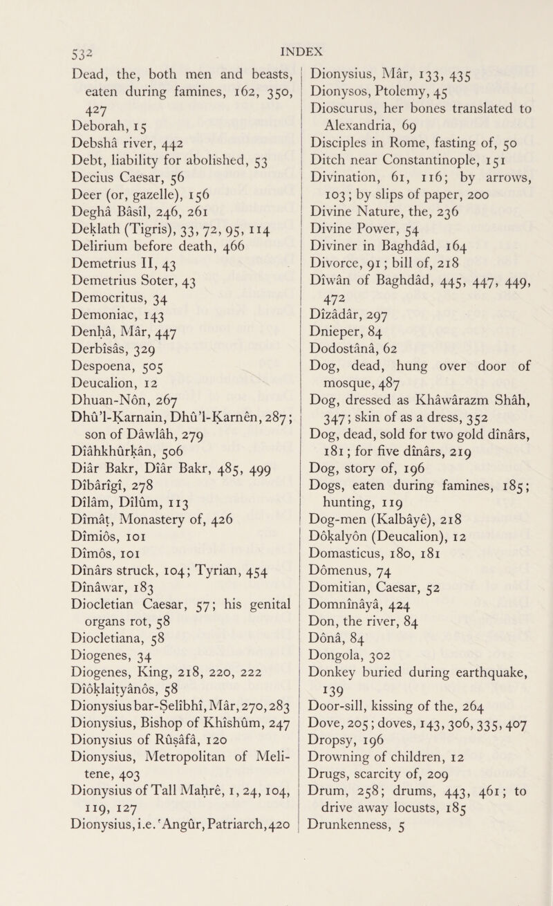 53- Dead, the, both men and beasts, eaten during famines, 162, 350, 427 Deborah, 15 Debsha river, 442 Debt, liability for abolished, 53 Decius Caesar, 56 Deer (or, gazelle), 156 Degha Basil, 246, 261 Deklath (Tigris), 33, 72, 95, 114 Delirium before death, 466 Demetrius II, 43 Demetrius Soter, 43 Democritus, 34 Demoniac, 143 Denha, Mar, 447 Derbisas, 329 Despoena, 505 Deucalion, 12 Dhuan-Non, 267 Dhu’l-Karnain, Dhu’l-Karnen, 287; son of Dawlah, 279 Diahkhurkan, 506 Diar Bakr, Diar Bakr, 485, 499 Dibarigi, 278 Dilam, Dilum, 113 Dimat, Monastery of, 426 Dimios, 101 Dimos, 101 Dinars struck, 104; Tyrian, 454 Dinawar, 183 Diocletian Caesar, 57; his genital organs rot, 58 Diocletiana, 58 Diogenes, 34 Diogenes, King, 218, 220, 222 Dioklaityanos, 58 Dionysius bar-Selibhi, Mar, 270,283 Dionysius, Bishop of Khishum, 247 Dionysius of Rusafa, 120 Dionysius, Metropolitan of Meli- tene, 403 Dionysius of Tall Mahre, 1,24, 104, 119, 127 Dionysius, i.e.f Angur, Patriarch,420 Dionysius, Mar, 133, 435 Dionysos, Ptolemy, 45 Dioscurus, her bones translated to Alexandria, 69 Disciples in Rome, fasting of, 50 Ditch near Constantinople, 151 Divination, 61, 116; by arrows, 103 ; by slips of paper, 200 Divine Nature, the, 236 Divine Power, 54 Diviner in Baghdad, 164 Divorce, 91; bill of, 218 Diwan of Baghdad, 445, 447, 449, 472 Dizadar, 297 Dnieper, 84 Dodostana, 62 Dog, dead, hung over door of mosque, 487 Dog, dressed as Khawarazm Shah, 347; skin of as a dress, 352 Dog, dead, sold for two gold dinars, 181; for five dinars, 219 Dog, story of, 196 Dogs, eaten during famines, 185; hunting, 119 Dog-men (Kalbaye), 218 Dokalyon (Deucalion), 12 Domasticus, 180, 18.1 Domenus, 74 Domitian, Caesar, 52 Domninaya, 424 Don, the river, 84 Dona, 84 Dongola, 302 Donkey buried during earthquake, 139 Door-sill, kissing of the, 264 Dove, 205; doves, 143,306, 335, 407 Dropsy, 196 Drowning of children, 12 Drugs, scarcity of, 209 Drum, 258; drums, 443, 461; to drive away locusts, 185 Drunkenness, 5