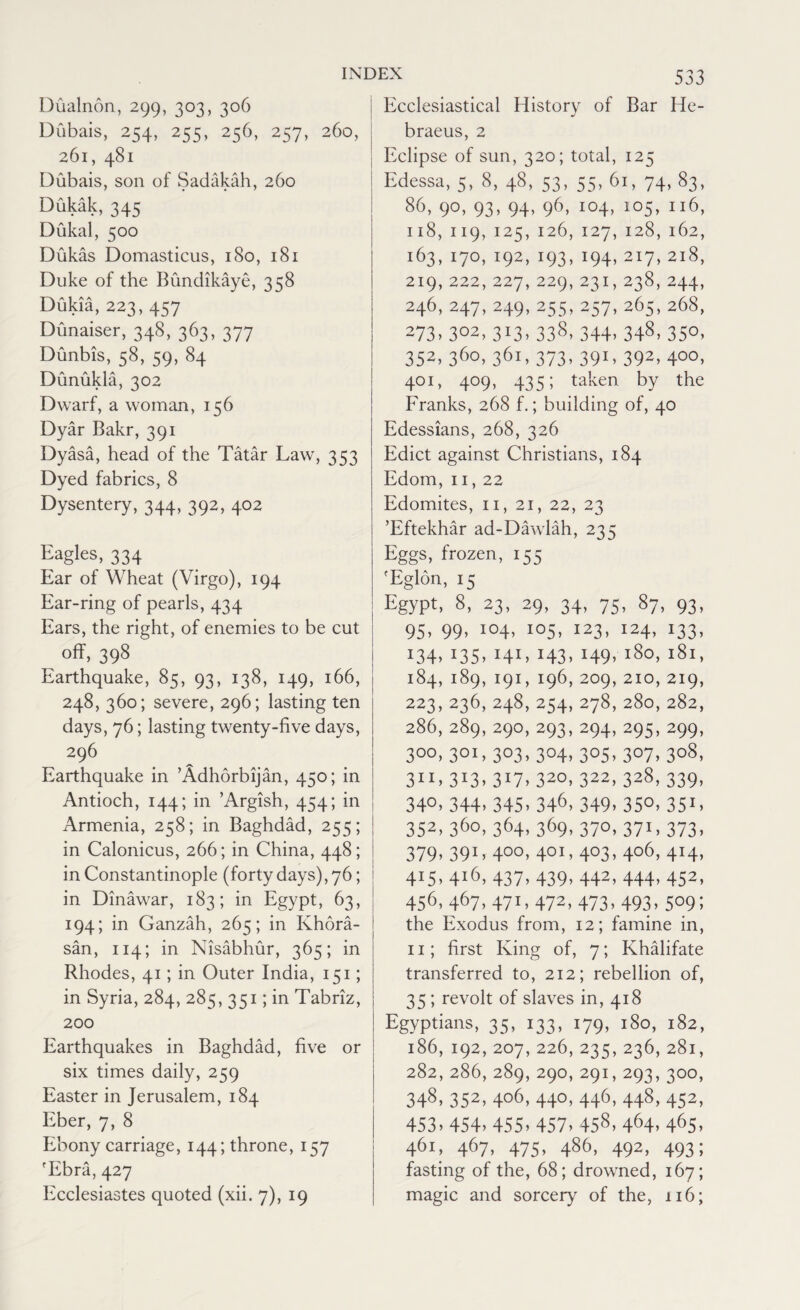 Dualnon, 299, 303, 306 Dubais, 254, 255, 256, 257, 260, 26l, 481 Dubais, son of Sadakah, 260 Dukak, 345 Dukal, 500 Dukas Domasticus, 180, 181 Duke of the Bundikaye, 358 Dukia, 223, 457 Dunaiser, 348, 363, 377 Dunbis, 58, 59, 84 Dunukla, 302 Dwarf, a woman, 156 Dyar Bakr, 391 Dyasa, head of the Tatar Law, 353 Dyed fabrics, 8 Dysentery, 344, 392, 402 Eagles, 334 Ear of Wheat (Virgo), 194 Ear-ring of pearls, 434 Ears, the right, of enemies to be cut off, 398 Earthquake, 85, 93, 138, 149, 166, 248, 360; severe, 296; lasting ten days, 76; lasting twenty-five days, 296 Earthquake in ’Adhorbijan, 450; in Antioch, 144; in ’Argish, 454; in Armenia, 258; in Baghdad, 255; in Calonicus, 266; in China, 448; in Constantinople (forty days), 76; in Dinawar, 183; in Egypt, 63, 194; in Ganzah, 265; in Khora- san, 114; in Nisabhur, 365; in Rhodes, 41; in Outer India, 151; in Syria, 284, 285, 351; in Tabriz, 200 Earthquakes in Baghdad, five or six times daily, 259 Easter in Jerusalem, 184 Eber, 7, 8 Ebony carriage, 144; throne, 157 'Ebra, 427 Ecclesiastes quoted (xii. 7), 19 Ecclesiastical History of Bar He- braeus, 2 Eclipse of sun, 320; total, 125 Edessa, 5, 8, 48, 53, 55, 61, 74, 83, 86, 90, 93, 94, 96, 104, 105, 116, 118, 119, 125, 126, 127,128,162, 163, 170, 192, 193, 194,217,218, 219, 222, 227, 229, 231, 238,244, 246, 247, 249, 255, 257,265,268, 273>302. 3*3. 338. 344. 348. 35°. 352, 360, 361, 373, 391, 392, 400, 401, 409, 435; taken by the Franks, 268 f.; building of, 40 Edessians, 268, 326 Edict against Christians, 184 Edom, 11, 22 Edomites, n, 21, 22, 23 ’Eftekhar ad-Dawlah, 235 Eggs, frozen, 155 fEglon, 15 Egypt. 8. 23. 29> 34. 75. 87. 93. 95, 99, 104, 105, 123, 124, 133, i34. J35. I4I. H3. H9. l8°. l8l» 184, 189, 19I, 196, 209, 210, 219, 223, 236, 248, 254, 278, 280, 282, 286, 289, 290, 293, 294, 295, 299, 3°0, 301, 303, 304, 305, 307, 308, 311. 3*3. 317. 32°. 322, 328, 339, 34°. 344. 345. 346. 349. 35°. 351 > 352, 36°. 364. 369. 37°. 371. 373. 379. 391. 4°°. 40I> 4°3> 4o6> 4'4> 4.5. 4l6> 437. 439. 442. 444. 452, 456, 467, 471,472, 473. 493. 509; the Exodus from, 12; famine in, 11; first King of, 7; Khalifate transferred to, 212; rebellion of, 35; revolt of slaves in, 418 Egyptians, 35, 133, 179, 180, 182, 186, 192, 207, 226, 235, 236,281, 282,286,289,290,291,293,300, 348. 352, 4°6. 44°. 446. 448, 452, 453. 454. 455. 457. 458- 464. 465. 461, 467, 475, 486, 492, 493; fasting of the, 68; drowned, 167; magic and sorcery of the, 116;