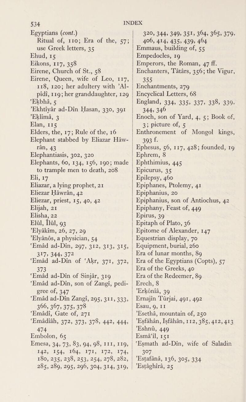 Egyptians (cont.) Ritual of, no; Era of the, 57; use Greek letters, 35 Ehud, 15 Eikons, 117, 358 Eirene, Church of St., 58 Eirene, Queen, wife of Leo, 117, 118, 120; her adultery with ’Al- pidi, 119; her granddaughter, 129 'Ekbha, 5 ’Ekhtiyar ad-Din Hasan, 330, 391 ’Eklima, 3 Elan, 115 Elders, the, 17; Rule of the, 16 Elephant stabbed by Eliazar Haw- ran, 43 Elephantiasis, 302, 320 Elephants, 60, 134, 156, 190; made to trample men to death, 208 Eli, 17 Eliazar, a lying prophet, 21 Eliezar Hawran, 42 Eliezar, priest, 15, 40, 42 Elijah, 21 Elisha, 22 Elul, Ilul, 93 ’Elyakim, 26, 27, 29 ’Elyanos, a physician, 54 'Emad ad-Din, 297, 312, 313, 315, 3*7> 344> 372 'Emad ad-Din of 'Akr, 371, 372, 373 'Emad ad-Din of Sinjar, 319 'Emad ad-Din, son of Zangi, pedi¬ gree of, 347 'Emad ad-Din Zangi, 295, 311,333, 366,367,375»378 'Emadi, Gate of, 271 'Emadiah, 372, 373, 378, 442, 444, 474 Embolon, 65 Emesa, 34, 73, 83, 94, 98, hi, 119, 142, 154, 164, 171, 172, 174, 180, 235, 238, 253, 254, 278, 282, 285, 289, 295,296, 304,314,319, 320, 344, 349, 35L 364> 365, 379> 406, 414, 435, 439, 464 Emmaus, building of, 55 Empedocles, 19 Emperors, the Roman, 47 ff. Enchanters, Tatars, 356; the Vigur, 355 Enchantments, 279 Encyclical Letters, 68 England, 334, 335, 337, 338, 339, 344- 346 Enoch, son of Yard, 4, 5; Book of, 3; picture of, 5 Enthronement of Mongol kings, 393 f- Ephesus, 56, 117, 428; founded, 19 Ephrem, 8 Ephthimius, 445 Epicurus, 35 Epilepsy, 460 Epiphanes, Ptolemy, 41 Epiphanius, 20 Epiphanius, son of Antiochus, 42 Epiphany, Feast of, 449 Epirus, 39 Epitaph of Plato, 36 Epitome of Alexander, 147 Equestrian display, 70 Equipment, burial, 260 Era of lunar months, 89 Era of the Egyptians (Copts), 57 Era of the Greeks, 40 Era of the Redeemer, 89 Erech, 8 Lrkoma, 39 Ernajin Turjai, 491, 492 Esau,9, 11 ’Esetha, mountain of, 250 ’Esfahan, Isfahan, 112, 385, 412, 41 ’Eshnu, 449 Esma'il, 151 'Esmath ad-Din, wife of Saladin 3°7 ’Estafana, 136, 305, 334 ’Estaghira, 25