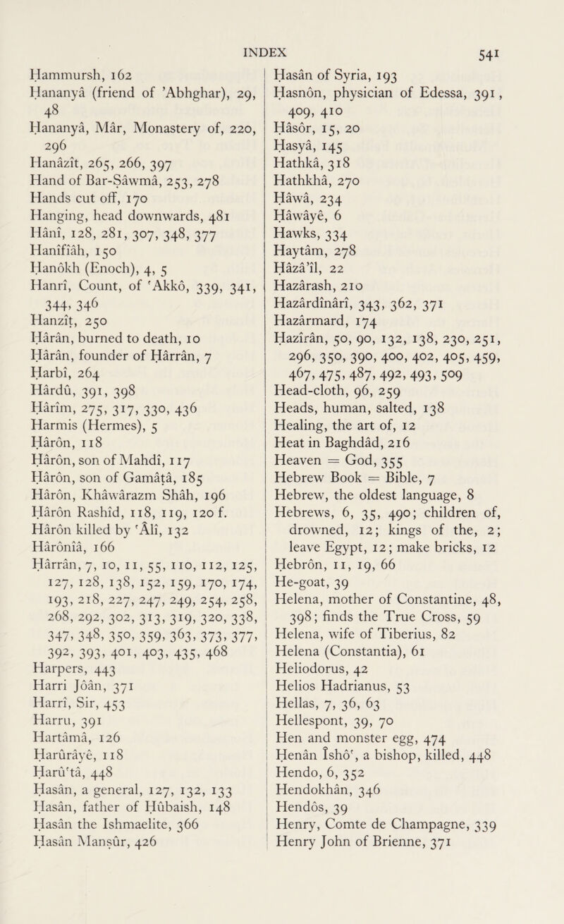 Hammursh, 162 Hananya (friend of ’Abhghar), 29, 48 Hananya, Mar, Monastery of, 220, 296 Hanazit, 265, 266, 397 Hand of Bar-Sawma, 253, 278 Hands cut off, 170 Hanging, head downwards, 481 Hani, 128, 281, 307, 348, 377 Hanifiah, 150 Hanokh (Enoch), 4, 5 Hanri, Count, of 'Akko, 339, 341, 344.346 Hanzit, 250 Haran, burned to death, 10 Haran, founder of Harran, 7 Harbi, 264 Hardu, 391, 398 Harim, 275, 317, 330, 436 Harmis (Hermes), 5 Haron, 118 Haron, son of Mahdi, 117 Haron, son of Gamata, 185 Haron, Khawarazm Shah, 196 Haron Rashid, 118, 119, 120 f. Haron killed by 'All, 132 Haronia, 166 Harran, 7, 10, 11, 55, no, 112, 125, 127,128,138,152,159,170,174, 193, 2x8, 227, 247, 249, 254, 258, 268,292,302,313,319,320,338, 347. 348. 35°. 359. 363, 373. 377. 392> 393. 4OI> 4°3> 435- 468 Harpers, 443 Harri Joan, 371 Harri, Sir, 453 Harru, 391 Hartama, 126 Haruraye, 118 Haru'ta, 448 Hasan, a general, 127, 132, 133 Hasan, father of Hubaish, 148 Hasan the Ishmaelite, 366 Hasan Mansur, 426 Hasan of Syria, 193 Hasnon, physician of Edessa, 391, 409, 410 Hasor, 15, 20 Hasya, 145 Hathka, 318 Hathkha, 270 Hawa, 234 Hawaye, 6 Hawks, 334 Haytam, 278 Haza’il, 22 Hazarash, 210 Hazardinari, 343, 362, 371 Hazarmard, 174 Haziran, 50, 90, 132, 138, 230, 251, 296. 35°. 39°. 4°°. 4°2. 4°5. 459. 467.475.487.492,493.509 Head-cloth, 96, 259 Heads, human, salted, 138 Healing, the art of, 12 Heat in Baghdad, 216 Heaven == God, 355 Hebrew Book — Bible, 7 Hebrew, the oldest language, 8 Hebrews, 6, 35, 490; children of, drowned, 12; kings of the, 2; leave Egypt, 12; make bricks, 12 Hebron, 11, 19, 66 He-goat, 39 Helena, mother of Constantine, 48, 398; finds the True Cross, 59 Helena, wife of Tiberius, 82 Helena (Constantia), 61 Heliodorus, 42 Helios Hadrianus, 53 Hellas, 7, 36, 63 Hellespont, 39, 70 Hen and monster egg, 474 Henan Isho', a bishop, killed, 448 Hendo, 6, 352 Hendokhan, 346 Hendos, 39 Henry, Comte de Champagne, 339 Henry John of Brienne, 371