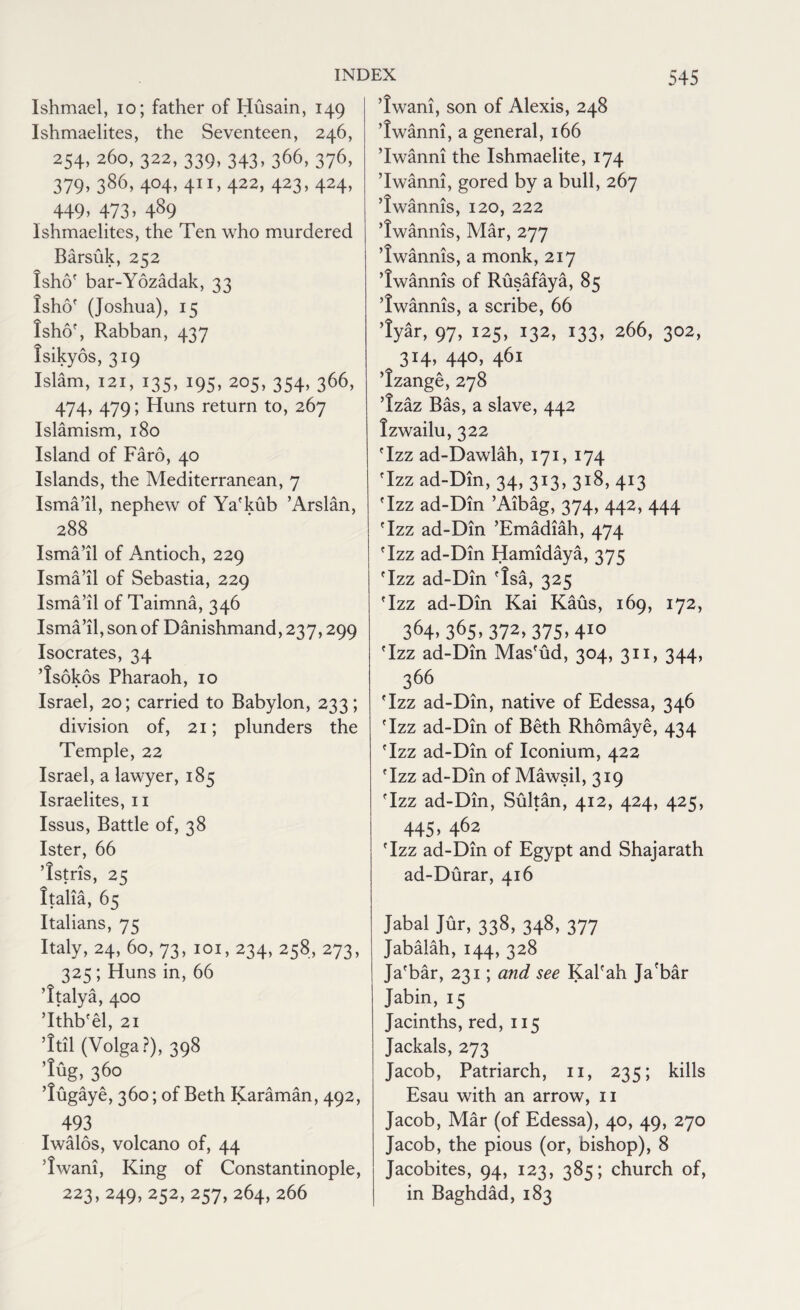 Ishmael, io; father of Husain, 149 Ishmaelites, the Seventeen, 246, 254,260,322,339,343,366,376, 379,386,404,411,422,423,424, 449.473.489 Ishmaelites, the Ten who murdered Barsuk, 252 lshof bar-Yozadak, 33 isho' (Joshua), 15 lshof, Rabban, 437 Isikyos, 319 Islam, 121, 135, 195, 205, 354, 366, 474, 479; Huns return to, 267 Islamism, 180 Island of Faro, 40 Islands, the Mediterranean, 7 Isma’il, nephew of Ya'kub ’Arslan, 288 Isma’il of Antioch, 229 Isma’il of Sebastia, 229 Isma’il of Taimna, 346 Isma’il, son of Danishmand, 237,299 Isocrates, 34 Isokos Pharaoh, 10 Israel, 20; carried to Babylon, 233; division of, 21; plunders the Temple, 22 Israel, a lawyer, 185 Israelites, n Issus, Battle of, 38 Ister, 66 Tstris, 25 Italia, 65 Italians, 75 Italy, 24, 60, 73, 101, 234, 258, 273, 325; Huns in, 66 Italya, 400 ’Ithb'el, 21 Itil (Volga?), 398 lug, 360 lugaye, 360; of Beth Karaman, 492, 493 Iwalos, volcano of, 44 Iwani, King of Constantinople, 223,249,252,257,264, 266 Iwani, son of Alexis, 248 ’Iwanni, a general, 166 ’Iwanni the Ishmaelite, 174 ’Iwanni, gored by a bull, 267 ’Iwannis, 120, 222 ’Iwannis, Mar, 277 Iwannis, a monk, 217 Iwannis of Rusafaya, 85 Iwannis, a scribe, 66 lyar, 97, 125, 132, 133, 266, 302, 314, 440, 461 Izange, 278 Izaz Bas, a slave, 442 Izwailu, 322 Tzz ad-Dawlah, 171, 174 Tzz ad-Din, 34,313,318,413 Tzz ad-Din ’Aibag, 374, 442, 444 Tzz ad-Din ’Emadiah, 474 Tzz ad-Din Hamidaya, 375 Tzz ad-Din Isa, 325 Tzz ad-Din Kai Kaus, 169, 172, 3<H> 365,372>375>410 Tzz ad-Din Mas'ud, 304, 311, 344, 366 Tzz ad-Din, native of Edessa, 346 Tzz ad-Din of Beth Rhomaye, 434 Tzz ad-Din of Iconium, 422 Tzz ad-Din of Mawsil, 319 Tzz ad-Din, Sultan, 412, 424, 425, 445, 462 Tzz ad-Din of Egypt and Shajarath ad-Durar, 416 Jabal Jur, 338, 348, 377 Jabalah, 144, 328 Ja'bar, 231; and see Kal'ah Ja'bar Jabin, 15 Jacinths, red, 115 Jackals, 273 Jacob, Patriarch, 11, 235; kills Esau with an arrow, 11 Jacob, Mar (of Edessa), 40, 49, 270 Jacob, the pious (or, bishop), 8 Jacobites, 94, 123, 385; church of, in Baghdad, 183