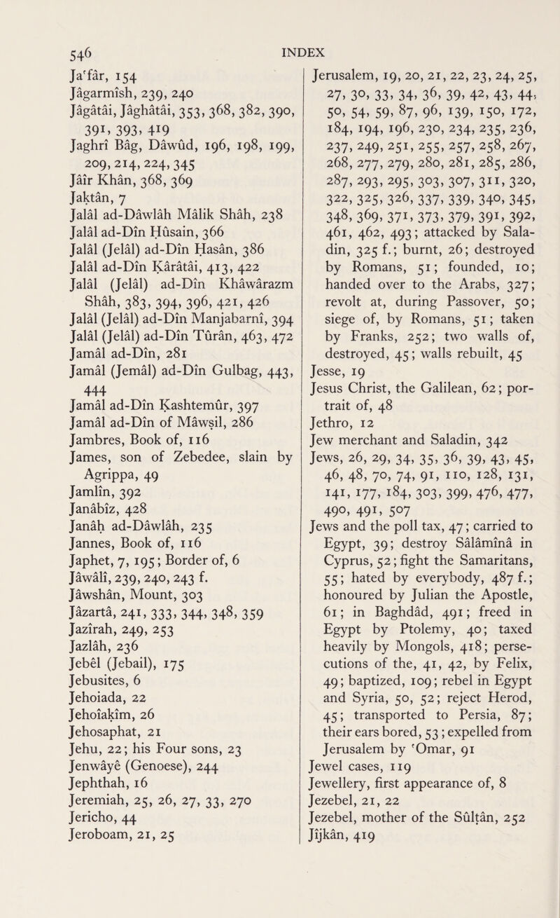 Ja'far, 154 Jagarmish, 239, 240 Jagatai, Jaghatai, 353, 368, 382, 390, 39:> 393. 419 Jaghri Bag, Dawud, 196, 198, 199, 209,214,224,345 Jair Khan, 368, 369 Jaktan y Jalal ad-Dawlah Malik Shah, 238 Jalal ad-Din Husain, 366 Jalal (Jelal) ad-Din Hasan, 386 Jalal ad-Din Karatai, 413, 422 Jalal (Jelal) ad-Din Khawarazm Shah, 383, 394, 396, 421, 426 Jalal (Jelal) ad-Din Manjabarni, 394 Jalal (Jelal) ad-Din Turan, 463, 472 Jamal ad-Din, 281 Jamal (Jemal) ad-Din Gulbag, 443, 444 Jamal ad-Din Kashtemur, 397 Jamal ad-Din of Mawsil, 286 Jambres, Book of, 116 James, son of Zebedee, slain by Agrippa, 49 Jamlin, 392 Janabiz, 428 Janah ad-Dawlah, 235 Jannes, Book of, 116 Japhet, 7, 195; Border of, 6 Jawali, 239, 240, 243 f. Jawshan, Mount, 303 Jazarta, 241, 333, 344, 348, 359 Jazirah, 249, 253 Jazlah, 236 Jebel (Jebail), 175 Jebusites, 6 Jehoiada, 22 Jehoiakim, 26 Jehosaphat, 21 Jehu, 22; his Four sons, 23 Jenwaye (Genoese), 244 Jephthah, 16 Jeremiah, 25, 26, 27, 33, 270 Jericho, 44 Jeroboam, 21, 25 Jerusalem, 19, 20, 21, 22, 23, 24, 25, 27> 3°> 33. 34> 36> 39> 42, 43> 44? 50, 54, 59, 87, 96, 139, 150, 172, 184, 194, 196, 230, 234, 235, 236, 237, 249, 251, 255, 257, 258, 267, 268, 277, 279, 280, 281, 285, 286, 287, 293, 295, 303, 307,311,320, 322,325,326,337,339, 340,345, 348, 369, 371, 373, 379, 391, 392, 461, 462, 493; attacked by Sala- din, 325 f.; burnt, 26; destroyed by Romans, 51; founded, 10; handed over to the Arabs, 327; revolt at, during Passover, 50; siege of, by Romans, 51; taken by Franks, 252; two walls of, destroyed, 45; walls rebuilt, 45 Jesse, 19 Jesus Christ, the Galilean, 62; por¬ trait of, 48 Jethro, 12 Jew merchant and Saladin, 342 Jews, 26, 29, 34, 35, 36, 39, 43, 45, 46, 48, 70, 74, 91, no, 128, 131, 141, 177, 184, 303, 399, 476, 477, 490, 491, 507 Jews and the poll tax, 47; carried to Egypt, 39; destroy Salamina in Cyprus, 52; fight the Samaritans, 55; hated by everybody, 487 f.; honoured by Julian the Apostle, 61; in Baghdad, 491; freed in Egypt by Ptolemy, 40; taxed heavily by Mongols, 418; perse¬ cutions of the, 41, 42, by Felix, 49; baptized, 109; rebel in Egypt and Syria, 50, 52; reject Herod, 45; transported to Persia, 87; their ears bored, 53 ; expelled from Jerusalem by 'Omar, 91 Jewel cases, 119 Jewellery, first appearance of, 8 Jezebel, 21, 22 Jezebel, mother of the Sultan, 252 Jijkan, 419