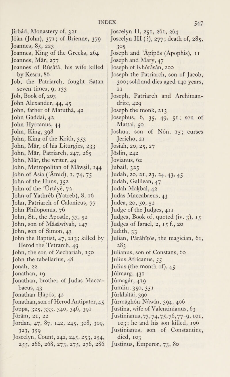 Jirbad, Monastery of, 321 Joan (John), 371; of Brienne, 379 Joannes, 85, 223 Joannes, King of the Greeks, 264 Joannes, Mar, 277 Joannes of Rusafa, his wife killed by Kesru, 86 Job, the Patriarch, fought Satan seven times, 9, 133 Job, Book of, 203 John Alexander, 44, 45 John, father of Matutha, 42 John Gaddai, 42 John Hyrcanus, 44 John, King, 398 John, King of the Krith, 353 John, Mar, of his Liturgies, 233 John, Mar, Patriarch, 247, 265 John, Mar, the writer, 49 John, Metropolitan of Mawsil, 144 John of Asia (’Amid), 1, 74, 75 John of the Huns, 352 John of the ’Ortaye, 72 John of Yathreb (Yatreb), 8, 16 John, Patriarch of Calonicus, 77 John Philoponus, 76 John, St., the Apostle, 33, 52 John, son of Masawiyah, 147 John, son of Simon, 43 John the Baptist, 47, 213; killed by Herod the Tetrarch, 49 John, the son of Zechariah, 150 John the tabellarius, 48 Jonah, 22 Jonathan, 19 Jonathan, brother of Judas Macca- baeus, 43 Jonathan Hapos, 42 Jonathan, son of Herod Antipater, 45 Joppa, 325, 333, 340, 346, 391 Joram, 21, 22 Jordan, 47, 87, 142, 245, 308, 309, 323, 359 Joscelyn, Count, 242, 245, 253, 254, 255, 266, 268, 273, 275, 276, 286 Joscelyn II, 251, 261, 264 Joscelyn III (?), 277; death of, 285, 305 Joseph and ’Apipos (Apophis), 11 Joseph and Mary, 47 Joseph of Khorasan, 200 Joseph the Patriarch, son of Jacob, 300; sold and dies aged 140 years, 11 Joseph, Patriarch and Archiman¬ drite, 429 Joseph the monk, 213 Josephus, 6, 35, 49, 51; son of Mattai, 50 Joshua, son of Non, 15; curses Jericho, 21 Josiah, 20, 25, 27 Joslin, 242 Jovianus, 62 Jubail, 325 Judah, 20, 21,23, 24, 43, 45 Judah, Galilean, 47 Judah Makbal, 42 Judas Maccabaeus, 43 Judea, 20, 50, 52 Judge of the Judges, 411 Judges, Book of, quoted (iv. 3), 15 Judges of Israel, 2, 15 f., 20 Judith, 33 Julian, Parabitos, the magician, 61, a83 Julianus, son of Constans, 60 Julius Africanus, 55 Julius (the month of), 45 Julmarg, 431 Jumagar, 419 Jumlin, 350, 351 Jurkhatai, 390 Jurmaghon Nawin, 394, 406 Justina, wife of Valentinianus, 63 Justinianus, 73,74,75,76,77-9, 101, 103; he and his son killed, 106 Justinianus, son of Constantine, died, 103 Justinus, Emperor, 73, 80