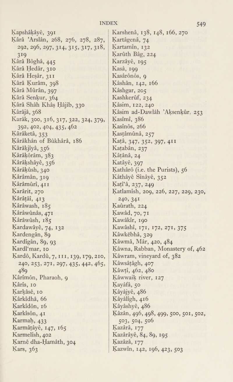 Kapshakaye, 391 Kara ’Arslan, 268, 276, 278, 287, 292,296,297,314,315,317,318, 3!9 Kara Bogha, 445 Kara Hedar, 310 Kara Hesar, 311 Kara Kuram, 398 Kara Muran, 397 Kara Senkur, 364 Kara Shah Khas Hajib, 330 Karaja, 368 Karak, 300, 316, 317, 322, 324, 379, 392, 402, 404, 435, 462 Karaketa, 353 Karakhan of Bukhara, 186 Karakjiya, 356 Karakoram, 383 Karakshaye, 356 Karakush, 340 Karaman, 319 Karamun, 411 Kararit, 270 Karatai, 413 Karawash, 185 Karawunas, 471 Karawush, 185 Kardawaye, 74, 132 Kardengan, 89 Kardigan, 89, 93 Kardl'mar, io Kardo, Kardu, 7, hi, 139,179, 210, 240.253,271,297,435,442,465, 489 Karimon, Pharaoh, 9 Karis, 10 Karkase, 10 Karkidha, 66 Karkidon, 16 Karkison, 41 Karmah, 433 Karmataye, 147, 165 Karmelish, 402 Karne dha-Hamath, 304 Kars, 363 Karshena, 138, 148, 166, 270 Kartagena, 74 Kartamin, 132 Karuth Bag, 224 Karzaye, 195 Kasa, 199 Kasaronos, 9 Kashan, 142, 166 Kashgar, 205 Kashkeruf, 234 Kasim, 122, 240 Kasim ad-Dawlah ’Aksenkur. 253 Kasimi, 386 Kasinos, 266 Kastamuna, 257 Kata, 347, 352, 397, 411 Kataban, 237 Katana, 24 Kataye, 397 Katharo (i.e. the Purists), 56 Kathaye binaye, 352 KatPa, 237, 249 Katlamish, 209, 226, 227, 229, 230, 240, 341 Kaurath, 224 Kawad, 70, 71 Kawakir, 190 Kawashi, 171, 172, 271, 375 Kawkebha, 329 Kawma, Mar, 420, 484 Kawna, Rabban, Monastery of, 462 Kawram, vineyard of, 382 Kawsatagh, 407 Kawti, 462, 480 Kawwaik river, 127 Kayafa, 50 Kayaiye, 486 Kayahgh, 416 Kayashye, 486 Kazan, 496, 498, 499, 500, 501, 502, S°3> S°4> S°6 Kazara, 177 Kazaraye, 84, 89, 195 Kazaza, 177 Kazwin, 142, 196, 423, 503